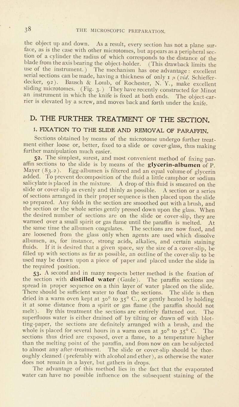 the object up and down. As a result, every section has not a plane sur- face, as is the case with other microtomes, but appears as a peripheral sec- tion ol a cylinder the radius of which corresponds to the distance of the blade from the axis bearing the object-holder. (This drawback limits the use of the instrument.) The mechanism has one advantage : excellent sei lal sections can be made, having a thickness ol only i p. (jvid. Schieffer- decker, 92)* Bausch A Lomb, of Rochester, N. Y., make excellent sliding microtomes. (Fig. 3.) They have recently constructed for Minot an instrument in which the knife is fixed at both ends. The object-car- ner is elevated by a screw, and moves back and forth under the knife. D* THE FURTHER TREATMENT OF THE SECTION* b FIXATION TO THE SLIDE AND REMOVAL OF PARAFFIN. Sections obtained by means of the microtome undergo further treat- ment either loose or, better, fixed to a slide or cover-glass, thus making further manipulation much easier. 52. The simplest, surest, and most convenient method of fixing par- affin sections to the slide is by means of the glycerin=albumen of P. Mayer (83.2). Egg-albumen is filtered and an equal volume of glycerin added. To prevent decomposition of the fluid a little camphor or sodium salicylate is placed in the mixture. A drop of this fluid is smeared on the slide or cover-slip as evenly and thinly as possible. A section or a series of sections arranged in their proper sequence is then placed upon the slide so prepared. Any folds in the section are smoothed out with abrush, and the section or the whole series gently pressed down upon the glass. When the desired number of sections are on the slide or cover-slip, they are warmed over a small spirit or gas flame until the paraffin is melted. At the same time the albumen coagulates. The sections are now fixed, and are loosened from the glass only when agents are used which dissolve albumen, as, for instance, strong acids, alkalies, and certain staining fluids. If it is desired that a given space, say the size of a cover-slip, be filled up with sections as far as possible, an outline of the cover-slip to be used may be drawn upon a piece of paper and placed under the slide in the required position. 53. A second and in many respects better method is the fixation of the section with distilled water (Gaule). The paraffin sections are spread in proper sequence on a thin layer of water placed on the slide. There should be sufficient water to float the sections. The slide is then dried in a warm oven kept at 30° to 350 C., or gently heated by holding it at some distance from a spirit or gas flame (the paraffin should not melt). By this treatment the sections are entirely flattened out. The superfluous water is either drained off by tilting or drawn off with blot- ting-paper, the sections are definitely arranged with a brush, and the whole is placed for several hours in a warm oven at 30° to 350 C. The sections thus dried are exposed, over a flame, to a temperature higher than the melting point of the paraffin, and from now on can besubjected to almost any after-treatment. The slide or cover-slip should be thor- oughly cleaned (preferably with alcohol and ether), as otherwise the water does not remain in a layer, but gathers in drops. The advantage of this method lies in the fact that the evaporated water can have no possible influence on the subsequent staining of the