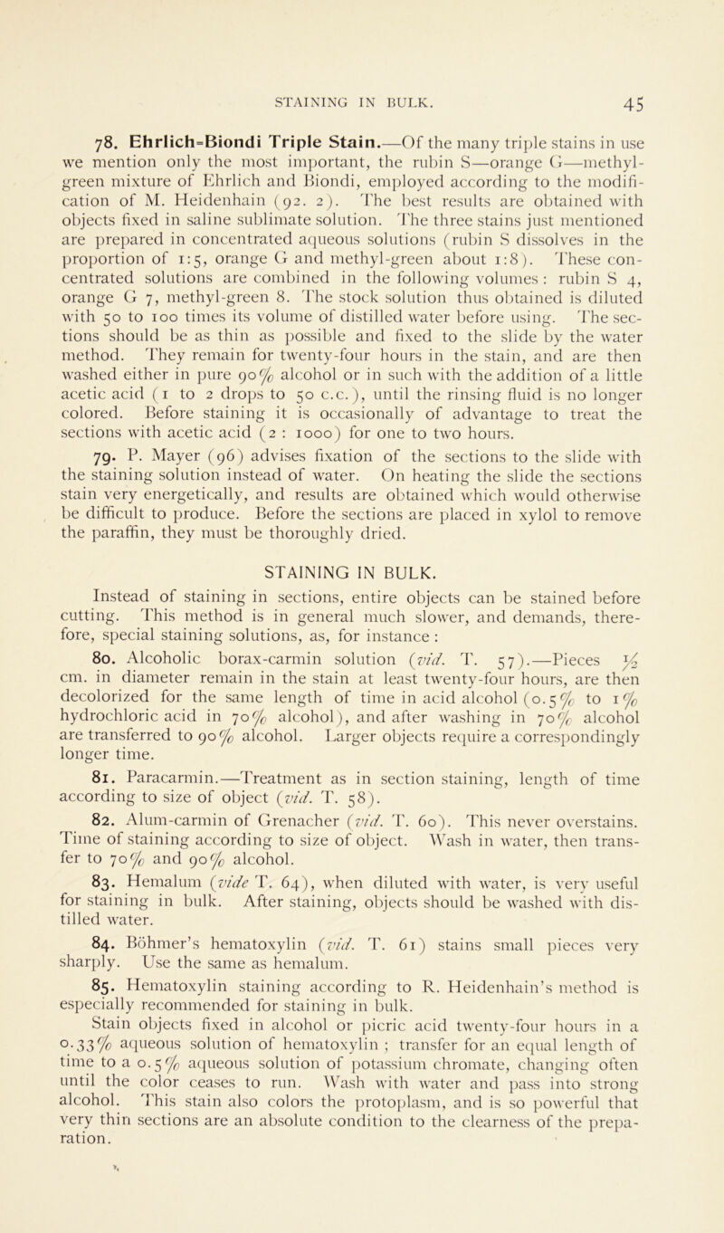 78. EhrIich=Biondi Triple Stain. —Of the many triple stains in use we mention only the most important, the rubin S—orange G—methyl- green mixture of Ehrlich and Biondi, employed according to the modifi- cation of M. Heidenhain (92. 2). The best results are obtained with objects fixed in saline Sublimate solution. The three stains just mentioned are prepared in concentrated aqueous Solutions (rubin S dissolves in the Proportion of 1:5, orange G and methyl-green about 1:8). These con- centrated Solutions are combined in the following volumes : rubin S 4, orange G 7, methyl-green 8. The stock solution thus obtained is diluted with 50 to 100 times its volume of distilled water before using. The sec- tions should be as thin as possible and fixed to the slide by the water method. They remain for twenty-four hours in the stain, and are then washed either in pure 90°/c alcohol or in such with the addition of a little acetic acid (1 to 2 drops to 50 c.c.), until the rinsing fluid is no longer colored. Before staining it is occasionally of advantage to treat the sections with acetic acid (2 : 1000) for one to two hours. 79. P. Mayer (96) advises fixation of the sections to the slide with the staining solution instead of water. On heating the slide the sections stain very energetically, and results are obtained which would otherwise be difficult to produce. Before the sections are placed in xylol to remove the parafhn, they must be thoroughly dried. STAINING IN BULK. Instead of staining in sections, entire objects can be stained before cutting. This method is in general much slower, and demands, there- fore, special staining Solutions, as, for instance : 80. Alcoholic borax-carmin solution (vid. T. 57).—Pieces cm. in diameter remain in the stain at least twenty-four hours, are then decolorized for the same length of time in acid alcohol (o. 5 ^ to 1 °/c hydrochloric acid in 70C]G alcohol), and after washing in 70% alcohol are transferred to 90% alcohol. Larger objects require a correspondingly longer time. 81. Paracarmin.—Treatment as in section staining, length of time according to size of object (znd. T. 58). 82. Alum-carmin of Grenacher (vid. T. 60). This never overstains. Time of staining according to size of object. Wash in water, then trans- fer to 70(/o and 90% alcohol. 83 • Hemalum (yide T. 64), when diluted with water, is very useful for staining in bulk. After staining, objects should be washed with dis- tilled water. 84. Böhmer’s hematoxylin (vid. T. 61) stains small pieces very sharply. Use the same as hemalum. 85. Hematoxylin staining according to R. Heidenhain’s method is especially recommended for staining in bulk. Stain objects fixed in alcohol or picric acid twenty-four hours in a °-33% aqueous solution of hematoxylin ; transfer for an equal length of time to a 0.5 % aqueous solution of potassium chromate, changing often until the color ceases to run. Wash with water and pass into strong alcohol. This stain also colors the protoplasm, and is so powerful that very thin sections are an absolute condition to the clearness of the prepa- ration.