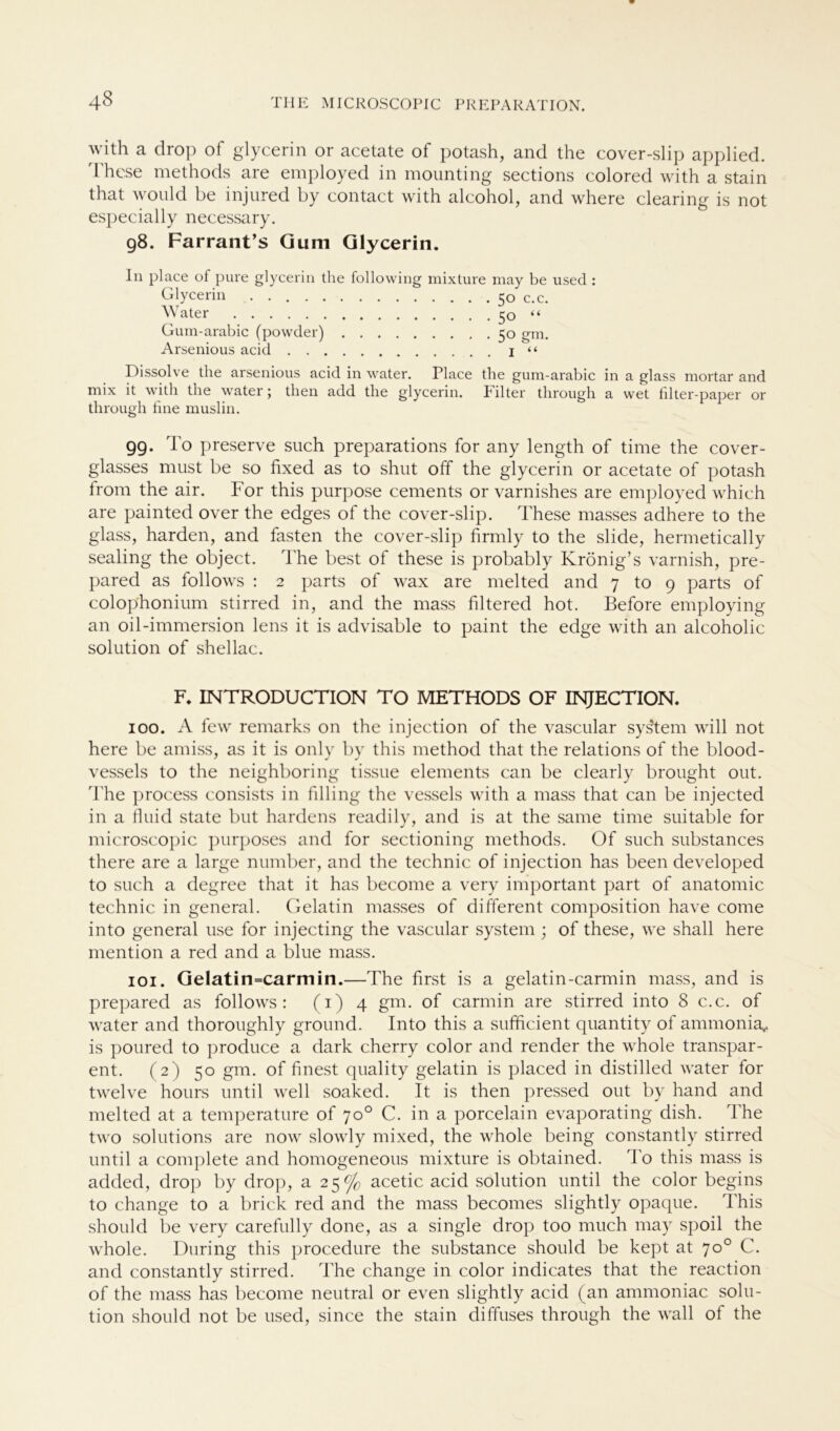 with a drop of glycerin or acetate of potash, and the cover-slip applied. 'I hese methods are employed in mounting sections colored with a stain that would be injured by contact with alcohol, and where Clearing is not especially necessary. 98. Farrant’s Gum Glycerin. In place of pure glycerin the Glycerin ...... Water Gum-arabic (powder) . Arsenious acid . . . . following mixture may be used : 5° c.c. 50 “ 5° gm. I “ Dissolve the arsenious acid in water. Place the gum-arabic in a glass mortar and mix it with the water; then add the glycerin. Filter through a wet filter-paper or tlirough line muslin. 99. To preserve such preparations for any length of time the cover- glasses must be so fixed as to shut off the glycerin or acetate of potash from the air. For this purpose cements or varnishes are employed which are painted over the edges of the cover-slip. These rnasses adhere to the glass, harden, and fasten the cover-slip firmly to the slide, hermetically sealing the object. The best of these is probably Krönig’s varnish, pre- pared as follows : 2 parts of wax are melted and 7 to 9 parts of colophonium stirred in, and the mass filtered hot. Before employing an oil-immersion lens it is advisable to paint the edge with an alcoholic solution of shellac. F. INTRODUCTION TO METHODS OF INJECTION. 100. A few remarks on the injection of the vascular sys'tem will not here be amiss, as it is only by this method that the relations of the blood- vessels to the neighboring tissue elements can be clearly brought out. The process consists in filling the vessels with a mass that can be injected in a fluid state but hardens readily, and is at the same time suitable for microscopic purposes and for sectioning methods. Of such substances there are a large number, and the technic of injection has beeil developed to such a degree that it has become a very important part of anatomic technic in general. Gelatin masses of different composition have come into general use for injecting the vascular System; of these, we shall here mention a red and a blue mass. 101. Gelatin=carmin.—The first is a gelatin-carmin mass, and is prepared as follows: (1) 4 gm. of carmin are stirred into 8 c.c. of water and thoroughly ground. Into this a sufficient quantity of ammonia, is poured to produce a dark cherry color and render the whole transpar- ent. (2) 50 gm. of finest quality gelatin is placed in distilled water for twelve hours until well soaked. It is then pressed out by hand and melted at a temperature of 70° C. in a porcelain evaporating dish. The two Solutions are now slowly mixed, the whole being constantly stirred until a complete and homogeneous mixture is obtained. To this mass is added, drop by drop, a 25^ acetic acid solution until the color begins to change to a brick red and the mass becomes slightly opaque. This should be very carefully done, as a single drop too much may spoil the whole. Düring this procedure the substance should be kept at 70° C. and constantly stirred. The change in color indicates that the reaction of the mass has become neutral or even slightly acid (an ammoniac solu- tion should not be used, since the stain diffuses through the wall of the