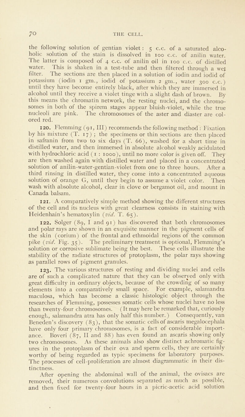 the following solution of gentian violet : 5 c.c. of a saturated alco- holic solution of the stain is dissolved in 100 c.c. of anilin water. The latter is composed of 4 c.c. of anilin oil in 100 c.c. of distilled water. This is shaken in a test-tube and then filtered through a wet filter. The sections are then placed in a solution of iodin and iodid of potassium (iodin 1 gm., iodid of potassium 2 gm., water 300 c.c.) until they have become entirely black, after which they are immersed in alcohol until they receive a violet tinge with a slight dash of brown. By this means the chromatin network, the resting nuclei, and the chromo- somes in both of the spirem stages appear bluish-violet, while the true nucleoli are pink. The chromosomes of the aster and diaster are col- ored red. 120. Flemming (91, III) recommends the following method : Fixation by his mixture (T. 17) ; the specimens or thin sections are then placed in safranin from two to six days (T. 66), washed for a short time in distilled water, and then immersed in absolute alcohol weakly acidulated with hydrochloric acid (1 : 1000), until no more color is given off. They are then washed again with distilled water and placed in a concentrated solution of anilin-water-gentian-violet from one to three hours. After a third rinsing in distilled water, they come into a concentrated aqueous solution of orange G, until they begin to assume a violet color. Then wash with absolute alcohol, clear in clove or bergamot oil, and mount in Canada balsam. 121. A comparatively simple method showing the different structures of the cell and its nucleus with great clearness consists in staining with Heidenhain’s hematoxylin (vid. rl'. 65). 122. Solger (89, I and 91) has discovered that both chromosomes and polar rays are shown in an exquisite manner in the pigment cells of the skin (corium) of the frontal and ethmoidal regions of the common pike (vid. Fig. 35 ). The preliminary treatment is optional, Flemming’s solution or corrosive Sublimate being the best, These cells illustrate the stability of the radiate structures of protoplasm, the polar rays showing as parallel rows of pigment granules. 123. The various structures of resting and dividing nuclei and cells are of such a complicated nature that they can be obseryed only with great difficulty in ordinary objects, because of the crowding of so many elements into a comparatively small space. For example, salamandra maculosa, which has become a classic histologic object through the researches of Flemming, possesses somatic cells whose nuclei have no less than twenty-four chromosomes. (It may here be remarked that, curiously enough, salamandra atra has only half this number.) Consequently, van Beneden’s discovery (83), that the somatic cells of ascaris megalocephala have only four primary chromosomes, is a fact of considerable import- ance. Boveri (87, II and 88) has even found an ascaris showing only two chromosomes. As these animals also show distinct achromatic fig- ures in the protoplasm of their ova and sperm cells, they are certainly worthy of being regarded as typic specimens for laboratory purposes. The processes of cell-proliferation are almost diagrammatic in their dis- tinctness. After opening the abdominal wall of the animal, the ovisacs are removed, their numerous convolutions separated as much as possible, and then fixed for twenty-four hours in a picric-acetic acid solution