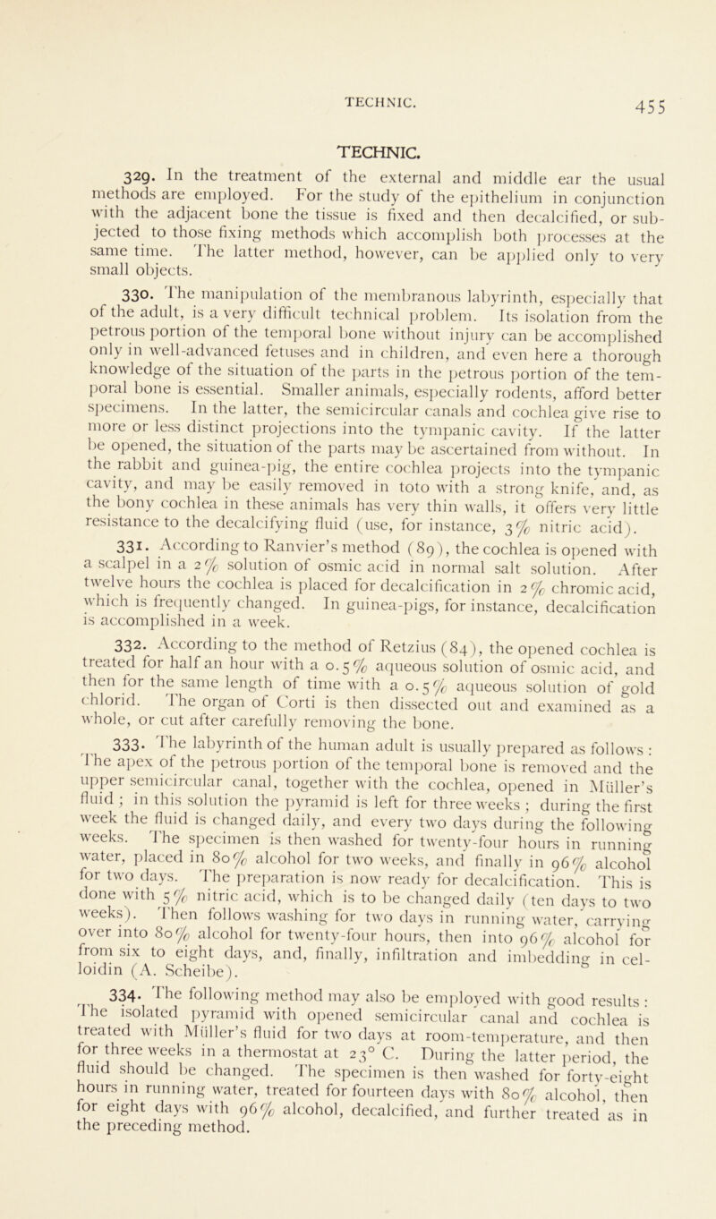 TECHNIC 329. In the treatment of the external and middle ear the usual methods are employed. For the study of the epithelium in conjunction with the adjacent bone the tissue is fixed and then decalcified, or sub- jected to those fixing methods which accomplish both processes at the same time. Ihe latter method, however, can be applied only to very small objects. 330. Ihe manipulation of the membranous labyrinth, especially that of the adult, is a\eiy difihcult technical problem. Its isolation from the petrous portion of the temporal bone without injury can be accomplished only in well-advanced fetuses and in children, and even here a thorough knowledge of the Situation of the parts in the petrous portion of the tem- poral bone is essential. Smaller animals, especially rodents, afford better specimens. In the latter, the semicircular canals and cochlea give rise to more or less distinct projections into the tympanic cavity. If the latter be opened, the Situation of the parts may be ascertained from without. In the rabbit and guinea-pig, the entire cochlea projects into the tympanic cavity, and may be easily removed in toto with a strong knife, and, as the bony cochlea in these animals has very thin walls, it offers very little resistance to the decalcifying fluid (use, for instance, 3% nitric acid). 331. According to Ranvier’s method (89), the cochlea is opened with a scalpel in a 2% solution of osmic acid in normal salt solution. After twelve hours the cochlea is placed for decalcification in 2% chromic acid, which is frequently changed. In guinea-pigs, for instance, decalcification is accomplished in a week. 332. According to the method of Retzius (84), the opened cochlea is treated for half an hour with a 0.5% aqueous solution of osmic acid, and then tor the same length of time with a 0.5 c/0 aqueous solution of gold chlorid. The organ of Corti is then dissected out and examined as a whole, or cut after carefully removing the bone. 333. The labyrinth of the human adult is usually prepared as follows : I he apex of the petrous portion of the temporal bone is removed and the upper semicircular canal, together with the cochlea, opened in Müller’s fluid ; in this solution the pyramid is left for three weeks ; during the first week the fluid is changed daily, and every two days during the followino- weeks. The specimen is then washed for twenty-four hours in running water, placed in 80% alcohol for two weeks, and fmally in 96% alcohol for two days. The preparation is now ready for decalcification. This is done with 5% nitric acid, which is to be changed daily (ten days to two weeks). Then follows washing for two days in running water/carry in o- over into 80% alcohol for twenty-four hours, then into 96% alcohol for from six to eight days, and, fmally, infiltration and imbedding in cel- loidm (A. Scheibe). 334* ^ ^ follov ing method may also be employed with good results ■ I he isolated pyramid with opened semicircular canal and cochlea is treated with Miiller’s fluid for two days at room-temperature, and then for three weeks in a thermostat at 230 C. During the latter period, the fluid should be changed. The specimen is then washed for forty-eight hours m running water, treated for fourteen days with 80% alcohol, then for eight days with 96% alcohol, decalcified, and further treated as in the preceding method.
