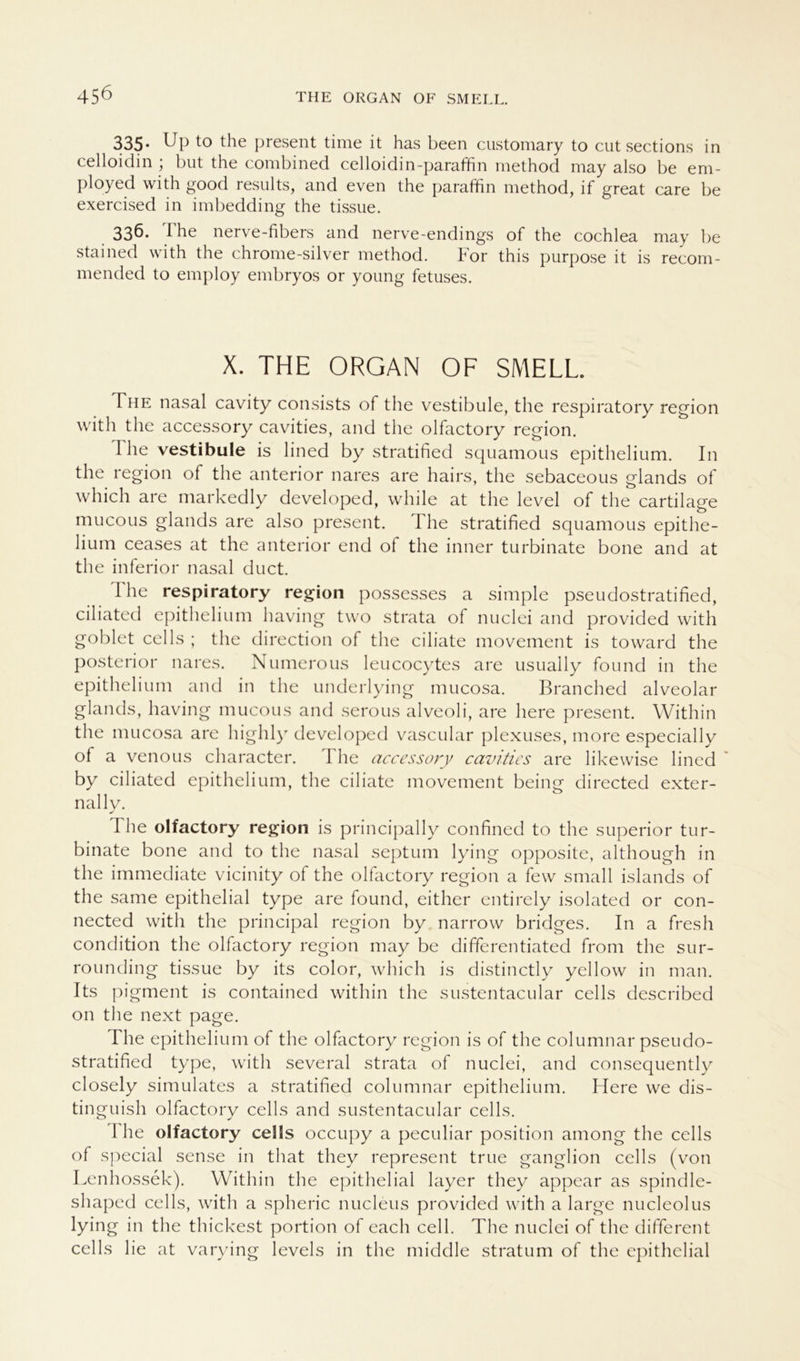 335* Up to the present time it has been customary to cut sections in celloidin ; but the combined celloidin-paraffin method may also be em- ployed with good results, and even the paraffin method, if great care be exercised in imbedding the tissue. 336. The nerve-fibers and nerve-endings of the cochlea may be stained with the chrome-silver method. For this purpose it is recom- mended to employ embryos or young fetuses. X. THE ORGAN OF SMELL The nasal cavity consists of the Vestibüle, the respiratory region with the accessory cavities, and the olfactory region. I he vestibule is lined by stratified squamous epithelium. In the region of the anterior nares are hairs, the sebaceous glands of which are markedly developed, while at the level of the cartilage mucous glands are also present. I he stratified squamous epithe- lium ceases at the anterior end of the inner turbinate bone and at the inferior nasal duct. The respiratory region possesses a simple pseudostratified, ciliated epithelium having two strata of nuclei and provided with goblet cells ; the direction of the ciliate movement is toward the posterior nares. Numerous leucocytes are usually found in the epithelium and in the underlying mucosa. Branched alveolar glands, having mucous and serous alveoli, are here present. Within the mucosa are highly developed vascular plexuses, more especially of a venous character. The accessory cavities are likewise lined by ciliated epithelium, the ciliate movement being directed exter- nally. The olfactory region is principally confined to the superior tur- binate bone and to the nasal septum lying opposite, although in the immediate vicinity of the olfactory region a few small islands of the same epithelial type are found, either entirely isolated or con- nected with the principal region by narrow bridges. In a fresh condition the olfactory region may be differentiated from the sur- rounding tissue by its color, which is distinctly yellow in man. Its pigment is contained within the sustentacular cells described 011 the next page. The epithelium of the olfactory region is of the columnar pseudo- stratified type, with several strata of nuclei, and consequently closely simulates a stratified columnar epithelium. Here we dis- tinguish olfactory cells and sustentacular cells. 1 he olfactory cells occupy a peculiar position among the cells of special sense in that they represent true ganglion cells (von Lenhossek). Within the epithelial layer they appear as spindle- shaped cells, with a spheric nucleus provided with a large nucleolus lying in the thickest portion of each cell. The nuclei of the different cells lie at varying levels in the middle stratum of the epithelial