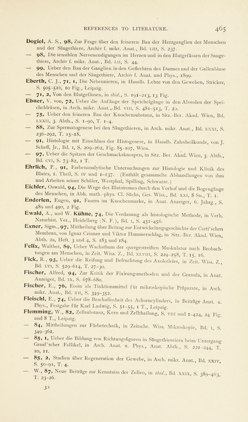 Dogiel, A. S., 98, Zur Frage über den feineren Bau der Herzganglien des Menschen und der Säugethiere, Archiv f. mikr. Anat., Bd. LIII, S. 237. — 98, Hie sensiblen Nervenendigungen im Herzen und in den Blutgefässen derSauge- thiere, Archiv f. mikr. Anat., Bd. Lii, S. 44. — 99» Feber den Bau der Ganglien in den Geflechten des Darmes und der Gallenblase des Menschen und der Säugethiere, Archiv f. Anat. und Phys., 1899. Eberth, C. J., 71, 1, Die Nebennieren, in Ifandb. Lehre von den Geweben, Stricker, S. 505~5I(h 10 Fig., Leipzig. — 71, 2, Von den Blutgefässen, in ibid., S. 191-213, 13 Fig. Ebner, V. von, 72, Leber die Anfänge der Speichelgänge in den Alveolen der Spei- cheldrüsen, in Arch. mikr. Anat.,-Bd. vm, S. 481-513, T. 20. — 75» Ueber den feineren Bau der Knochensubstanz, in Sitz.-Ber. Akad. Wien, Bd. lxxii, 3. Abth., S. 1-90, T. 1-4. — 88, Zur Spermatogenese bei den Säugethieren, in Arch. mikr. Anat., Bd. XXXI, S. 236-292, T. 15-18. — 91, Histologie mit Einschluss der Histogenese, in Handb. Zahnheilkunde, von J. Scheff, Jr., Bd. I, S. 209-262, Fig. 85-107, Wien. — 97, Ueber die Spitzen der Geschmacksknospen, in Sitz.-Ber. Akad. Wien, 3. Abth., Bd. cvi, S. 73-82, 1 T. Ehrlich, P., 91, Farbenanalytische Untersuchungen zur Histologie und Klinik des Blutes, 1. 1 heil, S. iv und I—137. (Enthält gesammelte Abhandlungen von ihm und Arbeiten seiner Schüler, Westphal, Spilling, Schwarze.) Eichler, Oswald, 94» Die \\ ege des Blutstromes durch den Vorhof und die Bogengänge des Menschen, in Abh. math.-phys. CI. Sächs, Ges. Wiss., Bd. xxi, 8 Sn., T. 1. Enderlen, Eugen, 91» fasern im Knochenmarke, in Anat. Anzeiger, 6. Jahrg., S. 489 und 490, 2 Fig. Ewald, A., und W. Kühne, 74, Die Verdauung als histologische Methode, in Verh. Naturhist. Ver., Heidelberg (N. F.), Bd. 1, S. 451-456. Exner, Sigm., 97, Mittheilung über Beitrag zur Entwickelungsgeschichte der Corti’schen Membran, von Ignaz Czinner und Viktor Hammerschlag, in Sitz.-Ber. Akad. Wien, Abth. 2a, Heft. 3 und 4, S. 183 und 184. Felix, Walther, 89, Ueber Wachsthum der quergestreiften Muskulatur nach Beobach- tungen am Menschen, in Zeit. Wiss. Z., Bd. xlviii, S. 224-258, T. 15. 16. Fick, R., 93, Ueber die Reifung und Befruchtung des Axolotleies, in Zeit. Wiss. Z., Bd. lvi, S. 529-614, T. 27-30. Fischer, Alfred, 94, Zur Kritik der Fixirungsmethoden und der Granula, Anzeiger, Bd. ix, S. 678-680. Fischer, E., 76, Eosin als I inktionsmittel für mikroskopische Präparate, mikr. Anat., Bd. xn, S. 349-352. in Anat. in Arch. Fleischl, E., 74, Ueber die Beschaffenheit des Achsencylinder.s, in Beiträge Anat. u. Phys., Festgabe für Karl Ludwig, S. 51-55, 1 T., Leipzig. Flemming, W., 82, Zellsubstanz, Kern und Zelltheilung, S. vm und 1-424 24. Fm und 8 T., Leipzig. — 84, Mittheilungen zur Färbetechnik, in Zeitschr. Wiss. Mikroskopie, Bd 1 S 349-361. — 85, 1, Ueber die Bildung von Richtungsfiguren in Säugethiereiern beim Untergang Graaf’scher Follikel, in Arch. Anat. u. Phys., Anat. Abth., S. 221-244^ T 10, 11. — 85, 2, Studien über Regeneration der Gewebe, in Arch. mikr. Anat. Bd xxiv S. 50-91, T. 4. — W., 87, Neue Beiträge zur Kenntniss der Zellen, in ibid. Bd xxix S ?8a-a6? T. 23-26. ‘ ‘ J y 4 33