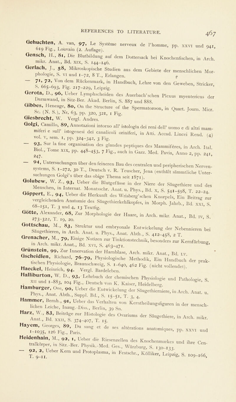 (iehuchten, A. van, 97, Le Systeme nerveux de l’homme, pp. xxvi und 94, 619 big., Louvain (2. Auflage). Qensch, H., 8l, Die Blutbildung auf dem Dottersack bei Knochenfischen, in Arch mikr. Anat., Bd. xix, S. 144-146. Oerlach, J„ 58, Mikroskopische Studien aus dem Gebiete der menschlichen Mor- phologie, S. vi und 1-72, 8T., Erlangen. f 71, 72. Von dem Rückenmark, in Handbuch, Lehre von den Geweben, Stricker S. 665-693, big. 217-229, Leipzig. Oerota, D., 96, Ueber Lymphscheiden des Auerbach'schen Plexus myentericus der Darmwand, in Sitz-Ber. Akad. Berlin, S. 887 und 888 üihbes Heneage, 80, On the Structure of the Spermatozoon, in Quart. Journ. Micr 8c. (N. S.), Nr. 63, pp. 320, 321, 1 Fig. Giesbrecht, W. Vergl. Andres. Golgi, Camillo, 89, Annotazioni intorno all’ istologia dei reni dell’ uomo e di altri mam- milen e sull’ istogenesi dei canalicoli oriniferi, in Atti. Accad. Lincei Rend (4) vol. v, sem. 1, pp. 324-342, 3 Fig. ' ^' ~ S3’, SUp la finG organisation des glandes peptiques des Mammiferes, in Arch. Ital. 247 '1 i0mC PP' 448_453, 7 Fig-’ aUch in Gazz- Med- Pavia» Anno 2, pp. 241, - 94, Untersuchungen über den feineren Bau des centralen und peripherischen Nerven- systems, S. 1-272, 30 I., Deutsch v. R. Teuscher, Jena (enthält sämmtliche Unter- suchungen Golgi’s über das obige Thema seit 1871). Golubew, w. Z. 93, Ueber die Blutgefässe in der Niere der Säugethiere und des Menschen, in Internat. Monatsschr. Anat. u. Phys., Bd. x, S. 541-598 T 22-24 oppert, E„ 94, Ueber die Herkunft des Wrisberg’sehen Knorpels, Ein’Beitrag zur vergleichenden Anatonne des Säugethierkehlkopfes, in Morph. Jahrb,, Bd xxi S 68-151, T. 3 und 4, 13 Tex tilg. ’ üötte, Alexander, 68, Zur Morphologie der Haare, in Arch. mikr. Anat Bd iv S 273-322, T. 19, 20. ’’ ‘ ’ ‘ Gottschau, M„ 83 Struktur und embryonale Entwickelung der Nebennieren bei Saugethieren, m Arch. Anat. u. Phys., Anat. Abtln, S. 412-45S 2 T. renacher, M 79, Einige Notizen zur Tinktionstechnik, besonders’ zur Kernfärbung in Arch. mikr. Anat., Bd. xvi, S. 463-471. Orünstei, 99, Zur Innervation der Harnblase, Arch. mikr. Anat., Bd. lv SChe e' R.'C.hard’ 76“79' Physiologische Methodik, Ein Handbuch der prak- “sehen Physiologie, Braunschweig, S. 1-640, 462 Fig. (nicht vollendet) Haeckel, Heinrich, 94. Vergl. Bardeleben. Halliburton W. D„ 93, Lehrbuch der chemischen Physiologie und Pathologie S xii und 1-883, 104 big., Deutsch von IC. Kaiser, Heidelberg amburger, Ove, 90, Ueber die Entwickelung der Säugethierniere, in Arch. Anat u Phys., Anat. Abth., Suppl. Bd., S. 15-51, T 3 4 Hammer Beruh., 9., Ueber das Verhalten TO„' kerntheilungsfiguren in der mensch- liehen Leiche, Inaug.-Diss., Berlin, 39 Sn • ” * ••• »-»• —« pp* »v, Heidenhain, M„ 92, ., Ueber die Riesenzellen des Knochenmarkes und ihre Cen tralkorper, in S,tz.-Ber. Physik.-Med. Ges., Würzburg, S ,50-1 pp Kem “nd Pr0t°P,aSma> in Festschr- Kö'hker, Leipzig, S. ,09-,66.