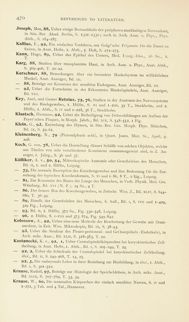 4/0 Joseph, Max, 88, Ueber einige Bestandtheile der peripheren markhaltigen Nervenfaser, in Sitz.-Ler. Akad. Berlin, S. 1321-1330 ; auch in Arch. Anat. u. Phys., Phys. Abth., S. 1S4-187. Kallius, L., 92, Pin einfaches Verfahren, um Golgi’sclie Präparate für die Dauer zu fixiren, in Anat. Hefte, I. Abth., 5. Heft, S. 271-275. Kann, Hugo, 89, Ueber das Epithel des Ureters, Med. I:iaug.-Diss., 26 Sn., 1. Karg, 88, Studien über transplantirte Haut, in Arch. Anat. u. Phys., Anat. Abth., S. 369-406, T. 20-22. Kerschner, 88, Bemerkungen über ein besonders Muskelsystem im willkürlichen Muskel, Anat. Anzeiger, Bd. in. 88, Beiträge zur Kenntniss der sensiblen Endorgane, Anat. Anzeiger, Bd. m. 93, Leber die Fortschritte in der Erkenntniss Muskelspindeln, Anat. Anzeiger, Bd. viii. Key, Axel, und Gustav Retzius, 75, 76, Studien in der Anatomie des Nervensystems und des Bindegewebes, 1. Hälfte, S. vi und 1-220, 39 T., Stockholm, und 2. Hälfte, 1. Abth., S. iv und 1-228, 36 T., Stockholm. Klaatsch, Hermann, 92, Ueber die Betheiligung von Drüsenbildungen am Aufbau der Peyer’sehen Plaques, in Morph. Jahrb., Bd. xix, S. 548-552, 1 Fig. Klein, G., 93, Entstehung des Hymen, in Sitz.-Ber. Ges. Morph. Phys. München Bd. ix, S. 59-61. Kleinenberg, N., 79 (Picrosulphuric acid), in Quart. Journ. Micr. Sc., April, p. 208. Koch, G. von, 78, Ueber die Herstellung dünner Schliffe von solchen Objekten, welche aus I heilen von sehr verschiedener Konsistenz zusammengesetzt sind, in Z. An- zeiger, 1. Jahrg., S. 36 und 37. Kolliker, A. V., 50, 54» Mikroskopische Anatomie oder Gewebelehre des Menschen, Bd. 11, 1. und 2. Hälfte, I ^eipzig. 73» P>e normale Resorption des Knochengewebes und ihre Bedeutung für die Ent- stehung der typischen Knochen formen, S. vi und 1-86, 8 T., 2 Lag., Leipzig. — 81, Zur Kenntniss des Baues der Lunge des Menschen, in Verh. Physik. Med. Ges. Würzburg, Bd. xvi (N. F.), 24 Sn., 4 T. 86, Der feinere Bau des Knochengewebes, in Zeitschr. Wiss. Z., Bd. XLiv, S. 644- 680, T. 36-39. 89, Idandb. der Gewebelehre des Menschen, 6. Auf!., Bd. 1, S. viii und 1-409, 329 Fig., Leipzig. — 93, Bd. 11, 1. Hälfte, 372 Sn., Fig. 330-548, Leipzig. — 96, 2. Hälfte, S. I—Viii und 373 874, Fig. 549-842. Kolossow, A., 92, Ueber eine neue Methode der Bearbeitung der Gewebe mit Osmi- umsäure, in Zeit. Wiss. Mikroskopie, Bd. ix, S. 38-43. — 93, Ueber die Struktur des Pleuro-peritoneal- und Gefässepithels (Endothels), in Arch. mikr. Anat., Bd. xlii, S. 318-383, T. 22. Kostanecki, K. V., 92, I, Ueber Centralspinde]körperchen bei karyokinetischer Zell- theilung, in Anat. Hefte, I. Abth., Bd. I, S. 205-249, T. 24. 92, 2, Ueber die Schicksale der Centralspindel bei karyokinetischer Zelltheilung, ibid., Bd. 11, S. 249-268, T. 14, 15. 92, 3» Pie embryonale Leber in ihrer Beziehung zur Blutbildung, in ibid., I. Abth., Bd. 1, S. 301-322. Krause, Rudolf, 97, Beiträge zur Histologie der Speicheldrüsen, in Arch. mikr. Anat., Bd. xlix, S. 707-769, T. 33, 34. Krause, W., 60, Die terminalen Körperchen der einfach sensiblen Nerven, S. iv und
