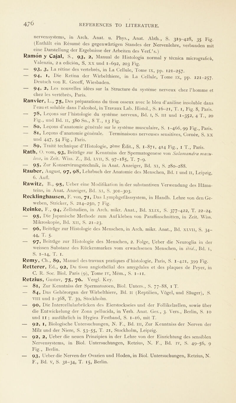 nervensystems, in Arch. Anat. u. Phys., Anat. Abth., S. 319-428, 35 Fig. (Enthält ein Resume des gegenwärtigen Standes der Nervenlehre, verbunden mit eine Darstellung der Ergebnisse der Arbeiten des Verf.’s.) Ramon y Cajal, S., 93» 2, Manual de Histologia normal y tecnica micrograficä, Valenzia, 2 a ediciön, S. xx und 1-692, 203 Eig. — 93» 3» La retine des vertebres, in La Cellule, Tome ix, pp. 121-257. 94» *» Die Retina der Wirbelthiere, in La Cellule, Tome ix, pp. 121-257. Deutsch von R. Greeff, Wiesbaden. — 94» 2, Ees nouvelles idees sur la Structure du Systeme nerveux chez l’homme et chez les vertebres, Paris. Ran vier, L., 75» Des pieparations du tissu osseux avec le bleu d’aniline insoluble dans l’eauet soluble dans l’alcohol, inTravaux Lab. Histol., S. 16-21, T. 1, Eig. 8, Paris. — 78, Legons sur l’histologie du Systeme nerveux, Bd. 1, S. m und 1-352, 4 T., 20 Fig., und Bd. 11, 380 Sn., 8 T., 13 Eig. — 80, Le^ons d’anatomie generale sur le Systeme musculaire, S. 1-466, 99 Fig., Paris. 81, Legons d anatomie generale. 1 erminaisons nerveuses sensitives, Cornee, S. XX und 447, 54 Fig., Paris. — 89, Traite technique d’Histologie, 2eme Edit., S. 1-871, 414 Fig., 1 T., Paris. Rath, (3. vom, 93, Beiträge zur Kenntniss der Spermatogenese von Salamandra macu- losa, in Zeit. Wiss. Z., Bd. lvii, S. 97-185, T. 7-9. — 95» Zur Konservirungstechnik, in Anat. Anzeiger, Bd. xi, S. 280-288. Rauher, August, 97» 98* Lehrbuch der Anatomie des Menschen, Bd. I und 11, Leipzig, 6. Aufl. Rawitz, B., 95, Ueber eine Modifikation in der substantiven Verwendung des Häma- teins, in Anat. Anzeiger, Bd. XI, S. 301-303. Recklinghausen, F. von, 71, Das Lymphgefässsystem, in Plandb. Lehre von den Ge- weben, .Stricker, S. 214-250, 7 Fig. Reinke, F., 94, Zellstudien, in Arch. mikr. Anat., Bd. XLIX, S. 377-422, T. 22-24. — 95» Die Japanische Methode zum Aufkleben von Parafifinschnitten, in Zeit. Wiss. Mikroskopie, Bd. xil, S. 21-23. — 96, Beiträge zur Histologie des Menschen, in Arch. mikr. Anat., Bd. xlvii, S. 34- 44, T. 5. — 97, Beiträge zur Histologie des Menschen, 2. Folge, Ueber die Neuroglia in der weissen Substanz des Rückenmarkes vom erwachsenen Menschen, in ibici., Bd. l, S. 1-14, T. 1. Remy, Ch., 89, Manuel des travaux pratiques d’histologie, Paris, S. 1-421, 399 Fig. Retterer, Ed., 92, Dil tissu angiothelial des amygdales et des plaques de Peyer, in C. R. Soc. Biol. Paris (9), Tome IV, Mein., S. 1-11. Retzius, Gustav, 75, 76. Yergl. Key. — 8l, Zur Kenntniss der Spermatozoen, Biol. Unters., S. 77-88, 1 T. — 84, Das Gehörorgan der Wirbelthiere, Bd. 11 (Reptilien, Vögel, und Säuger), S. VIII und 1-368, T. 39, Stockholm. — 90, Die Intercellularbrücken des Eierstockseies und der Follikelzellen, sowie über die Entwickelung der Zona pellucida, in Verb. Anat. Ges., 3. Vers., Berlin, S. 10 und II ; ausführlich in Hygiea Festband, S. 1—16, mit T. — 92, I, Biologische Untersuchungen, N. F., Bd. in, Zur Kenntniss der Nerven der Milz und der Niere, S. 53~55» T. 21, Stockholm, Leipzig. — 92, 2, Ueber die neuen Prinzipien in der Lehre von der Einrichtung des sensiblen Nervensystems, in Biol. Untersuchungen, Retzius, N. F., Bd. iv, S. 49-56, 9 Fig., Berlin. — 93» Ueber die Nervender Ovarien und Hoden, in Biol. Untersuchungen, Retzius, N. F., Bd. v, S. 31-34, T. 15, Berlin.
