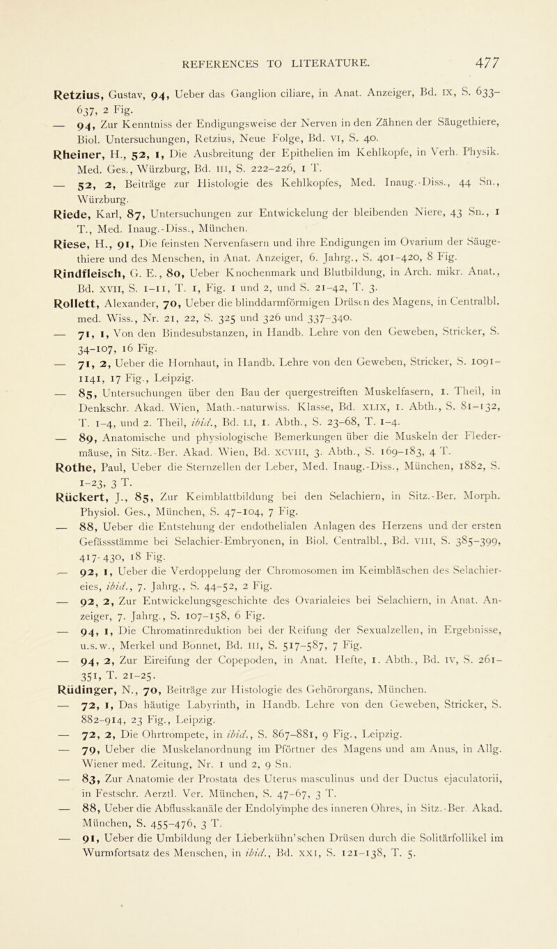 RetzillS, Gustav, 94, Ueber das Ganglion ciliare, in Anat. Anzeiger, Bd. ix, S. 633- 637, 2 Fig. — 94, Zur Ivenntniss der Endigungsweise der Nerven in den Zähnen der Säugethiere, Biol. Untersuchungen, Retzius, Neue Folge, Bd. VI, S. 40. Rheiner, H., 52, I, Die Ausbreitung der Epithelien im Kehlkopfe, in Verh. Physik. Med. Ges., Würzburg, Bd. m, S. 222-226, 1 T. — 52, 2, Beiträge zur Histologie des Kehlkopfes, Med. Inaug.-Diss., 44 Sn., Würzburg. Riede, Karl, 87, Untersuchungen zur Entwickelung der bleibenden Niere, 43 Sn., I T., Med. Inaug.-Diss., München. Riese, H., 91, Die feinsten Nervenfasern und ihre Endigungen im Ovarium der Säuge- thiere und des Menschen, in Anat. Anzeiger, 6. Jahrg., S. 401-420, 8 Fig. Rindfleisch, G. E., 80, Ueber Knochenmark und Blutbildung, in Arch. mikr. Anat., Bd. xvii, S. 1—11, T. 1, Fig. 1 und 2, und S. 21-42, T. 3. Rollett, Alexander, 70, Ueber die blinddarmförmigen Drüstn des Magens, in Centralbl. med. Wiss., Nr. 21, 22, S. 325 und 326 und 337-340. — 71,1, Von den Bindesubstanzen, in Handb. Lehre von den Geweben, Stricker, S. 34-107, 16 Fig. — 71, 2, Ueber die Hornhaut, in Handb. Lehre von den Geweben, Stricker, S. 1091 — 1141, 17 Fig., Leipzig. 85, Untersuchungen über den Bau der quergestreiften Muskelfasern, I. Theil, in Denkschr. Akad. Wien, Math.-naturwiss. Klasse, Bd. XLIX, I. Abtli., S. 81-132, T. 1-4, und 2. Theil, ibid., Bd. LI, 1. Abth., S. 23-68, T. 1-4. — 89, Anatomische und physiologische Bemerkungen über die Muskeln der Fleder- mäuse, in Sitz.-Ber. Akad. Wien, Bd. xcviii, 3. Abth., S. 169-183, 4 T. Rothe, Paul, Ueber die Sternzellen der Leber, Med. Inaug.-Diss., München, 1882, S. 1-23, 3 T. Riickert, J., 85, Zur Keimblattbildung bei den Selachiern, in Sitz.-Ber. Morph. Physiol. Ges., München, S. 47-104, 7 Fig. — 88, Ueber die Entstehung der endothelialen Anlagen des Herzens und der ersten Gefässstämme bei Selachier-Embryonen, in Biol. Centralbl., Bd. vm, S. 385-399, 417-430, 18 Fig. ,— 92, 1, Ueber die Verdoppelung der Chromosomen im Keimbläschen des Selachier- eies, ibid., 7. Jahrg., S. 44-52> 2 Fig. — 92, 2, Zur Entwickelungsgeschichte des Ovarialeies bei Selachiern, in Anat. An- zeiger, 7. Jahrg., S. 107-158, 6 Fig. — 94, I, Die Chromatinreduktion bei der Reifung der Sexualzellen, in Ergebnisse, u.s.w., Merkel und Bonnet, Bd. m, S. 517—5^7> 7 Fig. — 94, 2, Zur Eireifung der Copepoden, in Anat. Hefte, I. Abth., Bd. iv, S. 261- 351, T. 21-25. Rüdinger, N., 70, Beiträge zur Histologie des Gehörorgans, München. — 72, I, Das häutige Labyrinth, in Handb. Lehre von den Geweben, wStricker, S. 882-914, 23 Fig., Leipzig. — 72, 2, Die Ohrtrompete, in ibid., S. 867-881, 9 Fig., Leipzig. — 79, Ueber die Muskelanordnung im Pförtner des Magens und am Anus, in Allg. Wiener med. Zeitung, Nr. 1 und 2, 9 Sn. — 83, Zur Anatomie der Prostata des Uterus masculinus und der Ductus ejaculatorii, in Festschr. Aerztl. Ver. München, S. 47-67, 3 T. — 88, Ueber die Abflusskanäle der Endolymphe des inneren Ohres, in Sitz.-Ber Akad. München, S. 455-476, 3 T. — 91, Ueber die Umbildung der Lieberkühn’sehen Drüsen durch die Solitärfollikel im Wurmfortsatz des Menschen, in ibid., Bd. XXI, S. 121-138, T. 5.