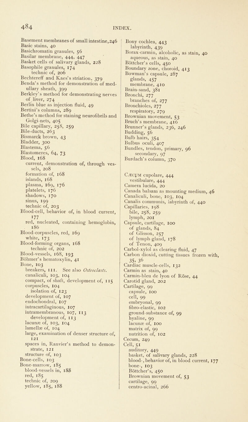 Basement membranes of small intestine,246 Basic stains, 40 Basichromatin granules, 56 Basilar membrane, 444, 447 Basket cells of salivary glands, 228 Basophile granules, 174 technic of, 206 Bechtereff and Kaes’s striation, 379 Benda’s method for demonstration of med- ullary sheath, 399 Berkley’s method for demonstrating nerves of liver, 274 Berlin blue as injection fluid, 49 Bertini’s columns, 289 Bethe’s method for staining neurofibrils and Golgi-nets, 405 Bile capillary, 258, 259 Bile-ducts, 263 Bismarck brown, 43 Bladder, 300 Blastema, 56 Blastomeres, 64, 73 Blood, 168 current, demonstration of, through ves- sels, 208 formation of, 168 islands, 168 plasma, 169, 176 platelets, 176 shadows, 170 sinus, 199 technic of, 203 Blood-cell, behavior of, in blood current, 177 red, nucleated, containing hemoglobin, 186 Blood-corpuscles, red, 169 white, 173 Blood-forming organs, 168 technic of, 202 Blood-vessels, 168, 193 Böhmer’s hematoxylin, 41 Bone, 103 breakers, in. See also Osteoclasts. canaliculi, 103, 104 compact, of shaft, development of, 115 corpuscles, 104 isolation of, 123 development of, 107 endochondral, 107 intracartilaginous, 107 intramembranous, 107, 113 development of, 113 lacunae of, 103, 104 lamellae of, 104 large, examination of denser structure of, 121 spaces in, Ranvier’s method to demon- strate, 121 structure of, 103 Bone-cells, 103 Bone-marrow, 185 blood-vessels in, 188 red, 185 technic of, 209 yellow, 185, 188 Bony cochlea, 443 labyrinth, 439 Borax-carmin, alcoholic, as stain, 40 aqueous, as stain, 40 Böttcher’s cells, 450 Boundary zone, choroid, 413 Bowman’s capsule, 287 glands, 457 membrane, 410 Brain-sand, 381 Bronchi, 277 branches of, 277 Bronchioles, 277 respiratory, 279 Brownian movement, 53 Bruch’s membrane, 416 Brunner’s glands, 236, 246 Büdding, 56 Bulb hairs, 354 Bulbus oculi, 407 Bundles, tendon, primary, 96 secondary, 97 Burdach’s column, 370 CyEcyM cupolare, 444 vestibuläre, 444 Camera lucida, 20 Canada balsam as mounting medium, 46 Canaliculi, bone, 103, 104 Canalis communis, labyrinth of, 440 Capillaries, 198 bile, 258, 259 ly mph, 201 Capsule, cartilage, 100 of glands, 84 of Glisson, 257 of lymph-gland, 178 of Tenon, 409 Carbol-xylol as Clearing fluid, 47 Carbon dioxid, cutting tissues frozen with, , 35, 36 Cardiac muscle-cells, 132 Carmin as stain, 40 Carmin-bleu de lyon of Röse, 44 Carotid gland, 202 Cartilage, 99 capsule, 100 cell, 99 embryonal, 99 fibro-elastic, 102 ground-substance of, 99 hyaline, 99 lacunse of, 100 matrix of, 99 nutrition of, 102 Cecum, 249 Cell, 51 auditory, 449 basket, of salivary glands, 228 blood-, behavior of, in blood current, 177 bone-, 103 Böttcher’ s, 450 Brownian movement of, 53 cartilage, 99 centro-acinal, 266