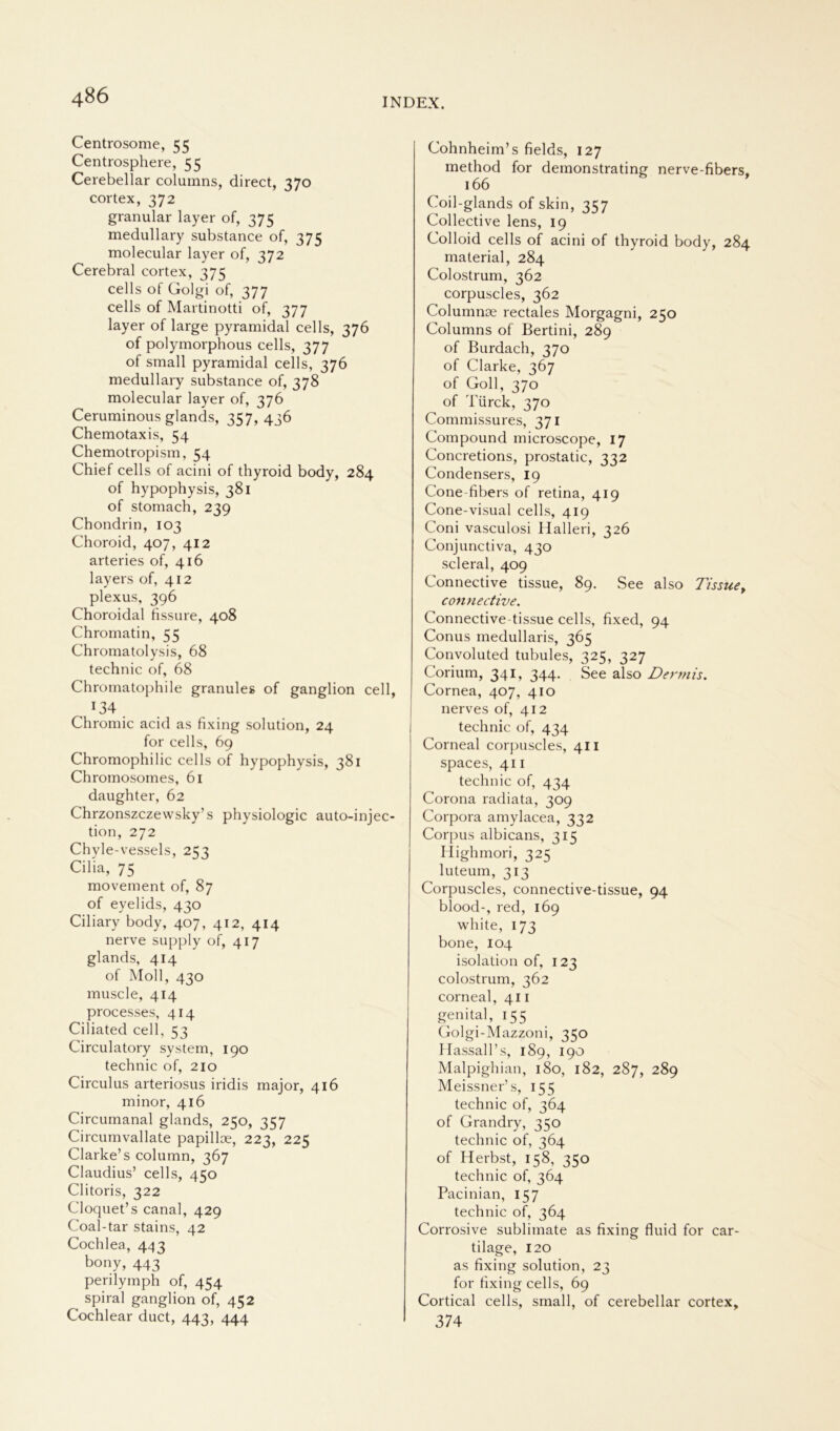 Centrosome, 55 Centrosphere, 55 Cerebellar columns, direct, 370 cortex, 372 granulär layer of, 375 medullary substance of, 375 molecular layer of, 372 Cerebral cortex, 375 cells of Golgi of, 377 cells of Martinotti of, 377 layer of large pyramidal cells, 376 of polymorphous cells, 377 of small pyramidal cells, 376 medullary substance of, 378 molecular layer of, 376 Ceruminous glands, 357,436 Chemotaxis, 54 Chemotropism, 54 Chief cells of acini of thyroid body, 284 of hypophysis, 381 of stomach, 239 Chondrin, 103 Choroid, 407, 412 arteries of, 416 layers of, 412 plexus, 396 Choroidal fissure, 408 Chromatin, 55 Chromatolysis, 68 technic of, 68 Chromatophile granules of ganglion cell, 134 . Chromic acid as fixing solution, 24 for cells, 69 Chromophilic cells of hypophysis, 381 Chromosomes, 61 daughter, 62 Chrzonszczewsky’s physiologic auto-injec- tion, 272 Chyle-vessels, 253 Cilia, 75 movement of, 87 of eyelids, 430 Ciliary body, 407, 412, 414 nerve supply of, 417 glands, 414 of Moll, 430 muscle, 414 processes, 414 Ciliated cell, 53 Circulatory System, 190 technic of, 210 Circulus arteriosus iridis major, 416 minor, 416 Circumanal glands, 250, 357 Circumvallate papilloe, 223, 225 Clarke’s column, 367 Claudius’ cells, 450 Clitoris, 322 Cloquet’s canal, 429 Coal-tar stains, 42 Cochlea, 443 bony> 443 perilymph of, 454 spiral ganglion of, 452 Cochlear duct, 443, 444 Cohnheim’s fields, 127 method for demonstrating nerve-fibers, 166 Coil-glands of skin, 357 Collective lens, 19 Colloid cells of acini of thyroid body, 284 material, 284 Colostrum, 362 corpuscles, 362 Columnse rectales Morgagni, 250 Columns of Bertini, 289 of Burdach, 370 of Clarke, 367 of Goll, 370 of Türck, 370 Commissures, 371 Compound microscope, 17 Concretions, prostatic, 332 Condensers, 19 Cone-fibers of retina, 419 Cone-visual cells, 419 Coni vasculosi Halleri, 326 Conjunctiva, 430 scleral, 409 Connective tissue, 89. See also Tissue, contiective. Connective tissue cells, fixed, 94 Conus medullaris, 365 Convoluted tubules, 325, 327 Corium, 341, 344. See also Dermis. Cornea, 407, 410 nerves of, 412 technic of, 434 Corneal corpuscles, 411 spaces, 411 technic of, 434 Corona radiata, 309 Corpora amylacea, 332 Corpus albicans, 315 Highmori, 325 luteum, 313 Corpuscles, connective-tissue, 94 blood-, red, 169 white, 173 bone, 104 isolation of, 123 Colostrum, 362 corneal, 411 genital, 155 Golgi-Mazzoni, 350 Hassall’ s, 189, 190 Malpighian, 180, 182, 287, 289 Meissner’s, 155 technic of, 364 of Grandry, 350 technic of, 364 of Herbst, 158, 350 technic of, 364 Pacinian, 157 technic of, 364 Corrosive Sublimate as fixing fluid for car- tilage, 120 as fixing solution, 23 for fixing cells, 69 Cortical cells, small, of cerebellar cortex, 374