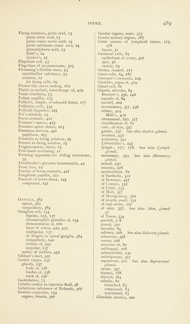 Fixing Solutions, picric acid, 23 picric-nitric acid, 23 picric-osmic-acetic acid, 24 picric-sublimate-osmic acid, 24 picrosulphuric acid, 23 Rabl’s, 24 Zenker’s, 25 Flagellate cell, 53 Flagellum of spertnatosome, 323 Flemming’s fibrillär mass, 53 interfibrillar substance, 53 solution, 22 for fixing cells, 69 Flower-like nerve-ending, 162 Fluids in eyeball, interchange of, 429 Foam-structures, 73 Foliate papillae, 223 Follicles, simple, of adenoid tissue, 177 Follicular cells, 334 Folliculi linguales, 225 Fol’s solution, 23 Fovea centralis, 421 Fontana’s spaces, 415 Foramen apicis dentis, 213 Foramina nervosa, 446 papillaria, 293 Formalin as fixing solution, 25 Formol as fixing solution, 25 Fragmentation, direct, 65 Free-hand sectioning, 21 Freezing apparatus for sliding microtome, 35 Friedländer’s glycerin-hematoxylin, 42 Front lens, 19 Fundus of fovea centralis, 421 Fungiform papillse, 222 Funiculi of nerve-trunk, 145 compound, 147 Ganglia, 382 spinal, 382 sympathetic, 385 Ganglion cell, 134 bipolar, 135, 137 chromatophile granules of, 134 demonstration of, 166 layer of retina, 420, 425 multipolar, 137 of Dogiel, in spinal ganglia, 384 sympathetic, 140 technic of, 399 unipolar, 137 spiral, of cochlea, 452 Gärtner’s duct, 322 Gastric crypts, 237 glands, 237 body of, 238 fundus of, 238 neck of, 238 Gastrulation, 73 Gelatin-carmin as injection fluid, 48 Gelatinous substance of Rolando, 367 Genital corpuscles, 155 organs, female, 306 Genital organs, male, 323 Genito-urinary organs, 287 Germ centers of lymphoid tissue, 175, 178 i layers, 51 Germinal cells, 85 epithelium of ovary, 307 spot, 56 vesicle, 65 Germs, enamel, 217 Giant-cells, 64, 187 Gianuzzi’s crescents, 229 Giraldes, organ of, 329 Gland-cell, 8i Glands, alveolar, 84 Brunner’s, 236, 246 capsule of, 84 carotid, 202 cetuminous, 357, 436 ciliary, 414 Moll’s, 430 circumanal, 250, 357 Classification of, 82 coil-, of skin, 357 gastric, 237. See also Gastric glands. lacrimal, 432 lenticular, 241 Lieberkühn’ s, 245 lymph-, 177, 178. See also Lymph- glands. mammary, 359. See also Mammary glands. mixed, 230 mucous, 228 multicellular, 82 of Bartholin, 322 of Bowman, 457 of Cowper, 332 of Littre, 333 of Moll, 357 of Montgomery, 361 of mouth, small, 231 of oral cavity, 227 of skin, 357. See also Skin, glands of of Tyson, 334 parotid, 2:8 pineal, 350 saccular, 84 salivary, 228. See also Salivaryglands. sebaceous, 358 serous, 228 structure of, 82 sublingual, 228 submaxillary, 230 sudoriparous, 357 suprarenal, 301. See also Suprarenal glands. sweat-, 357 thymus, 188 thyroid, 284 tubulär, 82 branched, 83 compound, 83 reticulated, 83 Glandula carotica, 202