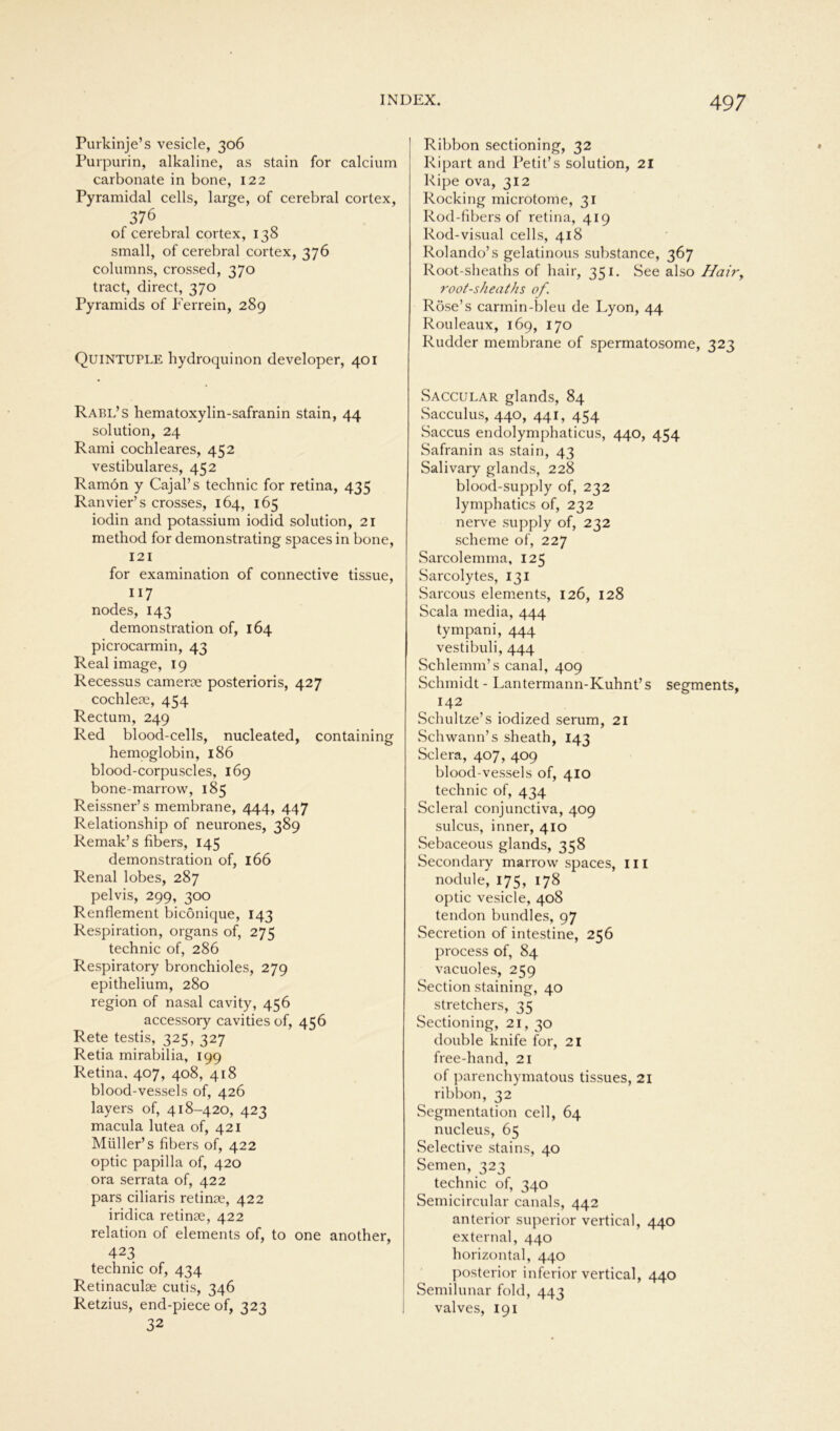Purkinje’s vesicle, 306 Purpurin, alkaline, as stain for calcium carbonate in bone, 122 Pyramidal cells, large, of cerebral cortex, 376 of cerebral cortex, 138 small, of cerebral cortex, 376 columns, crossed, 370 tract, direct, 370 Pyramids of Ferrein, 289 QuiNTUPLE hydroquinon developer, 401 Rabl’s hematoxylin-safranin stain, 44 solution, 24 Rami cochleares, 452 vestibuläres, 452 Ramön y Cajal’s technic for retina, 435 Ranvier’s crosses, 164, 165 iodin and potassium iodid solution, 21 method for demonstrating spaces in bone, 121 for examination of connective tissue, 117 nodes, 143 demonstration of, 164 picrocarmin, 43 Real image, 19 Recessus camerse posterioris, 427 cochlese, 454 Rectum, 249 Red blood-cells, nucleated, containing hemoglobin, 186 blood-corpuscles, 169 bone-marrow, 185 Reissner’s membrane, 444, 447 Relationship of neurones, 389 Remak’s fibers, 145 demonstration of, 166 Renal lobes, 287 pelvis, 299, 300 Renflement bicönique, 143 Respiration, organs of, 275 technic of, 286 Respiratory bronchioles, 279 epithelium, 280 region of nasal cavity, 456 accessory cavities of, 456 Rete testis, 325, 327 Retia mirabilia, 199 Retina, 407, 408, 418 blood-vessels of, 426 layers of, 418-420, 423 macula lutea of, 421 Müller’ s fibers of, 422 optic papilla of, 420 ora serrata of, 422 pars ciliaris retinae, 422 iridica retinae, 422 relation of elements of, to one another, 423 technic of, 434 Retinaculae cutis, 346 Retzius, end-piece of, 323 32 Ribbon sectioning, 32 Ripart and Petit’s solution, 21 Ripe ova, 312 Rocking microtome, 31 Rod-fibers of retina, 419 Rod-visual cells, 418 Rolando’s gelatinous substance, 367 Root-sheaths of hair, 351. See also Hairy root-sheaths of. Röse’s carmin-bleu de Lyon, 44 Rouleaux, 169, 170 Rudder membrane of spermatosome, 323 Saccular glands, 84 Sacculus, 440, 441, 454 Saccus endolymphaticus, 440, 454 Safranin as stain, 43 Salivary glands, 228 blood-supply of, 232 lymphatics of, 232 nerve supply of, 232 scheme of, 227 Sarcolemma, 125 Sarcolytes, 131 Sarcous elements, 126, 128 Scala media, 444 tympani, 444 vestibuli, 444 Schlemm’s canal, 409 Schmidt - Lantermann-Kuhnt’s Segments, 142 Schultze’s iodized serum, 21 Schwann’s sheath, 143 Sclera, 407, 409 blood-vessels of, 410 technic of, 434 Scleral conjunctiva, 409 sulcus, inner, 410 Sebaceous glands, 358 Secondary marrow spaces, 111 nodule, 175, 178 optic vesicle, 408 tendon bundles, 97 Secretion of intestine, 256 process of, 84 vacuoles, 259 Section staining, 40 stretchers, 35 Sectioning, 21, 30 double knife for, 21 free-hand, 21 of parenchymatous tissues, 21 ribbon, 32 Segmentation cell, 64 nucleus, 65 Selective stains, 40 Semen, 323 technic of, 340 Semicircular canals, 442 anterior superior vertical, 440 external, 440 horizontal, 440 posterior inferior vertical, 440 Semilunar fold, 443 valves, 191