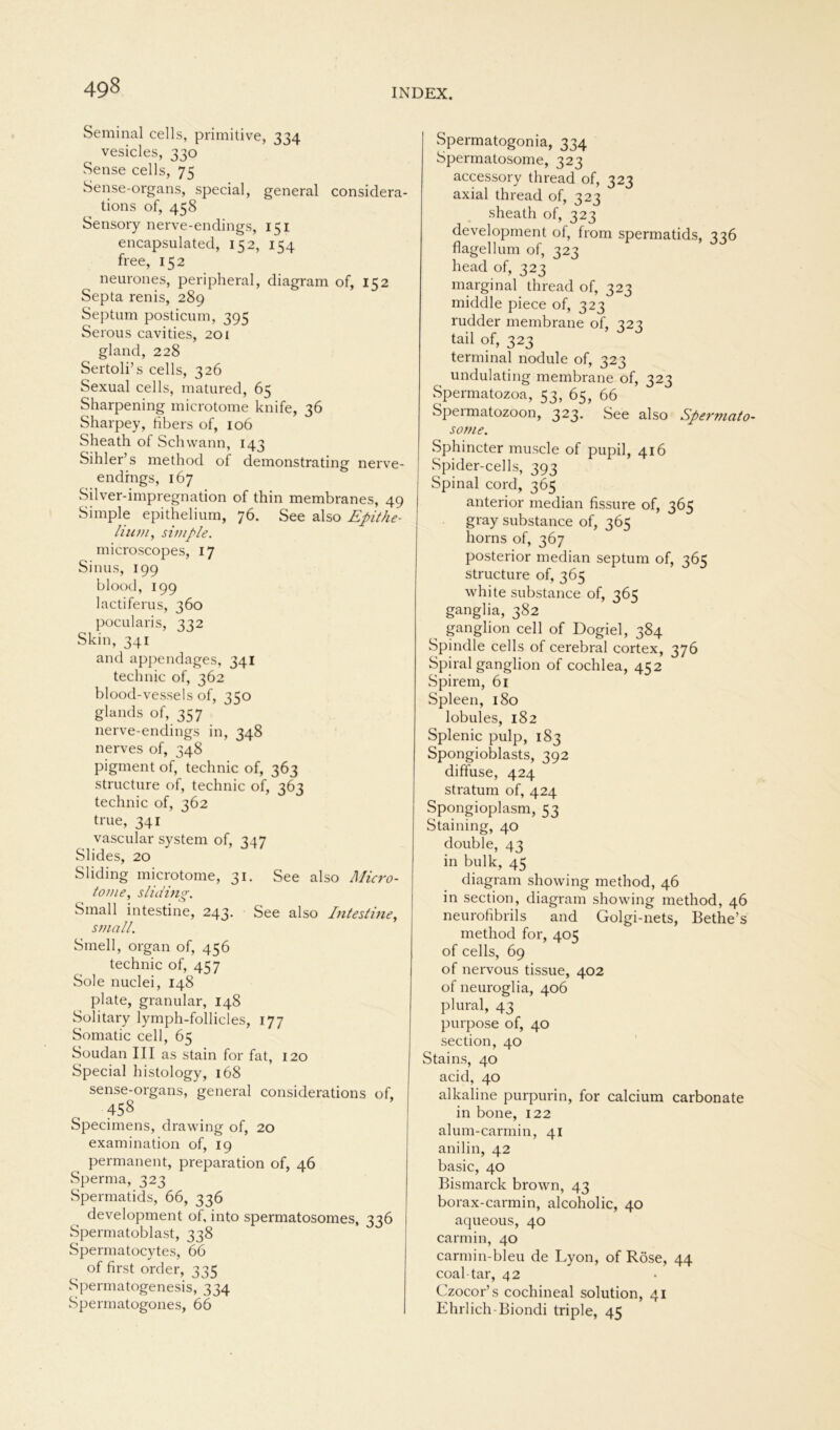 49§ Seminal cells, primitive, 334 vesicles, 330 Sense cells, 75 Sense-organs, special, general considera- tions of, 458 Sensory nerve-endings, 151 encapsulated, 152, 154 free, 152 neurones, peripheral, diagram of, 152 Septa renis, 289 Septum posticum, 395 Serous cavities, 201 gland, 228 Sertoli’s cells, 326 Sexual cells, matured, 65 Sharpening microtome knife, 36 Sharpey, fibers of, 106 Sheath of Schwann, 143 Sihler’s method of demonstrating nerve- endings, 167 Silver-impregnation of thin membranes, 49 Simple epithelium, 76. See also Epithe- lium, simple. microscopes, 17 Sinus, 199 blood, 199 lactiferus, 360 pocularis, 332 Skin, 341 and appendages, 341 technic of, 362 blood-vessels of, 350 glands of, 357 nerve-endings in, 348 nerves of, 348 pigment of, technic of, 363 structure of, technic of, 363 technic of, 362 true, 341 vascular System of, 347 Slides, 20 Sliding microtome, 31. See also Micro- tome, sliding. Small intestine, 243. See also Intestine, small. Smell, organ of, 456 technic of, 457 Sole nuclei, 148 plate, granulär, 148 Solitary lymph-follicles, 177 Somatic cell, 65 Soudan III as stain for fat, 120 Special histology, 168 sense-organs, general considerations of, 458 Specimens, drawing of, 20 examination of, 19 permanent, preparation of, 46 Sperma, 323 Spermatids, 66, 336 development of, into spermatosomes, 336 Spermatoblast, 338 Spermatocytes, 66 of first order, 335 Spermatogenesis, 334 Spermatogones, 66 Spermatogonia, 334 Spermatosome, 323 accessory thread of, 323 axial thread of, 323 sheath of, 323 development of, from spermatids, 346 flagellum of, 323 head of, 323 marginal thread of, 323 middle piece of, 323 rudder membrane of, 323 tail of, 323 terminal nodule of, 323 undulating membrane of, 323 Spermatozoa, 53, 65, 66 Spermatozoon, 323. See also Spermato- some. Sphincter muscle of pupil, 416 Spider-cells, 393 Spinal cord, 365 anterior median fissure of, 365 gray substance of, 365 horns of, 367 posterior median septum of, 365 structure of, 365 white substance of, 365 ganglia, 382 ganglion cell of Dogiel, 384 Spindle cells of cerebral cortex, 376 Spiral ganglion of cochlea, 452 Spirem, 61 Spleen, 180 lobules, 182 Splenic pulp, 183 Spongioblasts, 392 diffuse, 424 stratum of, 424 Spongioplasm, 53 Staining, 40 double, 43 in bulk, 45 diagram showing method, 46 in section, diagram showing method, 46 neurofibrils and Golgi-nets, Bethe’s method for, 405 of cells, 69 of nervous tissue, 402 of neuroglia, 406 pliiral, 43 purpose of, 40 section, 40 Stains, 40 acid, 40 alkaline purpurin, for calcium carbonate in bone, 122 alum-carmin, 41 anilin, 42 basic, 40 Bismarck brown, 43 borax-carmin, alcoholic, 40 aqueous, 40 carmin, 40 carmin-bleu de Lyon, of Röse, 44 coal-tar, 42 Czocor’s cochineal solution, 41 Ehrlich-Biondi triple, 45