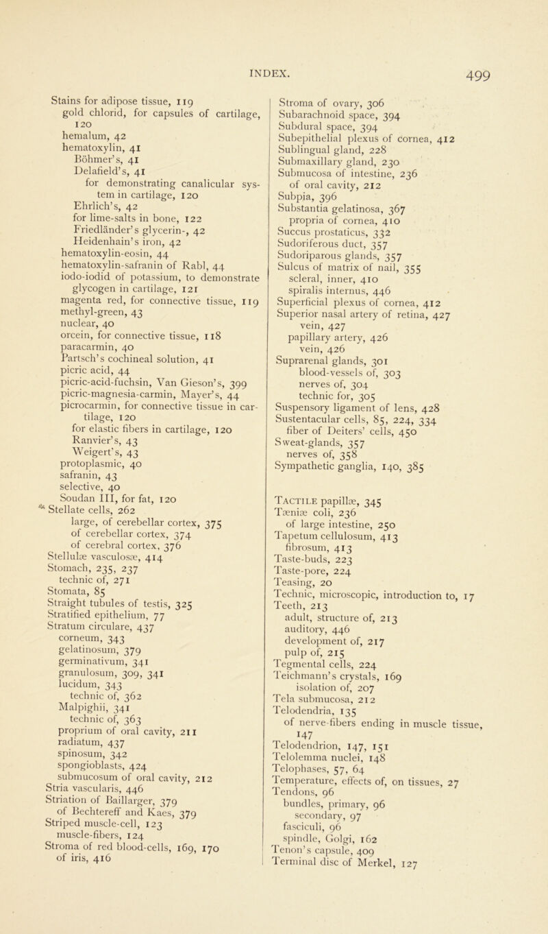 Stains for adipöse tissue, 119 gold chlorid, for capsules of cartilage, 120 hemalum, 42 hematoxylin, 41 Böhmer’s, 41 Delafield’s, 41 for demonstrating canalicular Sys- tem in cartilage, 120 Ehrlich’s, 42 for lime-salts in bone, 122 Friedländer’s glycerin-, 42 Heidenhain’s iron, 42 hematoxylin-eosin, 44 hematoxylin-safranin of Rabl, 44 iodo-iodid ol potassium, to demonstrate glycogen in cartilage, 121 magenta red, for connective tissue, 119 methyl-green, 43 nuclear, 40 orcein, for connective tissue, 118 paracarmin, 40 Partsch’s cochineal solution, 41 picric acid, 44 picric-acid-fuchsin, Van Gieson’s, 399 picric-magnesia-carmin, Mayer’s, 44 picrocarmin, for connective tissue in car- tilage, 120 for elastic fibers in cartilage, 120 Ranvier’ s, 43 Weigert's, 43 protoplasmic, 40 safranin, 43 selective, 40 Soudan III, for fat, 120 Stellate cells, 262 large, of cerebellar cortex, 375 of cerebellar cortex, 374 of cerebral cortex, 376 Stellulas vasculosae, 414 Stomach, 235, 237 technic of, 271 Stomata, 85 Straight tubules of testis, 325 Stratified epithelium, 77 Stratum circulare, 437 corneum, 343 gelatinosum, 379 germinativum, 341 granulosum, 309, 341 lucidum, 343 technic of, 362 Malpighii, 341 technic of, 363 proprium of oral cavity, 211 radiatum, 437 spinosum, 342 spongioblasts, 424 submucosum of oral cavity, 212 Stria vascularis, 446 Striation of Baillarger, 379 of Bechtereff and Kaes, 379 Striped muscle-cell, 123 muscle-fibers, 124 Stroma of red blood-cells, 169, 170 of iris, 416 Stroma of ovary, 306 Subarachnoid space, 394 Subdural space, 394 Subepithelial plexus of cornea, 412 Sublingual gland, 228 Submaxillary gland, 230 Submucosa of intestine, 236 of oral cavity, 212 Subpia, 396 Substantia gelatinosa, 367 propria of cornea, 410 Succus prostaticus, 332 Sudoriferous duct, 357 Sudoriparous glands, 357 Sulcus of matrix of nail, 355 scleral, inner, 410 spiralis internus, 446 Superficial plexus of cornea, 412 Superior nasal artery of retina, 427 vein, 427 papillary artery, 426 vein, 426 Suprarenal glands, 301 blood-vessels of, 303 nerves of, 304 technic for, 305 Suspensory ligament of lens, 428 Sustentacular cells, 85, 224, 334 über of Deiters’ cells, 450 Sweat-glands, 357 nerves of, 358 Sympathetic ganglia, 140, 385 Tactile papillse, 345 Toenise coli, 236 of large intestine, 250 Tapetum cellulosum, 413 fibrosum, 413 Taste-buds, 223 Taste-pore, 224 Teasing, 20 Technic, microscopic, introduction to, 17 Teeth, 213 adult, structure of, 213 auditory, 446 development of, 217 pulp of, 215 Tegmental cells, 224 Teichmann’s crystals, 169 isolation of, 207 Tela submucosa, 212 Telodendria, 135 of nerve-fibers ending in muscle tissue, 147 Telodendrion, 147, 151 Telolemma nuclei, 148 Telophases, 57, 64 Temperature, effects of, on tissues, 27 Tendons, 96 bundles, primary, 96 secondary, 97 fasciculi, 96 spindle, Golgi, 162 Tenon’s capsule, 409 Terminal disc of Merkel, 127