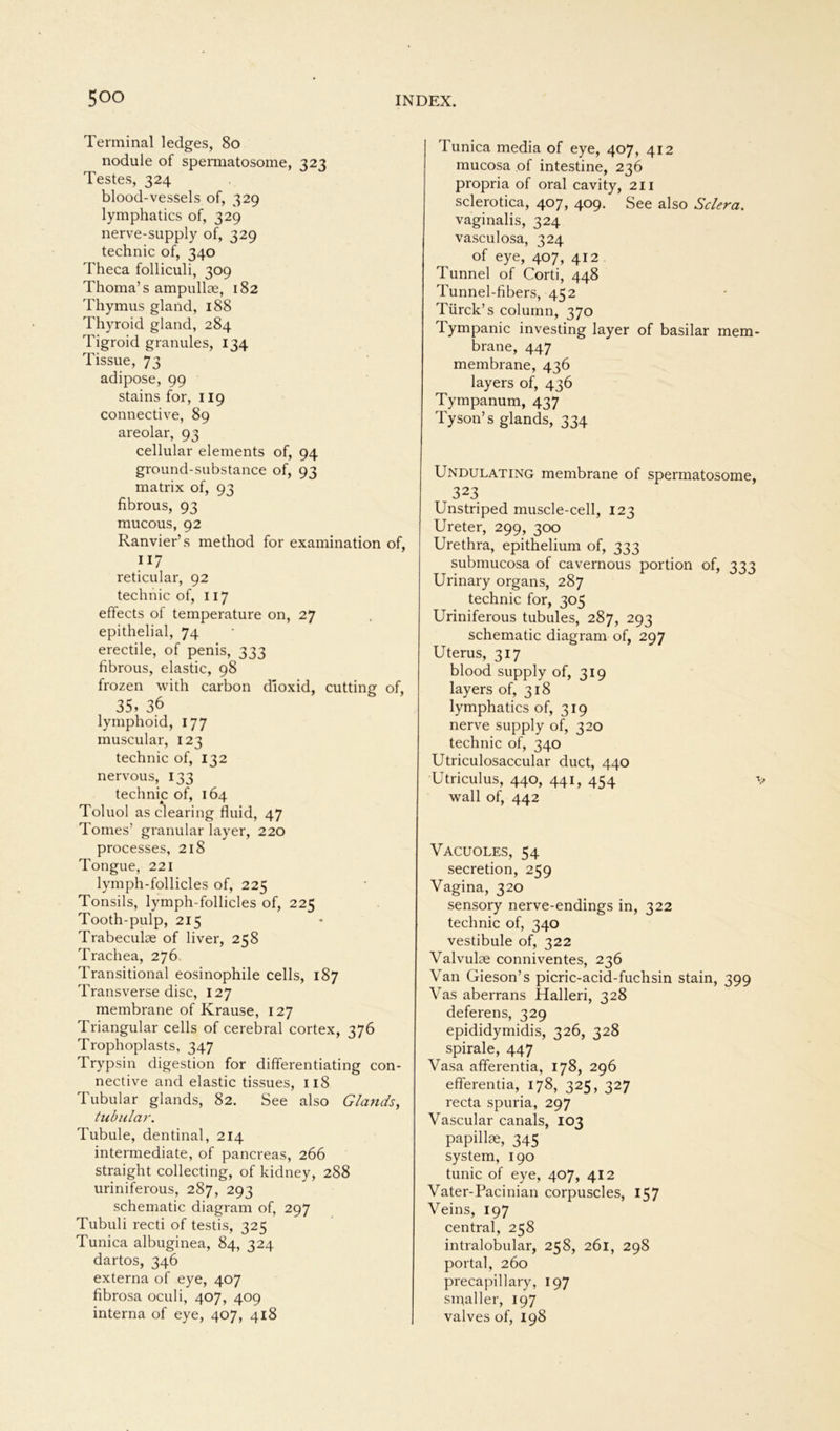 Terminal ledges, 80 nodule of spermatosome, 323 Testes, 324 blood-vessels of, 329 lymphatics of, 329 nerve-supply of, 329 technic of, 340 Theca folliculi, 309 Thoma’s ampullae, 182 Thymus gland, 188 Thyroid gland, 284 Tigroid granules, 134 Tissue, 73 adipöse, 99 stains for, 119 connective, 89 areolar, 93 cellular elements of, 94 ground-substance of, 93 matrix of, 93 fibrous, 93 mucous, 92 Ranvier’s method for examination of, 117 reticular, 92 technic of, 117 effects of temperature on, 27 epithelial, 74 erectile, of penis, 333 fibrous, elastic, 98 frozen with carbon dioxid, cutting of, 35, 36 lymphoid, 177 muscular, 123 technic of, 132 nervous, 133 technic of, 164 Toluol as Clearing fluid, 47 Tomes’ granulär layer, 220 processes, 218 Tongue, 221 lymph-follicles of, 225 Tonsils, lymph-follicles of, 225 Tooth-pulp, 215 Trabeculae of liver, 258 Trachea, 276 Transitional eosinophile cells, 187 Transverse disc, 127 membrane of Krause, 127 Triangulär cells of cerebral cortex, 376 Trophoplasts, 347 Trypsin digestion for differentiating con- nective and elastic tissues, 118 Tubulär glands, 82. See also Glands, tubulär. Tubule, dentinal, 214 intermediate, of pancreas, 266 straight collecting, of kidney, 288 uriniferous, 287, 293 schematic diagram of, 297 Tubuli recti of testis, 325 Tunica albuginea, 84, 324 dartos, 346 externa of eye, 407 fibrosa oculi, 407, 409 interna of eye, 407, 418 Tunica media of eye, 407, 412 mucosa of intestine, 236 propria of oral cavity, 211 sclerotica, 407, 409. See also Sclera. vaginalis, 324 vasculosa, 324 of eye, 407, 412 Tunnel of Corti, 448 Tunnel-fibers, 452 Tiirck’s column, 370 Tympanic investing layer of basilar mem- brane, 447 membrane, 436 layers of, 436 Tympanum, 437 Tyson’s glands, 334 Undulating membrane of spermatosome, 323 Unstriped muscle-cell, 123 Ureter, 299, 300 Urethra, epithelium of, 333 submucosa of cavernous portion of, 333 Urinary Organs, 287 technic for, 305 Uriniferous tubules, 287, 293 schematic diagram of, 297 Uterus, 317 blood supply of, 319 layers of, 318 lymphatics of, 319 nerve supply of, 320 technic of, 340 Utriculosaccular duct, 440 Utriculus, 440, 441, 454 -t, wall of, 442 Vacuoles, 54 secretion, 259 Vagina, 320 sensory nerve-endings in, 322 technic of, 340 vestibule of, 322 Valvulae conniventes, 236 Van Gieson’s picric-acid-fuchsin stain, 399 Vas aberrans Halleri, 328 deferens, 329 epididymidis, 326, 328 spirale, 447 Vasa afferentia, 178, 296 efferentia, 178, 325, 327 recta spuria, 297 Vascular canals, 103 papillae, 345 System, 190 tunic of eye, 407, 412 Vater-Pacinian corpuscles, 157 Veins, 197 central, 258 intralobular, 258, 261, 298 portal, 260 precapillary, 197 small er, 197 valves of, 198