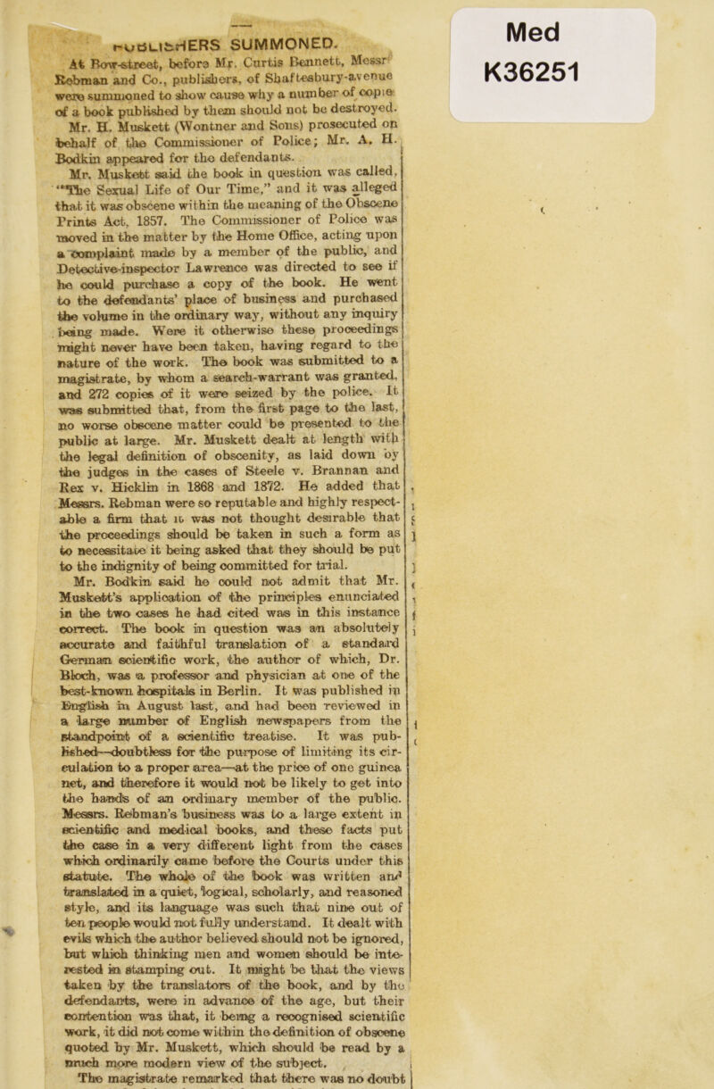 r-uöUfcHERS SUMMONED- At Bow-street, before Mr. Ctirtis JEtejmetfc, Messr ßebman and Co., publishors, of Shaftesbury-avenuc were sunnnoned to show cause why a nuuiber of copte of a book published by them should not be destroyod. Mr. H. Mußkett (Wontner and Sons) prosecuted on behalf of the Commissioner of Police; Mr. A. H. Bodkin appesired for tho defendants. Mr. Muskett said fche book in question was called, “The Sexual Life of Our Time,” and it was alleged that it was obscene within fche meaning of the Obscene Trinis Act, 1857. The Commissioner of Police was moved in the matter by the Home Office, acting upon a oomplainfc made by a member of fche public, and Detective-inspector Lawrence was directed to see if he could purchase a copy of fche book. He went to the defendants’ place of busmess and purchased the volume in the ordinary way, without any inquiry being rnade. Were it otherwise these proeeedings mighfc never have been taken, having regard to the natu re of the work. The book was submitted to a magisfcrate, by whom a search-warranfc was granfced, and 272 copies of it were seized by the police. It was submitted that, from the first page to the last, no worse obscene matter could be presented t.o the public afc large. Mr. Muskett dealt at length with the legal definition of obscenity, as laid down by the judges in the cases of Steele v. Brannan and Rex v. Hicklin in 1868 and 1872. He added that Messrs. Rebman were so reputable and highly respect- able a firm that io was not fchought desirable that the proeeedings should be taken in such a form as to »ecessifcate it being asked that fchey should be put to fche indignity of being committed for trial. Mr. Bodkin said he could not ad mit that Mr. Muskett’s applioation of the priniciples enunciated in the fcwo cases he had cited was in this instance correct. The book in question was an absolute] y accurate and faitihful taranslatdon of a Standard German scientific work, the aufchor of which, Dr. Bloch, was >a professor and physician at one of the feest-kraown hospitals in Berlin. It was published in Bnglish in August last, and had been reviewed in a large number of English newspapers from the ^fcandpoinfe of a scientific treatise. It was pub- lished—doubtiess for the purpose of limiting its cir- eulation to a proper area—at the price of one guinea net, and therefore it would not be likely to get into the handis of an ordinary mernber of the public. Messrs. Rebman’s business was to a large extent in scientific and medical books, and these facts put the case in a very different light from the cases wh-ich ordinardly came before the Courts under this Statute. The whoie of the book was vvritten and fcranslated in a qukt, logical, scholarly, and reasoned style, and ifcs language was such that nine out of ton peoplo would not fully understand. It dealt with evils which the aufchor believed. should not be ignored, but which thinking men and women should be inte- resfced in afcamping oufc. It mighfc be that the views taken by fche translatons of the book, and by tho defendants, wene in advance of the age, but their ©oirfcention was that, it being a reoognised scientific work, it did not come within the definition of obseene quofced by Mr. Muskett, which should be read by a nrnch more modern view of the subject. The magisträte remarked that tihere was no doubt i S 1 1 < i i t t Med K36251