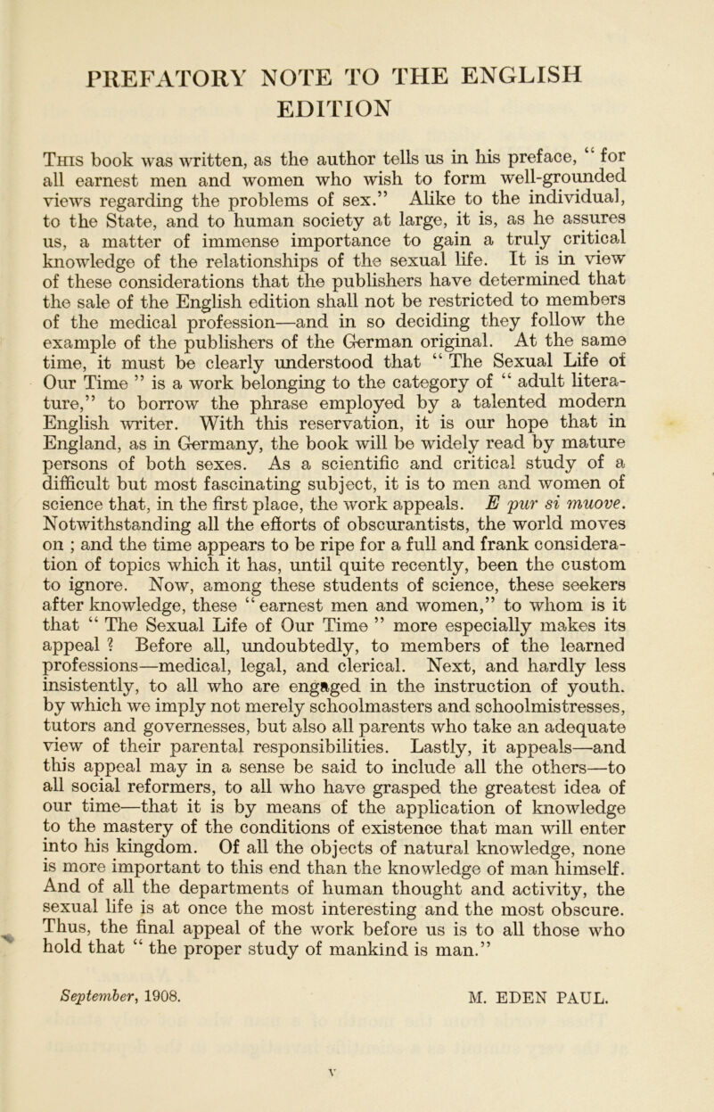 PREFATORY NOTE TO THE ENGLISH EDITION This book was written, as the author teils us in his preface, “ for all earnest men and women who wish to form well-grounded views regarding the problems of sex.” Alike to the individual, to the State, and to human society at large, it is, as he assures us, a matter of immense importance to gain a truly critical knowledge of the relationships of the sexual life. It is in view of these considerations that the publishers have determined that the sale of the English edition shall not be restricted to members of the medical profession—and in so deciding they follow the example of the publishers of the German original. At the same time, it must be clearly understood that “ The Sexual Life ot Our Time ” is a work belonging to the category of “ adult litera- ture,” to borrow the phrase employed by a talented modern English writer. With this reservation, it is our hope that in England, as in Germany, the book will be widely read by mature persons of both sexes. As a scientific and critical study of a difhcult but most fascinating subject, it is to men and women of Science that, in the first place, the work appeals. E pur si muove. Notwithstanding all the efforts of obscurantists, the world moves on ; and the time appears to be ripe for a full and frank considera- tion of topics which it has, until quite recently, been the custom to ignore. Now, among these students of Science, these seekers after knowledge, these “earnest men and women,” to whom is it that “ The Sexual Life of Our Time ” more especially makes its appeal ? Before all, undoubtedly, to members of the learned professions—medical, legal, and clerical. Next, and hardly less insistently, to all who are engaged in the instruction of youth. by which we imply not merely schoolmasters and schoolmistresses, tutors and governesses, but also all parents who take an adequate view of their parental responsibilities. Lastly, it appeals—and this appeal may in a sense be said to include all the others—to all social reformers, to all who have grasped the greatest idea of our time—that it is by means of the application of knowledge to the mastery of the conditions of existenoe that man will enter into his kingdom. Of all the objects of natural knowledge, none is more important to this end than the knowledge of man himself. And of all the departments of human thought and activity, the sexual life is at once the most interesting and the most obscure. Thus, the final appeal of the work before us is to all those who hold that “ the proper study of mankind is man.” September, 1908. M. EDEN PAUL.