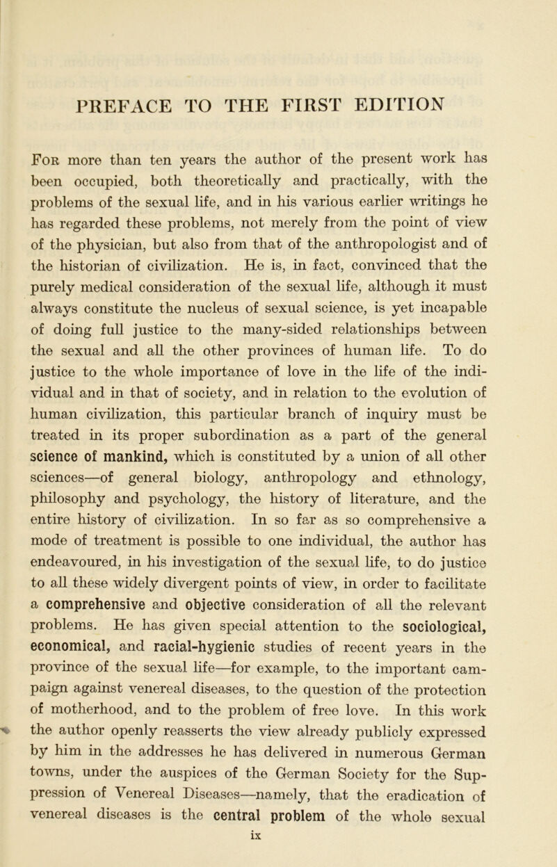 For more than ten years the author of the present work lias been occupied, botli theoretically and practically, with the problems of the sexual life, and in his various earlier writings he has regarded these problems, not merely from the point of view of the physician, but also from that of the anthropologist and of the historian of civilization. He is, in fact, convinced that the purely medical consideration of the sexual life, although it must always constitute the nucleus of sexual Science, is yet incapable of doing full justice to the many-sided relationships between the sexual and all the other provinces of human life. To do justice to the whole importance of love in the life of the indi- vidual and in that of society, and in relation to the evolution of human civilization, this particular branch of inquiry must be treated in its proper Subordination as a part of the general Science of mankind, which is constituted by a union of all other Sciences—of general biology, anthropology and ethnology, philosophy and psychology, the history of literature, and the entire history of civilization. In so far as so comprehensive a mode of treatment is possible to one individual, the author has endeavoured, in his investigation of the sexual life, to do justice to all these widely divergent points of view, in order to facilitate a comprehensive and objective consideration of all the relevant problems. He has given special attention to the sociological, economical, and racial-hygienic studies of recent years in the province of the sexual life—for example, to the important cam- paign against venereal diseases, to the question of the protection of motherhood, and to the problem of free love. In this work the author openly reasserts the view already publicly expressed by him in the addresses he has delivered in numerous German towns, under the auspices of the German Society for the Sup- pression of Venereal Diseases—namely, that the eradication of venereal diseases is the central problem of the whole sexual