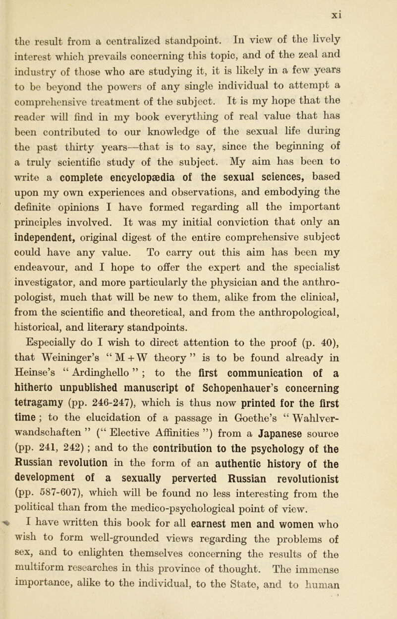 tlie resiilt froni a centralized standpoint. In view of the lively interest wliicli prevails concerning this topic, and of the zeal and industry of those who are studying it, it is likely in a few years to be beyond the powers of any single individual to attempt a comprehensive treatment of the subject. It is my hope that the reader will find in my book everything of real value that has been contributed to our knowledge of the sexual life during the past thirty years—that is to say, since the beginning of a truly scientific study of the subject. My aim has been to write a complete encyclopsedia of the sexual Sciences, based upon my own experiences and observations, and embodying the definite opinions I have formed regarding all the important principles involved. It was my initial conviction that only an independent, original digest of the entire comprehensive subject could have any value. To carry out this aim has been my endeavour, and I hope to offer the expert and the specialist investigator, and more particularly the physician and the anthro- pologist, much that will be new to them, alike from the clinical, from the scientific and theoretical, and from the anthropological, historical, and literary standpoints. Especially do I wish to direct attention to the proof (p. 40), that Weininger’s “M+W theory ” is to be found already in Heinse’s “ Ardinghello ” ; to the first communication of a hitherto unpublished manuscript of Schopenhauers concerning tetragamy (pp. 246-247), which is thus now printed for the first time ; to the elucidation of a passage in Goethe’s “ Wahl Ver- wandschaften ” (“ Elective Affinities ”) from a Japanese souree (pp. 241, 242); and to the contribution to the psychology of the Russian revolution in the form of an authentic history of the development of a sexually perverted Russian revolutionist (pp. 587-607), which will be found no less interesting from the political than from the medico-psychological point of view. I have written this book for all earnest men and women who wish to form well-grounded views regarding the problems of sex, and to enlighten themselves concerning the results of the multiform researches in this province of thought. The immense importance, alike to the individual, to the State, and to human