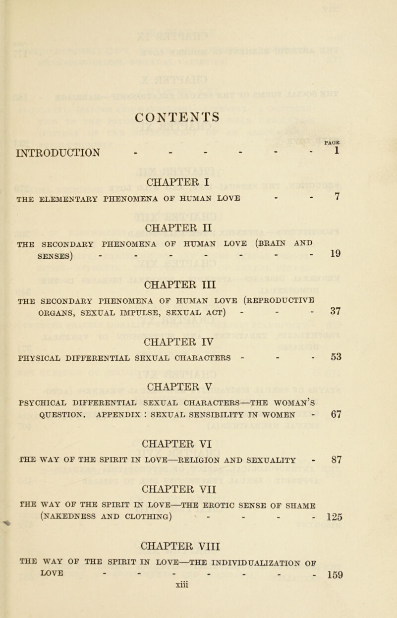CONTENTS PAGE INTRODU CTION 1 CHAPTER I THE ELEMENTARY PHENOMENA OF HUMAN LOVE - “7 CHAPTER II THE SECONDARY PHENOMENA OF HUMAN LOVE (BRAIN AND SENSES) - - - - '  -19 CHAPTER III THE SECONDARY PHENOMENA OF HUMAN LOVE (REPRODUCTIVE ORGANS, SEXUAL IMPULSE, SEXUAL ACT) - - - 37 CHAPTER IV PHYSICAL DIFFERENTIAL SEXUAL CHARACTERS - - - 53 CHAPTER V PSYCHICAL DIFFERENTIAL SEXUAL CHARACTERS—THE WOMAN’S QUESTION. APPENDIX : SEXUAL SENSIBILITY IN WOMEN - 67 CHAPTER VI THE WAY OF THE SPIRIT IN LOVE—RELIGION AND SEXUALITY - 87 CHAPTER VII THE WAY OF THE SPIRIT IN LOVE—THE EROTIC SENSE OF SHAME (NAKEDNESS AND CLOTHING) - - - - 125 CHAPTER VIII THE WAY OF THE SPIRIT IN LOVE—THE INDIVIDUALIZATION OF LOVE 159