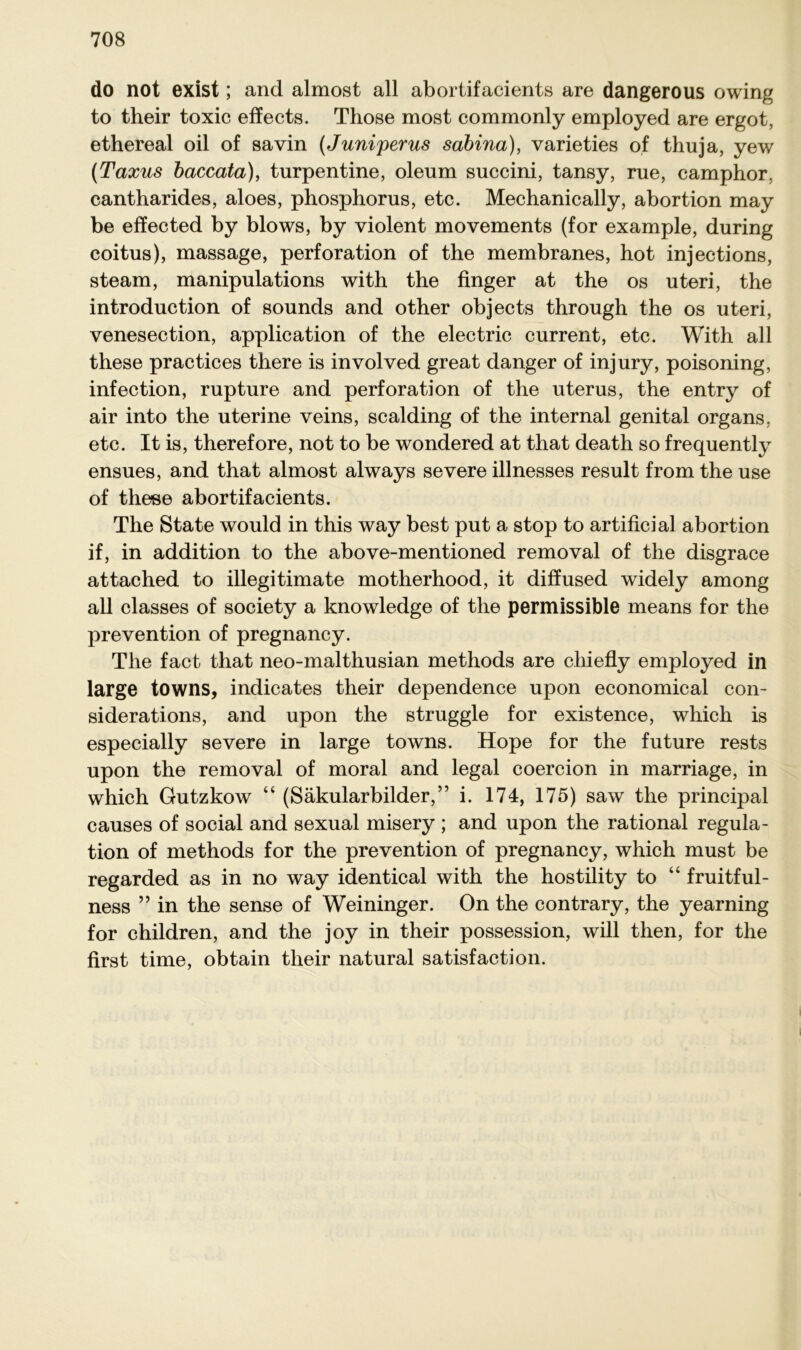 do not exist; and almost all abortifacients are dangerous owing to their toxic effects. Those most commonly employed are ergot, ethereal oil of savin (Juniperus sabina), varieties of thuja, yew (Taxus baccata), turpentine, oleum succini, tansy, rue, camphor, cantharides, aloes, phosphorus, etc. Mechanically, abortion may be effected by blows, by violent movements (for example, during coitus), massage, Perforation of the membranes, hot injections, steam, manipulations with the finger at the os uteri, the introduction of sounds and other objects through the os uteri, venesection, application of the electric current, etc. With all these practices there is involved great danger of injury, poisoning, infection, rupture and Perforation of the uterus, the entry of air into the uterine veins, sealding of the internal genital organs, etc. It is, therefore, not to be wondered at that death so frequently ensues, and that almost always severe illnesses result from the use of these abortifacients. The State would in this way best put a stop to artificial abortion if, in addition to the above-mentioned removal of the disgrace attached to illegitimate motherhood, it diffused widely among all classes of society a knowledge of the permissible means for the prevention of pregnancy. The fact that neo-malthusian methods are cliiefly employed in large towns, indicates their dependence upon economical con- siderations, and upon the struggle for existence, which is especially severe in large towns. Hope for the future rests upon the removal of moral and legal coercion in marriage, in which Gutzkow “ (Säkularbilder,” i. 174, 175) saw the principal causes of social and sexual misery ; and upon the rational regula- tion of methods for the prevention of pregnancy, which must be regarded as in no way identical with the hostility to “ fruitful- ness ” in the sense of Weininger. On the contrary, the yearning for children, and the joy in their possession, will then, for the first time, obtain their natural satisfaction.