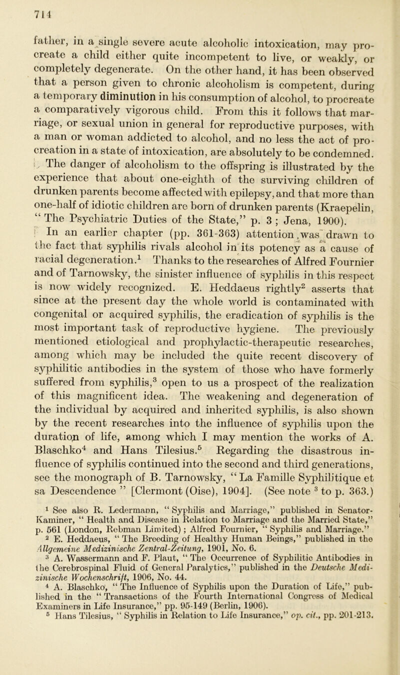 father, in a single severe acute alcoholic intoxication, may pro- create a child eithcr quite incompetent to live, or weakly, or completely degenerate. On the other hand, it has been observed tliat a person given to chronic alcoholism is competent, during a temporary diminution in his consumption of alcohol, to procreate a comparativeiy vigorous child. From this it follows that mar- riage, or sexual union in general for reproductive purposes, with a man or woman addicted to alcohol, and no less the act of pro- ereation in a state of intoxication, are absolutely to be condemned. t' The danger of alcoholism to the off spring is iiiustrated by the experience that about one-eighth of the surviving children of drunken parents become affectedwith epilepsy,and that more than one-lialf of idiotic children are born of drunken parents (Kraepelin, “ The Psychiatric Puties of the State,” p. 3 ; Jena, 1900). In an earlier chapter (pp. 361-363) attention,was drawn to (he fact that syphilis rivals alcohol in its potency as a cause of racial degeneration.1 Thanks to the researches of Alfred Fournier and of Tarnowsky, the sinister influence of syphilis in this respect is now widely recognized. E. Heddaeus rightly2 asserts that since at the present day the whole world is coutaminated with congenital or acquired syphilis, the eradication of syphilis is the most important task of reproductive liygiene. The previously mentioned etiological and prophylactic-therapeutic researches, among which may be included the quite recent discovery of syphilitic antibodies in the System of those who have formerly suffered from syphilis,3 open to us a prospect of the realization of this magnificent idea. The weakening and degeneration of the individual by acquired and inherited syphilis, is also shown by the recent researches into the influence of syphilis upon the duratio,n of life, among which I may mention the works of A. Blaschko4 and Hans Tilesius.5 Regarding the disastrous in- fiuence of syphilis continued into the second and third generations, see the monograph of B. Tarnowsky, “ La Familie Syphihtique et sa Descendence ” [Clermont (Oise), 1904]. (See note 3 to p. 363.) 1 See also R. Ledermaim, “ Syphilis and Marriage,” published in Senator- Kammer, “ Health and Disease in Relation to Marriage and the Married State,” p. 561 (London, Rebman Limited); Alfred Fournier, “ Syphilis and Marriage.” 2 E. Heddaeus, “ The Breeding of Healtliy Human Beings,” published in the Allgemeine Medizinische Zentral-Zeitung, 1901, No. 6. 3 A. Wassermann and F. Plaut, “ The Occurrence of Syphilitic Antibodies in the Cerebrospinal Fluid of General Paralytics,” published in the Deutsche Medi- zinische Wochenschrift, 1906, No. 44. 4 A. Blaschko, “ The Influence of Syphilis upon the Duration of Life,” pub- lished in the “ Transactions of the Fourth International Congress of Medical Examiners in Life Insurance,” pp. 95-149 (Berlin, 1906). 5 Hans Tilesius, “ Syphilis in Relation to Life Insurance,” op. cit., pp. 201-213.