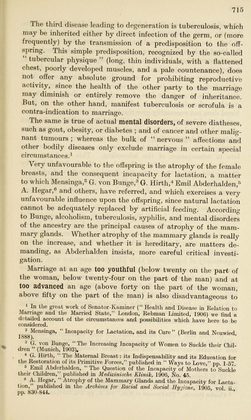 The third disease leading to degeneration is tuberculosis, which may be inherited either by direct infection of the germ, or (more frequently) by the transmission of a predisposition to the off- spring. This simple predisposition, recognized by the so-called tubercular physique ” (long, thin individuals, with a flattened ehest, poorly developed muscles, and a pale countenance), does not offer any absolute ground for prohibiting reproductive activity, since the health of the other party to the marriage may diminish or entirely remove the danger of inheritance. But, on the other hand, manifest tuberculosis or scrofula is a contra-indication to marriage. The same is true of actual mental disorders, of severe diatheses, such as gout, obesity, or diabetes ; and of cancer and other malig- nant tumours ; whereas the bulk of “ nervous ” affections and other bodily diseases only exclude marriage in certain special circumstances.1 Very unfavourable to the offspring is the atrophy of the female breasts, and the consequent incapacity for lactation, a matter to which Mensinga,2 G. von Bunge,3 G. Hirth,4 Emil Abderhalden,6 A. Hegar,6 and others, have referred, and which exercises a very unfavourable influence upon the offspring, since natural lactation cannot be adequately replaced by artificial feeding. According to Bunge, alcoholism, tuberculosis, Syphilis, and mental disorders of the ancestry are the principal causes of atrophy of the mam- mary glands. Whether atrophy of the mammary glands is really on the increase, and whether it is heredita^, are matters de- manding, as Abderhalden insists, more careful critical investi- gation. Marriage at an age too youthful (below twenty on the part of the woman» below twenty-four on the part of the man) and at too advanced an age (above forty on the part of the woman, above fifty on the part of the man) is also disadvantageous to 1 In the great work of Senator-Kaminer (“ Health and Disease in Relation to Marriage and the Married State,” London, Rebman Limited, 1906) we find a detailed account of the circumstances and possibilities which have here to be considered. 2 Mensinga, “Incapacity for Lactation, and its Cure” (Berlin and Neuwied, 1888). 3 G. von Bunge, “The Increasing Incapacity of Women to Suckle their Chil- dren ” (Munich, 1903). 4 G. Hirth, “ The Matemal Breast: its Indispensability and its Education for the Restoration of its Primitive Forces,” published in “ Ways to Love,” pp. 1-57 ö Emil Abderhalden, “ The Question of the Incapacity of Mothers to Suckle their Children,” published in Medizinische Klinik, 1906, No. 45. 6 A. Hegar, “ Atrophy of the Mammary Glands and the Incapacity for Lacta- tion,” published in the Archives for Racial and Social Hyjiene, 1905 vol ii pp. 830-844. ’ ’