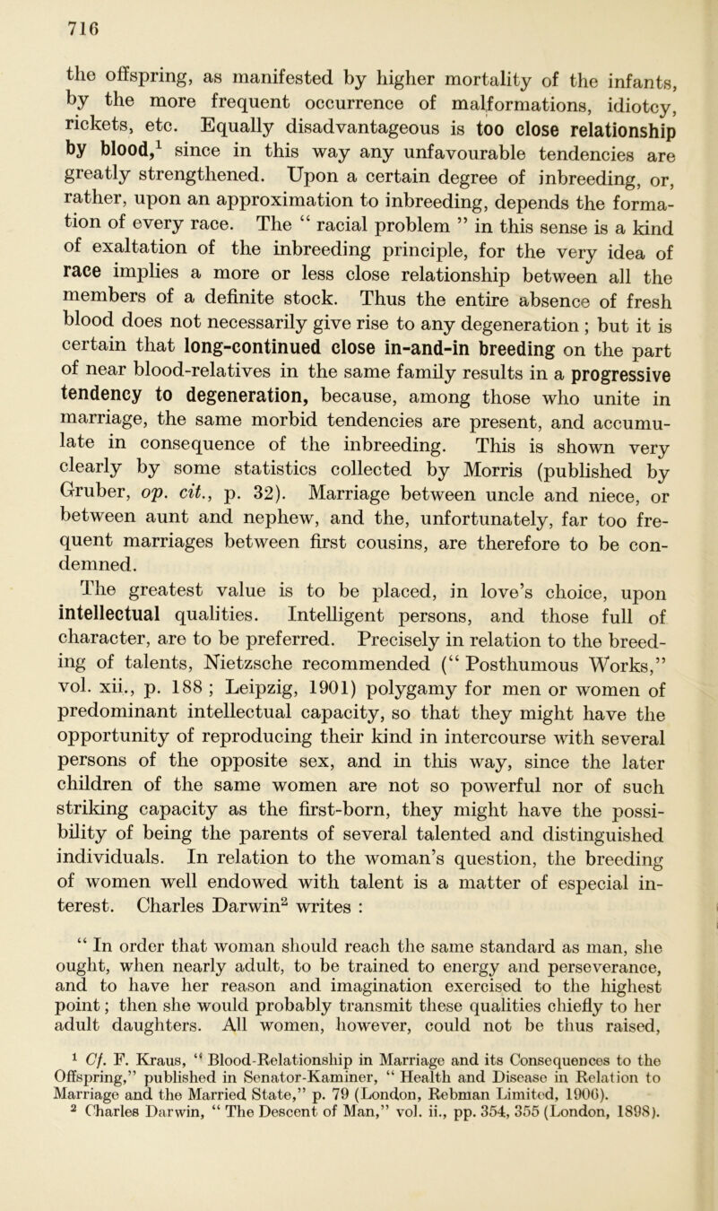 the off spring, as manifested by higher mortality of the infants, by the more frequent occurrence of malformations, idiotcy, rickets, etc. Equally disadvantageous is too close relationship by blood,1 since in this way any unfavourable tendencies are greatly strengthened. Upon a certain degree of inbreeding, or, rather, upon an approximation to inbreeding, depends the forma- tion of every race. The “ racial problem ” in this sense is a kind of exaltation of the inbreeding principle, for the very idea of race implies a more or less close relationship between all the members of a definite stock. Thus the entire absence of fresh blood does not necessarily give rise to any degeneration ; but it is certain that long-continued close in-and-in breeding on the part of near blood-relatives in the same family results in a progressive tendency to degeneration, because, among those who unite in marriage, the same morbid tendencies are present, and accumu- late in consequence of the inbreeding. This is shown very clearly by some statistics collected by Morris (published by Gruber, op. cit., p. 32). Marriage between uncle and niece, or between aunt and nephew, and the, unfortunately, far too fre- quent marriages between first cousins, are therefore to be con- demned. The greatest value is to be placed, in love’s choice, upon intellectual qualities. Intelligent persons, and those full of character, are to be preferred. Precisely in relation to the breed- ing of talents, Nietzsche recommended (“ Posthumous Works,” vol. xii., p. 188 ; Leipzig, 1901) polygamy for men or women of predominant intellectual capacity, so that they might have the opportunity of reproducing their kind in intercourse with several persons of the opposite sex, and in this way, since the later children of the same women are not so powerful nor of such striking capacity as the first-born, they might have the possi- bility of being the parents of several talented and distinguished individuals. In relation to the woman’s question, the breeding of women well endowed with talent is a matter of especial in- terest. Charles Darwin2 writes : “ In order that woman sliould reach the same Standard as man, slie ought, when nearly adult, to be trained to energy and perseverance, and to have her reason and imagination exercised to the highest point; then she would probably transmit these qualities chiefly to her adult daughters. All women, however, could not be tlius raised, 1 Cf. F. Kraus, “ Blood-Relationship in Marriage and its Consequences to the Offspring,” published in Senator-Kammer, “ Health and Disease in Relation to Marriage and the Married State,” p. 79 (London, Rebman Limited, 1906). 2 Charles Darwin, “ The Descent of Man,” vol. ii., pp. 354, 355 (London, 1898).