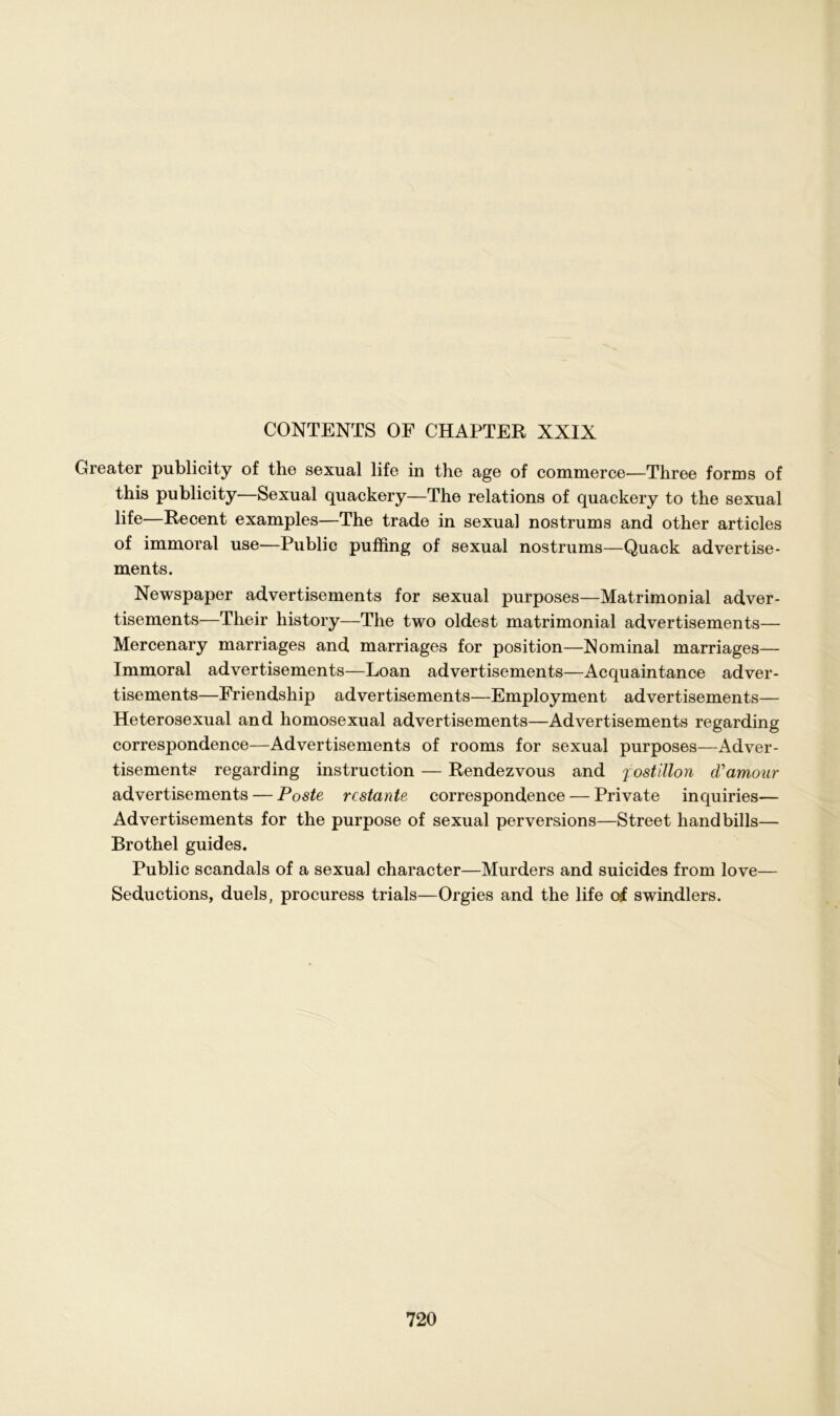 CONTENTS OF CHAPTER XXIX Greater publicity of the sexual life in the age of commerce-—Three forms of this publicity—Sexual quackery—The relations of quackery to the sexual life—Recent examples—The trade in sexual nostrums and other articles of immoral use—Public pufling of sexual nostrums—Quack advertise- ments. Newspaper advertisements for sexual purposes—Matrimonial adver- tisements—Their history—The two oldest matrimonial advertisements— Mercenary marriages and marriages for position—Nominal marriages— Immoral advertisements—Loan advertisements—Acquaintance adver- tisements—Friendship advertisements—Employment advertisements— Heterosexual and homosexual advertisements—Advertisements regarding correspondence—Advertisements of rooms for sexual purposes—Adver- tisements regarding instruction — Rendezvous and jostillon cVamour advertisements — Poste restante correspondence — Private inquiries— Advertisements for the purpose of sexual perversions—Street handbills— Brothel guides. Public scandals of a sexual character—Murders and suicides from love— Seductions, duels, procuress trials—Orgies and the life of swindlers.