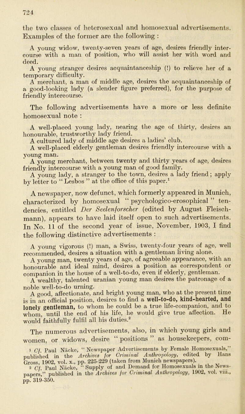 the two classes of heterosexaal and homosexual advertisements. Examples of the former are the following : A young widow, twenty-seven years of age, desires friendly inter- course with a man of position, who will assist her with word and deed. A young stranger desires acquaintanceship (!) to relieve her of a temporary difficulty. A merchant, a man of middle age, desires the acquaintanceship of a good-looking lady (a slender figure preferred), for the purpose of friendly intercourse. The following advertisements have a more or less definite homosexual note : A well-placed young lady, nearing the age of thirty, desires an honourable, trustworthy lady friend. A cultured lady of middle age desires a ladies’ club. A well-placed elderly gentleman desires friendly intercourse with a young man. A young merchant, between twenty and thirty years of age, desires friendly intercourse with a young man of good family. A young lady, a stranger to the town, desires a lady friend; apply by letter to “ Lesbos ” at the office of this paper.1 A newspaper, now defunct, which formerly appeared in Munich, characterized by homosexual “ psychologico-erosophical ” ten- dencies, entitled Der Seelenforscher (edited by August Fleisch- mann), appears to have laid itself open to such advertisements. In No. 11 of the second year of issue, November, 1903, I find the following distinctive advertisements : A young vigorous (!) man, a Swiss, twenty-four years of age, well recommended, desires a Situation with a gentleman living alone. A young man, twenty years of age, of agreeable appearance, with an honourable and ideal mind, desires a position as correspondent or companion in the liouse of a well-to-do, even if elderly, gentleman. A wealthy, talented uranian young man desires the patronage of a noble well-to-do urning. A good, affectionate, and briglit young man, who at the present time is in an official position, desires to find a well-to-do, kind-hearted, and lonely gentleman, to whom he could be a true life-companion, and to wliom, until the end of his life, he would give true affection. He would’faithfully fulfil all his duties.2 The numerous advertisements, also, in which young girls and women, or widows, desire “ positions ” as housekeepers, com- 1 Cf. Paul Näcke, “ Newspaper Advertisements by Female Homosexuals/’ published in the Archives for Criminal Anthropology, edited by Hans Gross, 1902, vol. x., pp. 225-229 (taken from Munich newspapers). 2 Cf. Paul Näcke, “ Supply of and Demand for Homosexuals in the News- papers,” published in the Archives for Criminal Anthropology, 1902, vol. viii., pp. 319-350.