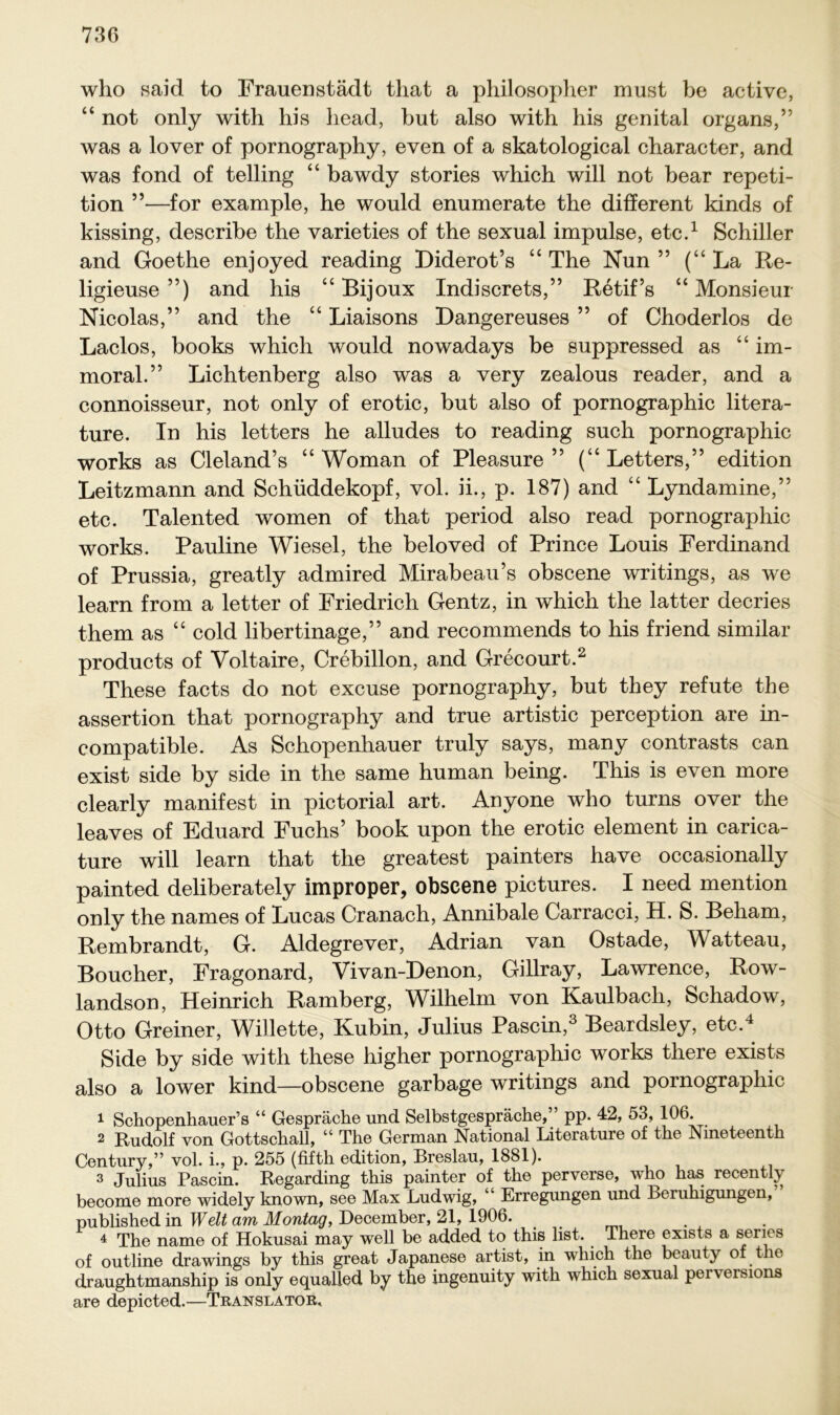 who said to Frauenstädt that a philosopher must be active, “ not only with his head, but also with his genital organs,” was a lover of pornography, even of a skatological character, and was fond of telling “ bawdy stories which will not bear repeti- tion ”—for example, he would enumerate the different kinds of kissing, describe the varieties of the sexual impulse, etc.1 Schiller and Goethe enjoyed reading Diderot’s “The Nun” (“La Re- ligieuse ”) and his “ Bijoux Indiscrets,” Retif’s “ Monsieur Nicolas,” and the “ Liaisons Dangereuses ” of Choderlos de Laclos, books which would nowadays be suppressed as “ im- moral.” Lichtenberg also was a very zealous reader, and a connoisseur, not only of erotic, but also of pornographic litera- ture. In his letters he alludes to reading such pornographic works as Cleland’s “ Woman of Pleasure ” (“ Letters,” edition Leitzmann and Schüddekopf, vol. ii., p. 187) and “ Lyndamine,” etc. Talented women of that period also read pornographic works. Pauline Wiesel, the beloved of Prince Louis Ferdinand of Prussia, greatly admired Mirabeau’s obscene writings, as we learn from a letter of Friedrich Gentz, in which the latter decries them as “ cold libertinage,” and recommends to his friend similar products of Voltaire, Crebillon, and Grecourt.2 These facts do not excuse pornography, but they refute the assertion that pornography and true artistic perception are in- compatible. As Schopenhauer truly says, many contrasts can exist side by side in the same human being. This is even more clearly manifest in pictorial art. Anyone who turns over the leaves of Eduard Fuchs’ book upon the erotic element in carica- ture will learn that the greatest painters have occasionally painted deliberately improper, obscene pictures. I need mention only the names of Lucas Cranach, Annibale Carracci, H. S. Beliam, Rembrandt, G. Aldegrever, Adrian van Ostade, Watteau, Boucher, Fragonard, Vivan-Denon, Gillray, Lawrence, Row- landson, Heinrich Ramberg, Wilhelm von Kaulbacli, Schadow, Otto Greiner, Willette, Kubin, Julius Pascin,3 Beardsley, etc.4 Side by side with these higher pornographic works there exists also a lower kind—obscene garbage writings and pornographic 1 Schopenhauers “ Gespräche und Selbstgespräche,” pp. 42, 53, 106. 2 Rudolf von Gottschall, “ The German National Literature of the Nineteenth Century,” vol. i., p. 255 (fifth edition, Breslau, 1881). 3 Julius Pascin. Regarding this painter of the perverse, who has recently become more widely known, see Max Ludwig, “ Erregungen und Beruhigungen, published in Welt am Montag, December, 21, 1906. 4 The name of Hokusai may well be added to this list. There exists a seriös of outline drawings by this great Japanese artist, in which the beauty of the draughtmanship is only equalled by the ingenuity with which sexual perversions are depicted.—Translator,