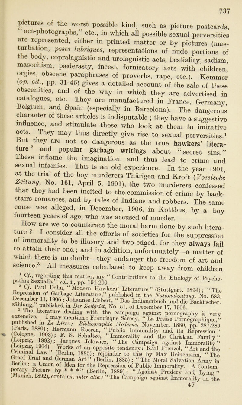 pictures of the worst possible kind, such as picture postcards, act-photographs,” etc., in which all possible sexual perversities are represented, either in printed matter or by pictures (mas- turbation, poses lubriques, representations of nude portions of tlie body, copralagnistic and urolagnistic acts, bestiality, sadism, masochism, paederasty, incest, fornicatory acts with children, orgies, obscene paraphrases of proverbs, rape, etc.). Kemmer (op. cit., pp. 31-45) gives a detailed account of the sale of these obscemties, and of the way in which they are advertised in catalogues, etc. They are manufactured in France, Germany Belgium, and Spain (especially in Barcelona). The dangerous character of these articles is indisputable ; they have a suggestive mnuence, and stimulate those who look at them to imitative acts. They may thus directly give rise to sexual perversities.1 But they are not so dangerous as the true hawkers’ litera- ture and populär garbage writings about “ secret sins.” These inflame the imagination, and thus lead to crime and sexual infamies. This is an old experience. In the year 1901, at the trial of the boy murderers Thärigen and Kroft (Vossische Zeitung, No. 161, April 5, 1901), the two murderers confessed that they had been incited to the Commission of crime by back- stairs romances, and by tales of Indians and robbers. The same cause was alleged, in December, 1906, in Kottbus, by a boy fourteen years of age, who was accused of murder. How are we to counteract the moral harm done by such litera- ture ? I consider all the efforts of societies for the suppression of immorality to be illusory and two-edged, for they always fall to attain their end ; and in addition, unfortunately—a matter of which there is no doubt—they endanger the freedom of art and Science.3 All measures calculated to keep away from children regaldill,g tbis matter, my 44 Contributions to the Etiology of Psycho- pathia Sexualis,” vol. i., pp. 194-200. * ^ 2 Cf. Paul Dehn, 44 Modern Hawkers’ Literature” (Stuttgart, 1894); 44 The I ,!!PJeSK0n1 ?f iäbaf, Piterature,” published in the Nationalzeitung, No. 683^ December 11,1906 ; Johannes Liebert, 44 Das Indianerbuch und die Backfischer- 3 tu?’ rPubllslie(1 m Der Zeitgeist, No. 51, of December 17, 1906. -tue literature dealing with the campaign against pornography is verv lTl1Vu • * may mention : Francisque Sarcey, 44 La Presse Pornographique,’’ published m Le Livre: Bibliographie Moderne, November, 1880, pp. 287-289 ( ans, 1880) ; Hermann Roeren, 44 Public Immorality and its Repression ” ( ologne, 1903); F. S. Schul tze, 44 Immorality and the Christian Family” neipzig 1892); Jacques Jolowicz, 44 The Campaign against Immorality” (-Leipzig, 1904). Works of an opposite tendeney: Karl Frenze], 44 Art and the Criminal Law (Berlin, 1885); rejoinder to this by Max Heinemann, 44 The Graef Trial and German Art ” (Berlin, 1885); 44 The Moral Salvation Army in erlrn: a Union of Men for the Repression of Public Immorality. A Contem- porary Picture by * * *» (Berlin, 1889); 44 Against Prudery and Lying » C unich, 1892), contams, inter alia; 44 The Campaign against Immorality on the 47