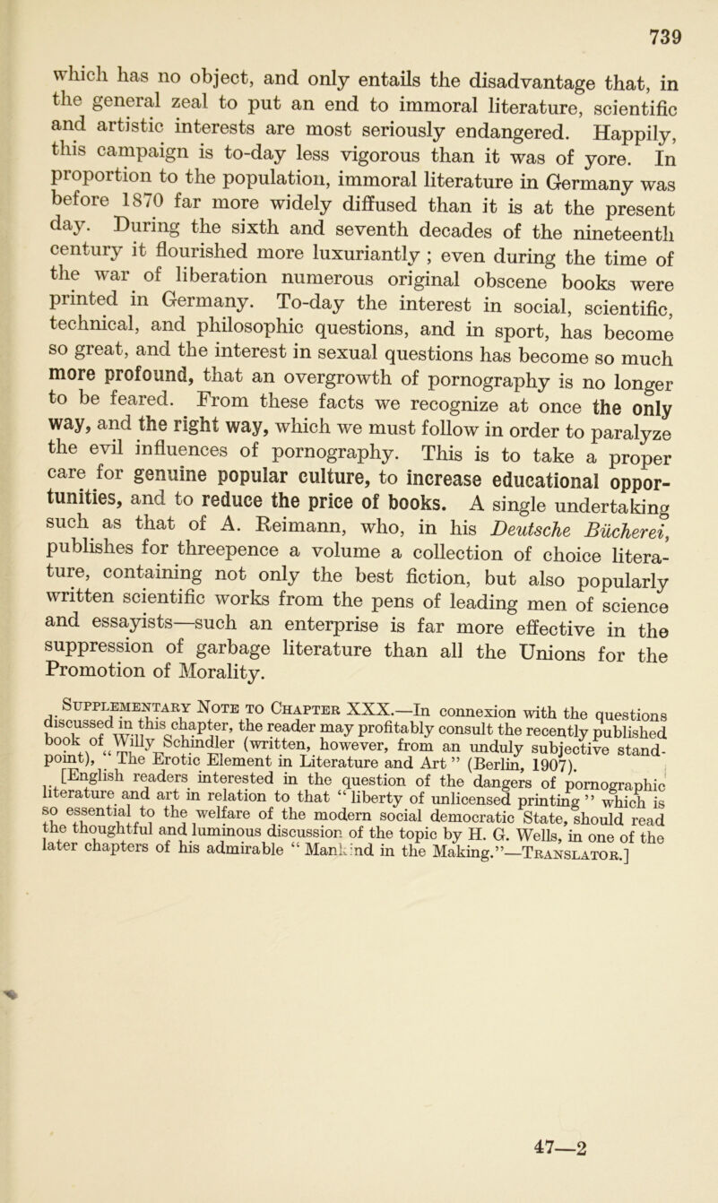 whicli has no object, and only entails the disadvantage that, in the general zeal to put an end to immoral literature, scientific and artistic interests are most seriously endangered. Happily, tliis campaign is to-day less vigorous than it was of yore. In Proportion to the population, immoral literature in Germany was before 1870 far more widely diffused than it is at the present day. Düring the sixth and seventh decades of the nineteenth ; even during the time of the war of liberation numerous original obscene books were printed in Germany. To-day the interest in social, scientific, techmcal, and philosophic questions, and in sport, has become so great, and the interest in sexual questions has become so much more profound, that an overgrowth of pornography is no longer to be feared. From these facts we recognize at once the only way, and the right way, which we must follow in order to paralyze the evil influences of pornography. This is to take a proper care for genuine populär culture, to increase edueational oppor- tunities, and to reduce the price of books. A single undertaking such as that of A. Reimann, who, in his Deutsche Bücherei, publishes for threepence a volume a Collection of choice litera- ture, containing not only the best fiction, but also popularly written scientific works from the pens of leading men of Science and essayists—such an enterprise is far more effective in the Suppression of garbage literature than all the Unions for the Promotion of Morality. Supplementary Note to Chapter XXX.—In connexion with the questions discussed in this chapter, the reader may profitably consult the recently published bookofWihy Schindler (written, however, from an unduly subjective stand- pomt), The Erotic Element in Literature and Art ” (Berlin, 1907). [English readers interested in the question of the dangers of pornographic literature and art in relation to that “ liberty of unlicensed printing ” which is so essential to the welfare of the modern social democratic State, should read the thoughtful and lummous discussion of the topic by H. G. Wells, in one of the later chapters of his admirable “Mankind in the Making.”—Translator ] 47—2