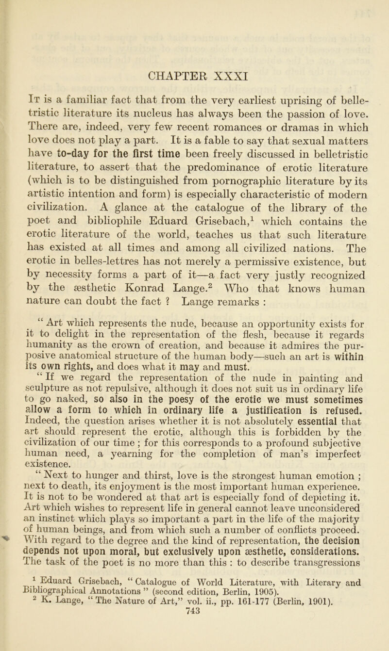It is a familiär fact that from the very earliest uprising of belle- tristic literature its nucleus has always been the passion of love. There are, indeed, very few recent romances or dramas in which love does not play a part. It is a fable to say that sexual matters liave to-day for the first time been freely discussed in belletristic literature, to assert that the predominance of erotic literature (which is to be distinguished from pornographic literature byits artistic intention and form) is especially characteristic of modern civilization. A glance at the catalogue of the library of the poet and bibliophile Eduard Grisebach,1 which contains the erotic literature of the world, teaches us that such literature has existed at all times and among all civilized nations. The erotic in belles-lettres has not merely a permissive existence, but by necessity forms a part of it—a fact very justly recognized by the aesthetic Konrad Lange.2 Who that knows human nature can doubt the fact ? Lange remarks : “ Art which represents the nude, because an opportunity exists for it to delight in the representation of the flesh, because it regards humanity as the crown of creation, and because it admires the pur- posive anatomical structure of the human body—such an art is within its own rights, and does what it may and must. “If we regard the representation of the nude in painting and sculpture as not repulsive, although it does not suit us in ordinary life to go naked, so also in the poesy of the erotic we must sometimes allow a form to which in ordinary life a justification is refused. Indeed, the question arises whether it is not absolutely essential that art should represent the erotic, although this is forbidden by the civilization of our time ; for this corresponds to a profound subjective human need, a yearning for the completion of man’s imperfect existence. “ Xext to hunger and thirst, love is the strongest human emotion ; next to death, its enjoyment is the most important human experience. It is not to be wondered at that art is especially fond of depicting it. Art which wishes to represent life in general cannot leave unconsidered an instinct which plays so important a part in the life of the majority of human beings, and from which such a number of conflicts proceed. With regard to the degree and the kind of representation, the decision depends not upon moral, but exclusively upon sesthetic, considerations. The task of the poet is no more than this : to describe transgressions 1 Eduard Grisebach, “ Catalogue of World Literature, with Literary and Bibliographical Annotations ” (second edition, Berlin, 1905). 2 K. Lange, “The Nature of Art,” vol. ii., pp. 161-177 (Berlin, 1901).