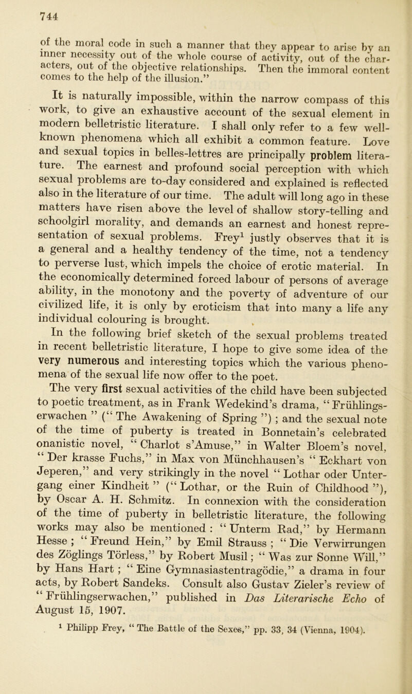 of the moral Code in such a manner that they appear to arise by an inner necessity out of the whole course of activity, out of the char- acters, out of the objective relationships. Then the immoral content comes to the help of the illusion.” It is naturally impossible, within the narrow compass of this work, to give an exhaustive account of the sexual element in modern belletristic literature. I shall only refer to a few well- known phenomena which all exhibit a common feature. Love and sexual topics in belles-lettres are principally problem litera- ture. The earnest and profound social perception with which sexual problems are to-day considered and explained is reflected also in the literature of our time. The adult will long ago in these matters have risen above the level of shallow story-telling and schoolgirl morality, and demands an earnest and honest repre- sentation of sexual problems. Frey1 justly observes that it is a general and a healthy tendency of the time, not a tendency to perverse lust, which impels the choice of erotic material. In the economically determined forced labour of persons of average ability, in the monotony and the poverty of adventure of our civilized life, it is only by eroticism that into many a life any individual colouring is brought. In the following brief sketch of the sexual problems treated in recent belletristic literature, I hope to give some idea of the very numerous and interesting topics which the various pheno- mena of the sexual life now offer to the poet. The very first sexual activities of the child have been subjected to poetic treatment, as in Frank Wedekind’s drama, “Frühlings- erwachen ( The Awakening of Spring ”) ; and the sexual note of the time of puberty is treated in Bonnetain’s celebrated onanistic novel, “ Charlot s’Amuse,” in Walter Bloem’s novel, “ Der krasse Fuchs,” in Max von Münchhausens “ Eckhart von Jeperen, and very strikingly in the novel “ Lothar oder Unter- gang einer Kindheit” (“Lothar, or the Ruin of Childhood ”), by Oscar A. H. Schmitz. In connexion with the consideration of the time of puberty in belletristic literature, the following works may also be mentioned : “ Unterm Rad,” by Hermann Hesse ; Freund Hein,” by Emil Strauss ; “ Hie Verwirrungen des Zöglings Törless,” by Robert Musil; “ Was zur Sonne Will,” by Hans Hart ; “ Eine Gymnasiastentragödie,” a drama in four acts, by Robert Sandeks. Consult also Gustav Zieler’s review of “Frühlingserwachen,” published in Das Literarische Echo of August 15, 1907. 1 Philipp Frey, “ The Battle of the Sexes,” pp. 33, 34 (Vienna, 1904).