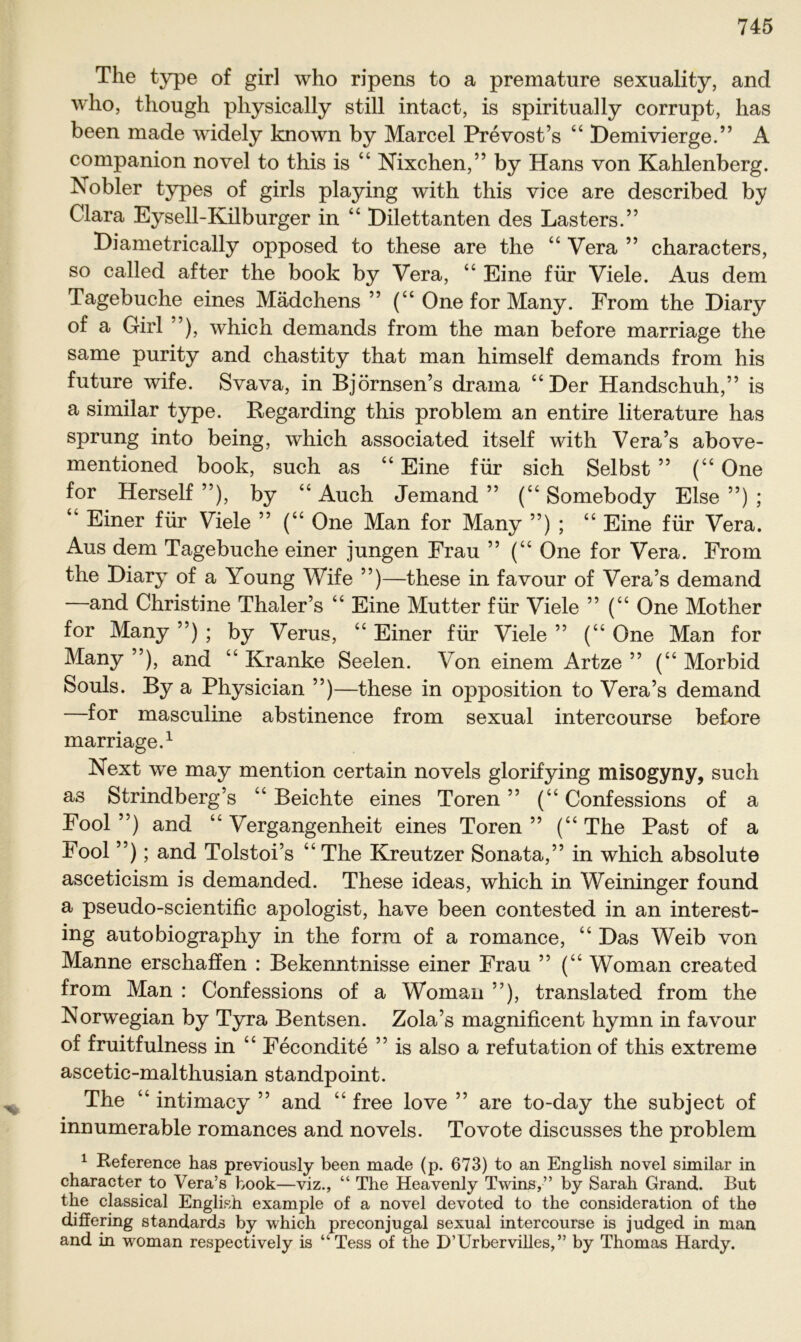 The type of girl who ripens to a premature sexuality, and who, though pliysically still intact, is spiritually corrupt, has been made widely known by Marcel Prevost’s “ Demivierge.” A companion novel to this is “ Nixchen,” by Hans von Kahlenberg. Nobler types of girls playing with this vice are described by Clara Eysell-Kilburger in “ Dilettanten des Lasters.” Diametrically opposed to these are the “ Vera ” characters, so called after the book by Vera, “ Eine für Viele. Aus dem Tagebuche eines Mädchens ” (“ One for Many. From the Diary of a Girl ”), which demands from the man before marriage the same purity and chastity that man himself demands from his future wife. Svava, in Björnsen’s drama “Der Handschuh,” is a similar type. Regarding this problem an entire literature has sprung into being, which associated itself with Vera’s above- mentioned book, such as “ Eine für sich Selbst ” (“ One for Herseif ”), by “ Auch Jemand ” (“ Somebody Else ”) ; “ Einer für Viele ” (“ One Man for Many ”) ; “ Eine für Vera. Aus dem Tagebuche einer jungen Frau ” (“ One for Vera. From the Diary of a Young Wife ”)—these in favour of Vera’s demand —and Christine Thaler’s “ Eine Mutter für Viele ” (“ One Mother for Many”); by Verus, “Einer für Viele” (“One Man for Many ”), and “ Kranke Seelen. Von einem Artze ” (“ Morbid Souls. By a Physieian ”)—these in Opposition to Vera’s demand —for masculine abstinence from sexual intercourse before marriage.1 Next we may mention certain novels glorifying misogyny, such as Strindberg’s “ Beichte eines Toren ” (“ Confessions of a Fool ”) and “ Vergangenheit eines Toren ” (“ The Past of a Fool ”); and Tolstoi’s “The Kreutzer Sonata,” in which absolute asceticism is demanded. These ideas, which in Weininger found a pseudo-scientific apologist, have been contested in an interest- ing autobiography in the form of a romance, “ Das Weib von Manne erschaffen : Bekenntnisse einer Frau ” (“ Woman created from Man : Confessions of a Womail ”), translated from the Norwegian by Tyra Bentsen. Zola’s magnificent hymn in favour of fruitfulness in “ Fecondite ” is also a refutation of this extreme ascetic-malthusian standpoint. The “ intimacy ” and “ free love ” are to-day the subject of innumerable romances and novels. Tovote discusses the problem 1 Reference has previously been made (p. 673) to an English novel similar in character to Vera’s book—viz., “ The Heavenly Twins,” by Sarah Grand. But the classical English example of a novel devoted to the consideration of the differing Standards by which preconjngal sexual intercourse is judged in man and in woman respectively is “Tess of the D’Urbervilles,” by Thomas Hardy.