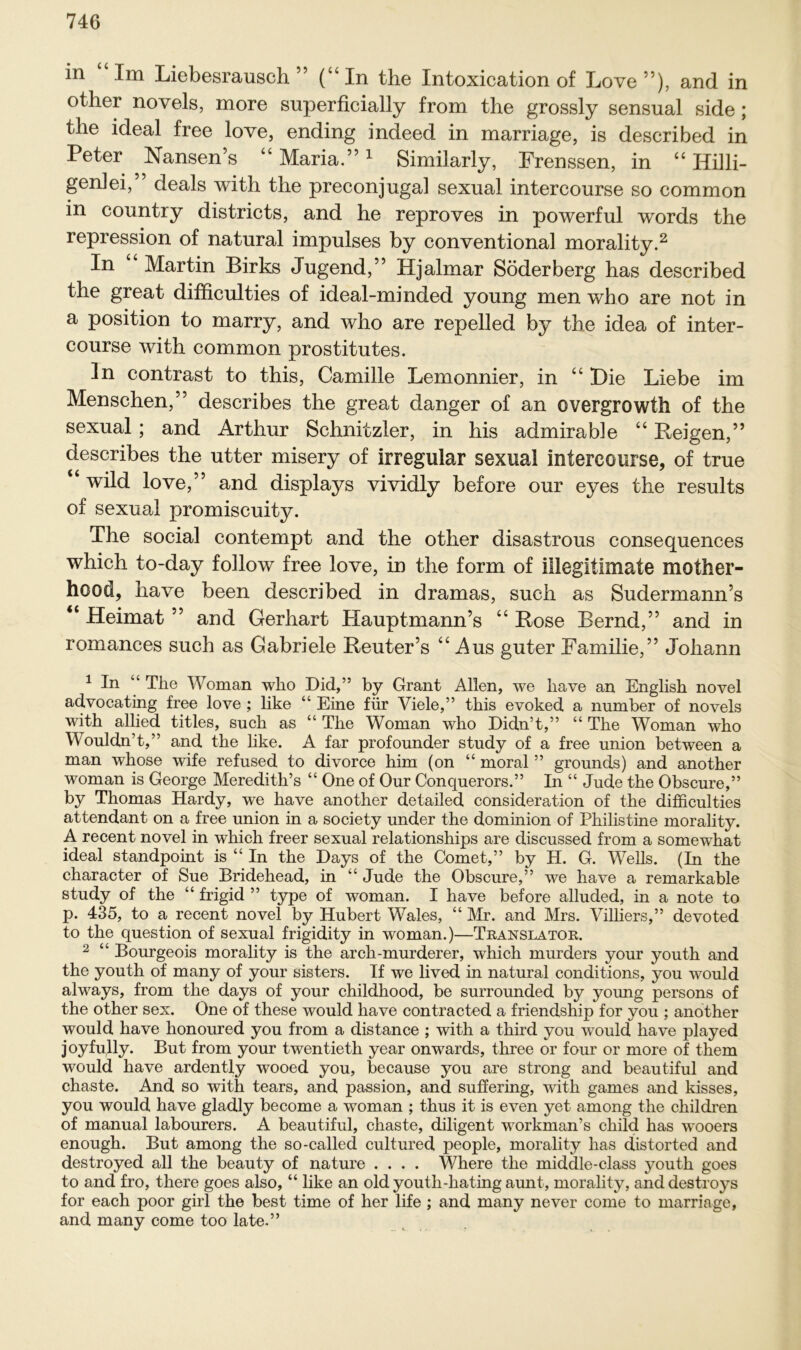 in Im Liebesrausch ” (“In the Intoxication of Love ”), and in other novcls, more superficially from the grossly sensual side; the ideal free love, ending indeed in marriage, is described in Peter Nansen’s “ Maria.”1 Similarly, Frenssen, in “ Billi- gen] ei, deals with the preconjugal sexual intercourse so common in country districts, and he reproves in powerful words the repression of natural impulses by conventional morality.2 In Martin Birks Jugend,” Hjalmar Söderberg has described the great difficulties of ideal-minded young men who are not in a position to marry, and who are repelled by the idea of inter- course with common prostitutes. ln contrast to this, Camille Lemonnier, in “ Die Liebe im Menschen,” describes the great danger of an overgrowth of the sexual; and Arthur Schnitzler, in his admirable “ Beigen,” describes the utter misery of irregulär sexual intercourse, of true “ wild love,” and displays vividly before our eyes the results of sexual promiscuity. The social contempt and the other disastrous consequences which to-day follow free love, in the form of illegitimate mother- hood, have been described in dramas, such as Sudermann’s “ Heimat ” and Gerhart Hauptmann’s “ Bose Bernd,” and in romances such as Gabriele Beuter’s “ Aus guter Familie,” Johann 1 In “ The Woman who Did,” by Grant Allen, we have an English novel advocating free love ; like “ Eine für Viele,” this evoked a number of novels with allied titles, such as “ The Woman who Didn’t,” “ The Woman who Wouldn’t,” and the like. A far profounder study of a free union between a man whose wife refused to divorce him (on “ moral ” grounds) and another woman is George Meredith’s “ One of Our Conquerors.” In “ Jude the Obscure,” by Thomas Hardy, we have another detailed consideration of the difficulties attendant on a free union in a society under the dominion of Philistine morality. A recent novel in which freer sexual relationships are discussed from a somewhat ideal standpoint is “ In the Days of the Comet,” by H. G. Wells. (In the character of Sue Bridehead, in “ Jude the Obscure,” we have a remarkable study of the “ frigid ” type of woman. I have before alluded, in a note to p. 435, to a recent novel by Hubert Wales, “ Mr. and Mrs. Villiers,” devoted to the question of sexual frigidity in woman.)—Translator. 2 “ Bourgeois morality is the arch-murderer, which murders your youth and the youth of many of your sisters. If we lived in natural conditions, you would always, from the days of your childhood, be surrounded by young persons of the other sex. One of these would have contracted a friendship for you ; another would have honoured you from a distance ; with a third you would have played joyfully. But from your twentieth year onwards, three or four or more of them would have ardently wooed you, because you are strong and beautiful and chaste. And so with tears, and passion, and suffering, with games and kisses, you would have gladly become a woman ; thus it is even yet among the children of manual labourers. A beautiful, chaste, diligent workman’s child has wooers enough. But among the so-called cultured people, morality has distorted and destroyed all the beauty of nature .... Where the middle-class youth goes to and fro, there goes also, “ like an old youth-hatingaunt, morality, anddestroys for each poor girl the best time of her life; and many never come to marriage, and many come too late.”