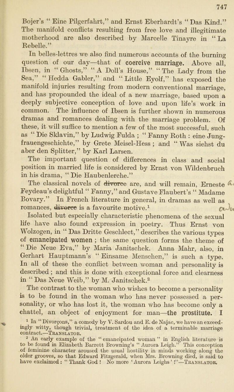 Bojer’s “ Eine Pilgerfahrt,” and Ernst Eberhardt’s “Das Kind.” The manifold conflicts resulting from free love and illegitimate motherhood are also described by MarceJle Tinayre in “La Rebelle.” In belles-lettres we also find numerous accounts of the burning question of our day—that of coereive marriage. Above all, Ibsen, in “ Ghosts,” “ A Doll’s House,” “ The Lady from the Sea,” “ Hedda Gabler,” and “ Little Eyolf,” has exposed the manifold injuries resulting from modern conventional marriage, and has propounded the ideal of a new marriage, based upon a deeply subjective conception of love and upon life’s work in common. The influence of Ibsen is further shown in numerous dramas and romances dealing with the marriage problem. Of these, it will suxhce to mention a few of the most successful, such as “ Die Sklavin,” by Ludwig Fulda ; “ Fanny Roth : eine Jung- frauengeschichte,” by Grete Meisel-TIess ; and “ Was siehst du aber den Splitter,” by Karl Larsen. The important question of differences in dass and social Position in married life is considered by Ernst von Wildenbruch in his drama, “ Die Haubenlerche.” The classical novels of divorce are, and will remain, Erneste ‘ Feydeau’s delightful “ Fanny,” and Gustave Flaubert’s “ Madame Bovary.” In French literature in general, in dramas as well as romances, diveree is a favourite motive.1 ; v * Isolated but especially characteristic phenomena of the sexual life have also found expression in poetry. Thus Ernst von Wolzogen, in “ Das Dritte Geschlect,” describes the various types of emancipated women ; the same question forms the theme of “ Die Neue Eva,” by Maria Janitschek. Anna Mahr, also, in Gerhart Hauptmann’s “ Einsame Menschen,” is such a type. In all of these the conflict between woman and personality is described ; and this is done with exceptional force and clearness in “ Das Neue Weib,” by M. Janitschek.2 The contrast to the woman who wishes to become a personality is to be found in the woman who has never possessed a per- sonality, or who has lost it, the woman who has become only a chattel, an object of enj oyment for man—the prostitute. I 1 In “ Divor§ons,” a comedy by V. Sardou and E. de Najac, we have an exceed- ingly witty, though trivial, treatment of the idea of a terminable marriage contract.—Translator. 2 An early example of the “ emancipated woman ” in English literature is to be found in Elizabeth Barrett Browning’s “ Aurora Leigh.” This conception of feminine character aroused the usual hostility in minds working along the older grooves, so that Edward Fitzgerald, when Mrs. Browning died, is said to have exclaimed : “ Thank God ! No more ‘Aurora Leighs ’ !”—Translator.