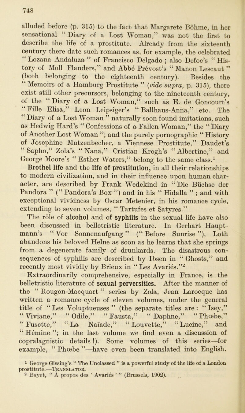 ii ii alluded before (p. 315) to the fact that Margarete Böhme, in her sensational 44 Diary of a Lost Woman,” was not the first to describe the life of a prostitute. Already from the sixteenth Century there date such romances as, for example, the celebrated “ Lozana Andaluza ” of Francisco Delgado ; also Defoe’s 44 His- tory of Moll Flanders,” and Abbe Prevost’s 44 Manon Lescaut ” (both belonging to the eighteenth Century). Besides the “ Memoirs of a Hamburg Prostitute ” (viele supra, p. 315), there exist still other precursors, belonging to the nineteenth Century, of the 44 Diary of a Lost Woman,” such as E. de Goncourt’s Fille Elisa,” Leon Leipsiger’s 44 Ballhaus-Anna,” etc. The Diary of a Lost Woman ” naturally soon found imitations, such as Hedwig Hard’s 44 Confessions of a Fallen Woman,” the 44 Diary of Another Lost Woman ”; and the purely pornographic 44 History of Josephine Mutzenbecher, a Viennese Prostitute,” Daudet’s “ Sapho,” Zola’s 44 Nana,” Cristian Krogh’s 44 Albertine,” and George Moore’s 44 Esther Waters,” belong to the same dass.1 Brothel life and the life of Prostitution, in all their relationships to modern civilization, and in their influence upon human char- aeter, are described by Frank Wedekind in 44 Die Büchse der Pandora ” (“ Pandora’s Box ”) and in his 44 Hidalla ” ; and with exceptional vividness by Oscar Metenier, in his romance cycle, extending to seven volumes, “ Tartufes et Satyres.” The röle of aleohol and of Syphilis in the sexual life have also been discussed in belletristic literature. In Gerhart Haupt- mann’s 44 Vor Sonnenaufgang ” (u Before Sunrise ”), Loth abandons his beloved Heine as soon as he learns that she springs from a degenerate family of drunkards. The disastrous con- sequences of syphüis are described by Ibsen in “ Ghosts,” and recently most vividly by Brieux in “ Les Avaries.”2 Extraordinarily comprehensive, especially in France, is the belletristic literature of sexual perversities. After the manner of the “ Rougon-Macquart ” series by Zola, Jean Larocque has written a romance cycle of eleven volumes, under the general title of “ Les Voluptueuses ” (the separate titles are : “ Isey,” Viviane,” “ Odile,” “ Fausta,” “ Daphne,” “ Phcebe,” Fusette,” “ La Naiade,” “ Louvette,” “ Lucine,” and 44 Hemine ”; in the last volume we find even a discussion of copralagnistic details !). Some volumes of this series—for example, 44 Phoebe ”—have even been translated into English. a a 1 George Gissing’s “ The Unelassed ” is a powerful study of the life of a London prostitute.—Translato r. 2 Bayet, “ A propos des c Avaries ’ ” (Brussels, 1902).