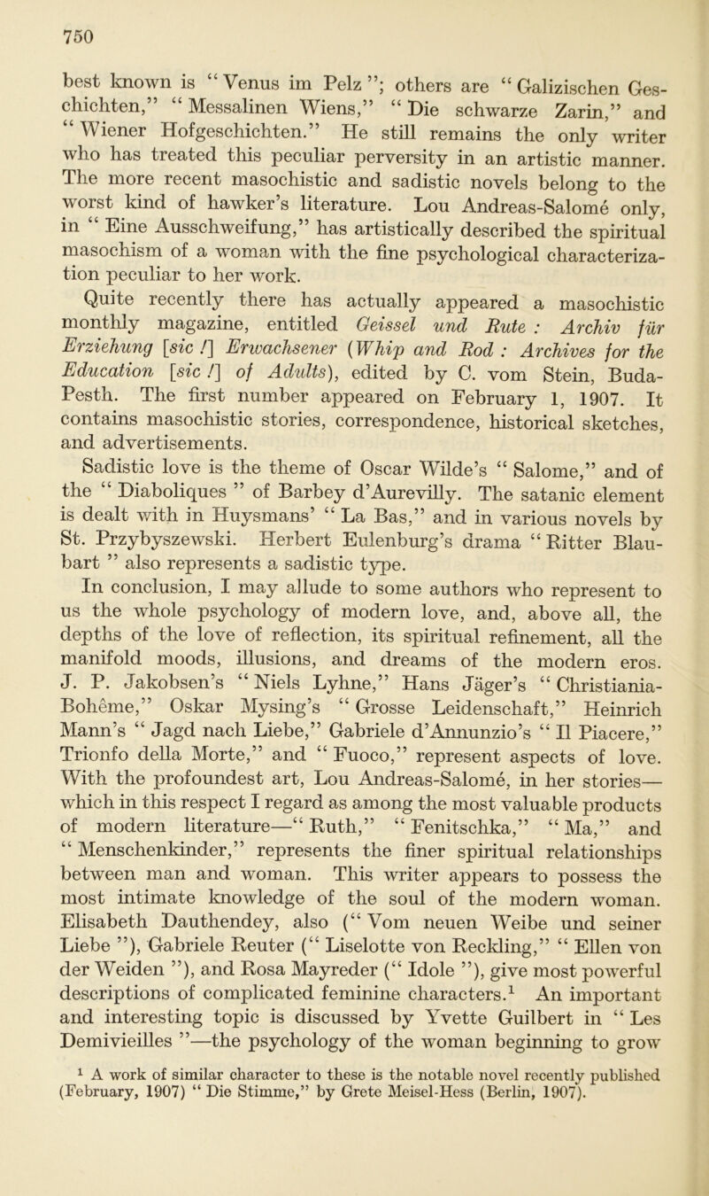 best known is “Venus im Pelz”; others are “ Galizischen Ges- chichten,” “ Messalinen Wiens,” “ Die schwarze Zarin,” and Wiener Hofgeschichten. He still remains the only writer who has treated this peculiar perversity in an artistic manner. The more recent masochistic and sadistic novels belong to the worst kind of hawker’s literature. Lou Andreas-Salome only, in “ Eine Ausschweifung,” has artistically described the spiritual masochism of a woman with the fine psychological characteriza- tion peculiar to her work. Quite recently there has actually appeared a masochistic monthly magazine, entitlecl Geissei und Rute : Archiv für Erziehung [sic!] Erwachsener (Whip and Rod : Archives for the Education [sic /] of Adidts), edited by C. vom Stein, Buda- Pesth. The first number appeared on Febrnary 1, 1907. It contains masochistic stories, correspondence, historical sketches, and advertisements. Sadistic love is the theme of Oscar Wilde’s “ Salome,” and of the “ Diaboliques ” of Barbey d’Aurevilly. The satanic element is dealt with in Huysmans’ “ La Bas,” and in varions novels by St. Przybyszewski. Herbert Eulenburg’s drama “Bitter Blau- bart ” also represents a sadistic type. In conclusion, I may a]lude to some authors who represent to us the whole psychology of modern love, and, above all, the depths of the love of reflection, its spiritual refinement, all the manifold moods, illusions, and dreams of the modern eros. J. P. Jakobsen’s “Niels Lyhne,” Hans Jäger’s “ Christiania- Boheme,” Oskar Mysing’s “ Grosse Leidenschaft,” Heinrich Mann’s “ Jagd nach Liebe,” Gabriele d’Annunzio’s “ II Piacere,” Trionfo della Morte,” and “ Fuoco,” represent aspects of love. With the profoundest art, Lou Andreas-Salome, in her stories— which in this respect I regard as among the most valuable products of modern literature—“ Ruth,” “ Fenitschka,” “ Ma,” and “ Menschenkinder,” represents the finer spiritual relationships between man and woman. This writer appears to possess the most intimate knowledge of the soul of the modern woman. Elisabeth Dauthendey, also (“ Vom neuen Weibe und seiner Liebe ”), Gabriele Reuter (“ Liselotte von Reckling,” “ Ellen von der Weiden ”), and Rosa Mayreder (“ Idole ”), give most powerful descriptions of complicated feminine characters.1 An important and interesting topic is discussed by Yvette Guilbert in “ Les Demivieilles ”—the psychology of the woman beginning to grow 1 A work of similar character to these is the notable novel recently published (February, 1907) “ Die Stimme,” by Grete Meisel-Hess (Berlin, 1907).