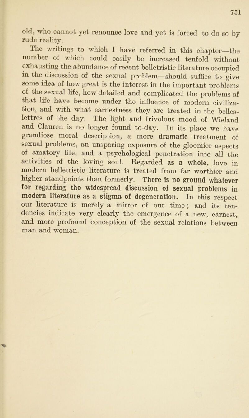 old, who cannot yet renounce love and yet is forced to do so by rüde reality. The writings to which I have referred in this chapter—the number of which could easily be increased tenfold without exliausting the abundance of recent belletristic literature occupied in the discnssion of the sexual problem—should suffice to give some idea of how great is the interest in the important problems of the sexual life, how detailed and complicated the problems of that life have become under the influence of modern civiliza- tion, and with what earnestness they are treated in the belles- lettres of the day. The light and frivolous mood of Wieland and Clauren is no longer found to-day. In its place we have grandiose moral description, a more dramatic treatment of sexual problems, an unsparing exposure of the gloomier aspects of amatory life, and a psychological penetration into all the activities of the loving soul. Regarded as a whoie, love in modern belletristic literature is treated from far worthier and higher standpoints than formerly. There is no ground whatever for regarding the widespread discnssion of sexual problems in modern literature as a Stigma of degeneration. In this respect our literature is merely a mirror of our time ; and its ten- dencies indicate very clearly the emergence of a new, earnest, and more profound conception of the sexual relations between man and woman.