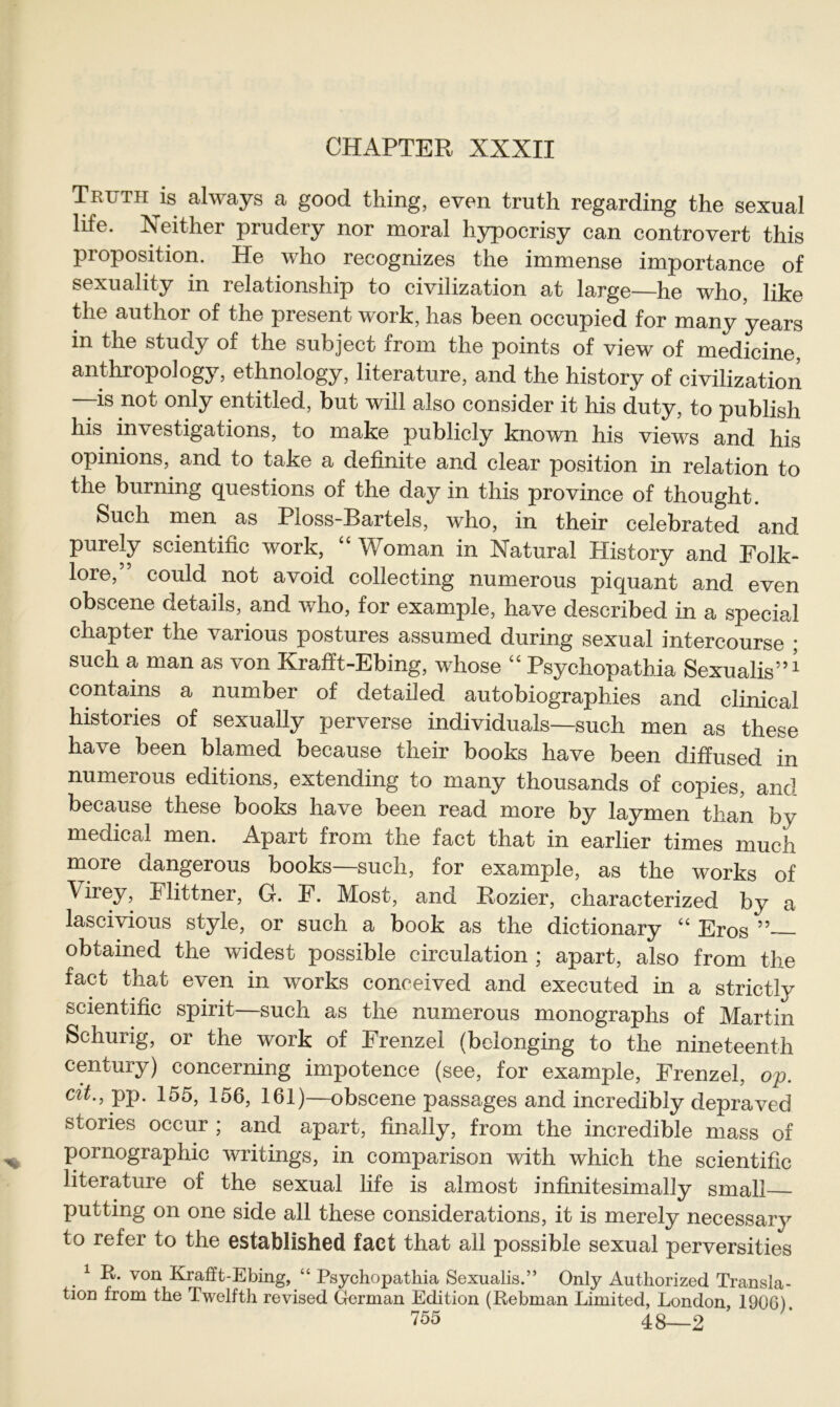 Truth is always a good thing, even truth regarding the sexual life. X either prudery nor moral hypocrisy can controvert this proposition. He who recognizes the immense importance of sexuality in relationship to civilization at large—he who, like the author of the present work, has been occupied for many years in the study of the subject from the points of view of medicine, anthropology, ethnology, literature, and the history of civilization is not only entitled, but will also consider it his duty, to publish his investigations, to make publicly known his views and his opinions, and to take a definite and clear position in relation to the burning questions of the day in this province of thought. Such men as Ploss-Bartels, who, in their celebrated and purely scientific work, “ Woman in Natural History and Folk- lore,” could not avoid collecting numerous piquant and even obscene details, and who, for example, have described in a special chapter the various postures assumed during sexual intercourse ; such a man as von Krafft-Ebing, whose “ Psychopathia Sexualis”* contains a number of detailed autobiographies and clinical histories of sexually perverse individuals—such men as these have been blamed because their books have been diffused in numerous editions, extending to many thousands of copies, and because these books have been read more by laymen than by medical men. Apart from the fact that in earlier times much more dangerous books—such, for example, as the works of \irey, Flittner, G. F. Most, and Rozier, characterized by a lascivious style, or such a book as the dictionary “ Eros ” obtained the widest possible circulation ; apart, also from the fact that even in works coneeived and executed in a strictly scientific spirit—such as the numerous monographs of Martin Schurig, or the work of Frenzei (bclonging to the nineteenth Century) concerning impotence (see, for example, Frenzei, op. Clt‘> PP- 155, 156, 161)—obscene passages and incredibly depraved stories occur ; and apart, finally, from the incredible mass of Pornographie writings, in comparison with which the scientific literature of the sexual life is almost infinitesimally small putting on one side all these considerations, it is merely necessary to refei to the established fact that all possible sexual perversities . 1 R- von Krafft-Ebing, “ Psychopathia Sexualis.” Only Authorized Transla- tion from the Twelfth revised German Edition (Rebman Limited, London, 1906).
