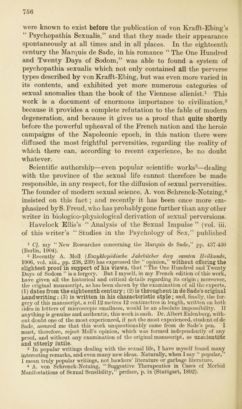 were known to exist before the publication of von Krafft-Ebing’s Psychopathia Sexualis,” and that they made their appearance spontaneously at all times and in all places. In the eighteenth Century the Marquis de Sade, in his romance “ The One Hundred and Twenty Days of Sodom,” was able to found a System of psychopathia sexualis which not only contained all the perverse types described by von Krafft-Ehing, but was even more varied in its contents, and exhibited yet more numerous categories of sexual anomalies than the book of the Viennese alienist.1 This work is a document of enormous importance to civilization,2 because it provides a complete refutation to the fable of modern degeneration, and because it gives us a proof that quite shortly before the powerful upheaval of the Erench nation and the heroic campaigns of the Napoleonic epoch, in this nation there were diffused the most frightful perversities, regarding the reality of which there can, according to recent experience, be no doubt whatever. Scientific authorship—even populär scientific works3—dealing with the province of the sexual life cannot therefore be made responsible, in any respect, for the diffusion of sexual perversities. The founder of modern sexual Science, A. von Sehrenck-Notzing,4 insisted on this fact ; and recently it has been once more em- phasized by S. Freud, who has probablygone further than any other writer in biologico-pliysiological derivation of sexual perversions. Havelock Ellis’s “ Analysis of the Sexual Impulse ” (vol. iii. of this writer’s “ Studies in the Psychology of Sex,” published 1 Cf. my “ New Researches concerning the Marquis de Sade,” pp. 437-450 (Berlin, 1904). 2 Recently A. Moll (Enzyklopädische Jahrbücher derg samten Heilkunde, 1906, vol. xiii., pp. 238, 239) has expressed the “ opinion,” without offering the slightest proof in Support of his views, that “The One Hundred and Twenty Days of Sodom ” is a forgery. But I myself, in my French edition of this work, have given all the historical and critical details regarding its origin; moreover, the original manuscript, as has been shown by the examination of all the experts, (1) dates from the eighteenth Century; (2) is throughout in de Sade’s original handwriting; (3) is written in his characteristic style; and, finally,the for- gery of this manuscript, a roll 12 metres 12 centimetres in length, written on both sides in letters of microscopic smallness, would be an absolute impossibility. If anything is genuine and authentic, this work is such. Dr. Albert Eulenburg, with- out doubt one of the most experienced, if not the most experienced, Student of de Sade, assured me that this work unquestionably came from de Sade’s pen. I must, therefore, reject Moll’s opinion, which was formed independently of any proof, and without any examination of the original manuscript, as unscientific and utterly futile. 3 In populär writings dealing with the sexual life, I have myself found many interesting remarks, and even many new ideas. Naturally, when I say “ populär,” I mean truly populär writings, not hawkers’ literature or garbage literature. 4 A. von Schrenck-Notzing, “ Suggestive Therapeutics in Cases of Morbid Manifestations of Sexual Sensibility,” preface, p. ix (Stuttgart, 1892).