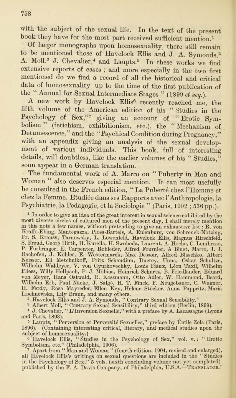 witli tlie subject of the sexusl lifo. In thG text of the pr6S6nt book they have for the most part received sufficient mention.1 Of larger monographs upon homosexuality, there still remain to be mentioned those of Havelock Ellis and J. A. Symonds,2 A. Moll,3 J. Chevalier,4 and Laupts.5 In these works we find extensive reports of cases ; and more especially in the two first mentioned do we find a record of all the historical and critical data of homosexuality up to the time of the first publication of the “ Annual for Sexual Intermediate Stages ” (1899 et seq.). A new work by Havelock Ellis6 recently reached me, the fifth volume of the American edition of his “ Studies in the Psychology of Sex,”7 giving an account of “ Erotic Sym- bolism ” (fetichism, exhibitionism, etc.), the “ Mechanism of Detumescence,” and the “Psychical Condition during Pregnancy,” with an appendix giving an analysis of the sexual develop- ment of various individuals. This book, full of interesting details, will doubtless, like the earlier volumes of his “ Studies,” soon appear in a German translation. The fundamental work of A. Marro on “ Puberty in Man and Woman ” also deserves especial mention. It can most usefully be consulted in the French edition, “ La Puberte chez FHomme et chez la Femme. Etudiee dans ses Rapports avec l’Anthropologie, la Psychiatrie, la Pedagogie, et la Sociologie ” (Paris, 1902 ; 536 pp.). 1 In order to give an idea of the great interest in sexual Science exhibited by the most diverse circles of cultured men of the present day, I shall merely mention in this note a few names, without pretending to give an exhaustive list: R. von Krafft-Ebing, Mantegazza, Ploss-Bartels, A. Eulenburg, von Schrenck-Notzing, Fr. S. ICrauss, Tarnowsky, L. Löwenfeld, Havelock Ellis, Magnus Hirschfeld, S. Freud, Georg Hirth, H. Kurella, H. Swoboda, Laurent, A. Hoche, C. Lombroso, P. Fürbringer, E. Carpenter, Rohleder, Alfred Fournier, A Binet, Marro, J. J. Bachofen, J. Köhler, E. Westermarck, Max Dessoir, Alfred Blaschko, Albert Neisser, Eli Metchnikoff, Fritz Schaudinn, Ducrey, Unna, Oskar Schultze, Wilhelm Waldeyer, V. von Gyurkovechky, Louis Fiaux, Leon Taxil, Wilhelm Fliess, Willy Hellpach, P. J. Möbius, Heinrich Schurtz, B. Friedländer, Eduard von Meyer, Hans Ostwald, R. Kossmann, Otto Adler, W. Hammond, Beard, Wilhelm Erb, Paul Näcke, J. Salgo, H. T. Finck, F. Neugebauer, C. Wagner, H. Ferdy, Rosa Mayreder, Ellen Key, Helene Stöcker, Anna Pappritz, Maria Lischnewska, Lily Braun, and many others. 2 Havelock Ellis and J. A. Symonds, “ Contrary Sexual Sensibility.” 3 Albert Moll, “ Contrary Sexual Sensibility,” third edition (Berlin, 1899). 4 J. Chevalier, “ L’Inversion Sexuelle,” with a preface by A. Lacassagne (Lyons and Paris, 1893). 5 Laupts, “ Perversion et Perversite Sexuelles,” preface by Emile Zola (Paris, 1896). (Containing interesting critical, literary, and medical studies upon the subject of homosexuality.) 6 Havelock Ellis, “ Studies in the Psychology of Sex,” vol. v.: “ Erotic Symbolism, etc.” (Philadelphia, 1906). 7 Apart from “ Man and Woman ” (fourth edition, 1904, revised and enlarged), all Havelock Ellis’s writings on sexual questions are included in the “ Studies in the Psychology of Sex,” 5 vols. (sixth concluding volume not yet completed) published by the F. A. Davis Company, of Philadelphia, U.S.A.—Translator.’