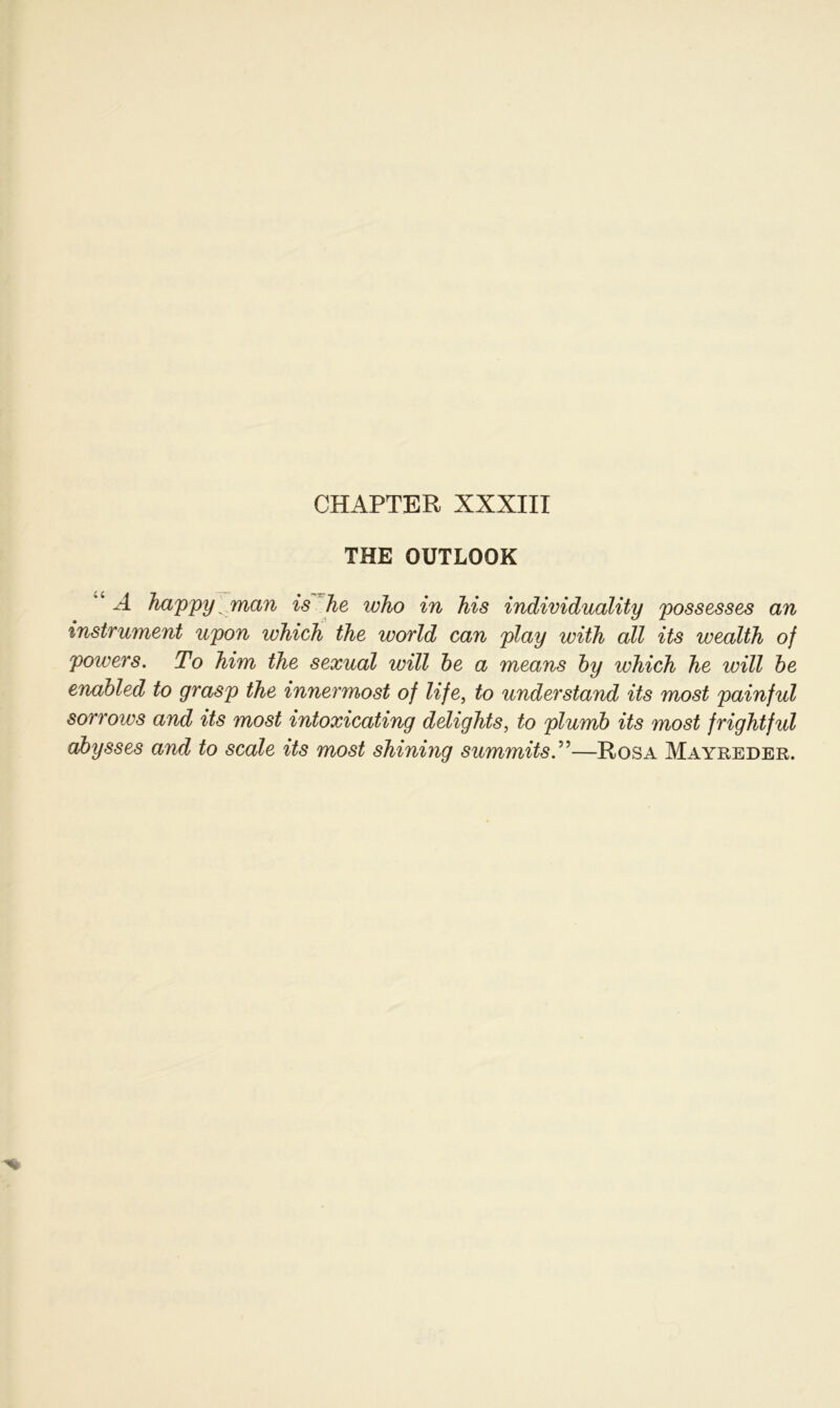 THE OUTLOOK ”c A happy man is he who in his individuality possesses an Instrument upon which the world can play with all its wealth of poivers. To him the sexual will be a means by which he will be enabled to grasp the innermost of life, to understand its most painful sorrows and its most intoxicating delights, to plumb its most frightful abysses and to scale its most shining summitsT—Rosa Mayreder.