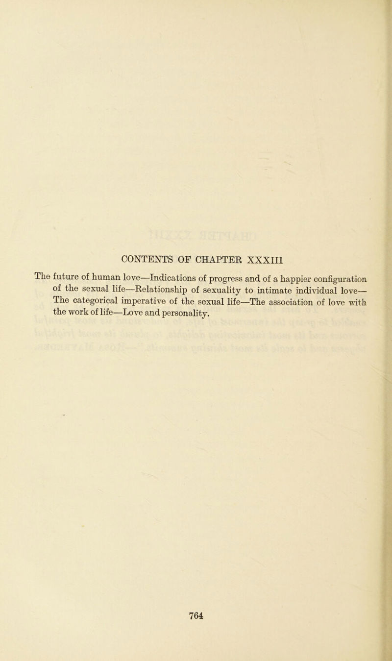 CONTENTS OF CHAPTER XXXIII The future of human love—Indications of progress and of a happier configuration of the sexual life—Relationship of sexuality to intimate individual love— The categorical imperative of the sexual life—The association of love with the work of life—Love and personality.