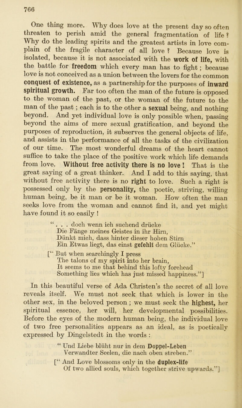 One thing more. Why does love at the present day so often threaten to perish amid the general fragmentation of life ? Why do the leading spirits and the greatest artists in love com- plain of the fragile character of all love ? Because love is isolated, because it is not associated with the work of life, with the battle for freedom which every man has to fight; because love is not conceived as a union between the lovers for the common conquest of existence, as a partnership for the purposes of inward spiritual growth. Bar too often the man of the future is opposed to the woman of the past, or the woman of the future to the man of the past; each is to the other a sexual being, and nothing beyond. And yet individual love is only possible when, passing beyond the aims of mere sexual gratification, and beyond the purposes of reproduction, it subserves the general objects of life, and assists in the performance of all the tasks of the civilization of our time. The most wonderful dreams of the heart cannot suffice to take the place of the positive work which life demands from love. Without free activity there is no love! That is the great saying of a great thinker. And I add to this saying, that without free activity there is no right to love. Such a right is possessed only by the Personality, the poetic, striving, willing human being, be it man or be it woman. How often the man seeks love from the woman and cannot find it, and yet might have found it so easily ! “ . . . doch wenn ich suchend drücke Die Fänge meines Geistes in ihr Hirn, Dünkt mich, dass hinter dieser hohen Stirn Ein Etwas liegt, das einst gefehlt dem Glücke.” [“ But when searchingly I press The talons of my spirit into her brain, It seems to me that behind this lofty forehead Something lies which has just missed happiness.”] In this beautiful verse of Ada Christen’s the secret of all love reveals itself. We must not seek that which is lower in the other sex, in the beloved person ; we must seek the highest, her spiritual essence, her will, her developmental possibilities. Before the eyes of the modern human being, the individual love of two free personalities appears as an ideal, as is poetically expressed by Dingelstedt in the words : “ Und Liebe blüht nur in dem DoppeLLeben Verwandter Seelen, die nach oben streben.” [“ And Love blossoms only in the duplex-life Of two allied souls, which togetlier strive upwards.”]