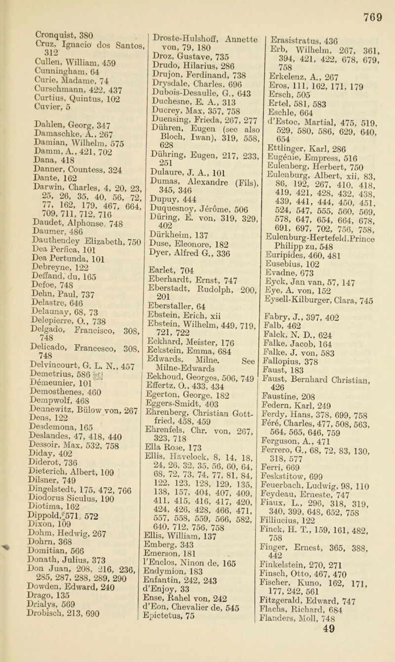 Cronquist, 380 Cruz, Ignacio dos Santos, 312 Cullen, William, 459 Cunningham, 64 Curie, Madame, 74 Curschmann, 422, 437 Curtius, Quintus, 102 Cuvier, 5 Dahlen, Georg, 347 Damaschke, A., 267 Damian, Wilhelm, 575 Damm, A., 421, 702 Dana, 418 Danner, Countess, 324 Dante, 162 Debreyne, 122 Deffand, du, 165 Defoe, 748 Dehn, Paul, 737 Delastre, 646 Delaunay, 68, 73 Delepierre, O., 738 Delgado, Francisco, 308, 748 Delicado, Francesco, 308, 748 Delvincourt, G. L. N., 457 Demetrius, 586 A; Demeunier, 101 Demosthenes, 460 Dempwolf, 468 Dennewitz, Bülow von, 267 Dens, 122 Desdemona, 165 Deslandes, 47, 418, 440 Dessoir, Max, 532, 758 Diday, 402 Diderot, 736 Dieterich, Albert, 109 Dilsner, 749 Dingelstedt, 175, 472, 766 Diodorus Siculus, 190 Diotima, 162 Dippold,f571, 572 Dixon, 109 Dohm, Hedwig, 267 Dohrn, 368 Domitian, 566 Donath, Julius, 373 Don Juan, 208, 216, 236, 285, 287, 288, 289, 290 Dowden, Edward, 240 Drago, 135 Drialys, 569 Drobisch, 213, 690 Droste-Hulshoff, Annette von, 79, 180 Droz, Gustave, 735 Drudo, Hilarius, 286 Drujon, Ferdinand, 738 Drysdale, Charles, 696 Dubois-Desaulle, G., 643 Duchesne, E. A., 313 Ducrey, Max, 357, 758 Duensing, Frieda, 267, 277 Diihren, Eugen (see also Bloch, Iwan), 319, 558, 628 Dühring, Eugen, 217, 233, 251 Dulaure, J. A., 101 Dumas, Alexandre (Fils), 345, 346 Dupuy, 444 Duquesnoy, Jerome, 506 Düring, E. von, 319, 329, 402 Dürkheim, 137 Düse, Eleonore, 182 Dyer, Alfred G., 336 Earlet, 704 Eberhardt, Ernst, 747 Eberstadt, Rudolph, 200, 201 Eberstaller, 64 Ebstein, Erich, xii Ebstein, Wilhelm, 449 719 721, 722 Eckhard, Meister, 176 Eckstein, Emma, 684 Edwards, Milne. See Milne-Edwards Eekhoud, Georges, 506, 749 Effertz, O., 433?434 Egerton, George, 182 Eggers-Smidt, 403 Ehrenberg, Christian Gott- fried, 458, 459 Ehrenfels, Chr. von, 267, 323, 718 Ella Rose, 173 Ellis, Havelock, 8, 14, 18, 24, 26, 32, 35, 56, 60, 64, 68, 72, 73, 74, 77, 81, 84, 122, 123, 128, 129, 135, 138, 157, 404, 407, 409, 411, 415, 416, 417, 420, 424, 426, 428, 466, 471, 557, 558, 559, 566, 582, 640, 712, 756, 758 Ellis, William, 137 Emberg, 343 Emerson, 181 TEnclos, Ninon de, 165 Endymion, 183 Enfantin, 242, 243 d’Enjoy, 33 Ense, Rahel von, 242 d’Eon, Chevalier de, 545 Epictetus, 75 Erasistratus, 436 Erb, Wilhelm, 267, 361, 394, 421, 422, 678, 679, 758 Erkelenz, A., 267 Eros, 111, 162, 171, 179 Erscli, 505 Ertel, 581, 583 Eschle, 664 d’Estoc, Martial, 475, 519, 529, 580, 586, 629, 640, 654 Ettlinger, Karl, 286 Eugenie, Empress, 516 Eulenborg, Herbert, 750 Eulenburg, Albert, xii, 83, 86, 192, 267, 410, 418, 419, 421, 428, 432, 438, 439, 441, 444, 450, 451, 524, 547, 555, 560, 569, 578, 647, 654, 664, 678, ^ 691, 697, 702, 756, 758, .ttulenburg-Hertefeld,Prince Philipp zu, 548 Euripides, 460, 481 Eusebius, 102 Evadne, 673 Eyck, Jan van, 57, 147 Eye, A. von, 152 Eysell-Kilburger, Clara, 745 Fabry, J., 397, 402 Falb, 462 Falck, N. D., 624 Falke, Jacob, 164 Falke, J. von, 583 Fallopius, 378 Faust, 183 Faust, Bernhard Christian, 426 Faustine, 208 Federn, Karl, 249 Ferdy, Hans, 378, 699, 758 Fere, Charles, 477, 508, 563, 564, 565, 646, 759 Ferguson, A., 471 Ferrero, G., 68, 72, 83, 130, 318, 577 Ferri, 669 Feskstitow, 699 Feuerbach, Ludwig, 98, 110 Feydeau, Erneste, 747 Fiaux, L., 296, 318, 319, 340, 399, 648, 652, 758 Filii ucius, 122 Finck, H. T., 159, 161, 482, 758 Finger, Ernest, 365, 388, 442 Finkeistein, 270, 271 Finsch, Otto, 467, 470 Fischer, Kuno, 162, 171, 177, 242, 561 Fitzgerald, Edward, 747 Flachs, Richard, 684 Flanders, Moll, 748 49 Darwin, Charles, 4, 20, 23, 25, 26, 35, 40, 56, 72, 77, 162, 179, 467, 664, 709, 711, 712, 716 Daudet, Alphonse, 748 Daumer, 486 Dauthendey Elizabeth, 750 Dea Perfica, 101 Dea Pertunda, 101