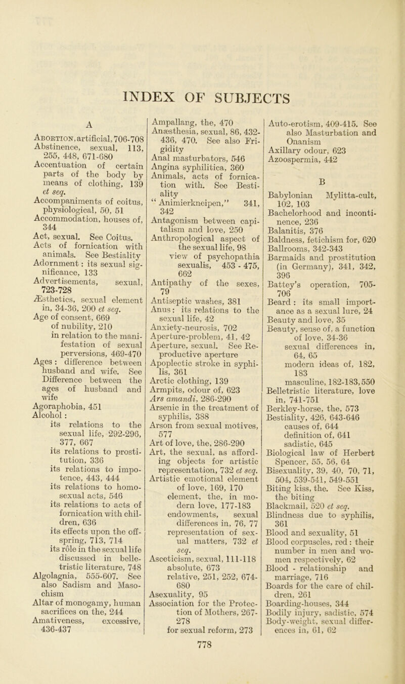 INDEX OF SUBJECTS A Abortion, artificial, 706-708 Abstinence, sexual, 113, 255, 448, 671-680 Accentuation of certain parts of the bocly by means of clothing, 139 et seq. Accompaniments of coitus, physiological, 50, 51 Accommodation, houses of, 344 Act, sexual. See Coitus. Acts of fornication with animals. See Bestiality Adornment: its sexual sig- nificance, 133 Advertisements, sexual, 723-728 TEsthetics, sexual element in, 34-36, 200 et seq. Age of consent, 669 of nubility, 210 in relation to the mani- festation of sexual perversions, 469-470 Ages : difference between husband and wife. See Difference between tlie ages of husband and wife Agoraphobia, 451 Alcohol : its relations to the sexual life, 292-296, 377, 667 its relations to Prosti- tution, 336 its relations to impo- tence, 443, 444 its relations to homo- sexual acts, 546 its relations to acts of fornication with chil- dren, 636 its effects upon the off- spring, 713, 714 its röle in the sexual life discussed in belle- tristic literature, 748 Algolagnia, 555-607. See also Sadism and Maso- chism Altar of monogamy, human sacrifices on the, 244 Amativeness, excessive, 436-437 Ampallang, the, 470 Ansesthesia, sexual, 86, 432- 436, 470. See also Fri- gidity Anal masturbators, 546 Angina syphilitica, 360 Animals, acts of fornica- tion with. See Besti- ality “ Animierkneipen,” 341, 342 Antagonism between capi- talism and love, 250 Anthropological aspect of the sexual life, 98 view of psychopathia sexualis, 453 - 475, 662 Antipathy of the sexes, 79 Antiseptic washes, 381 Anus: its relations to the sexual life, 42 Anxiety-neurosis, 702 Aperture-problem, 41, 42 Aperture, sexual. See Re- productive aperture Apoplectic stroke in Syphi- lis, 361 Arctic clothing, 139 Armpits, odour of, 623 Ars amandi, 286-290 Arsenic in the treatment of Syphilis, 388 Arson from sexual motives, 577 Art of love, the, 286-290 Art, the sexual, as afford- ing objects for artistic representation, 732 et seq. Artistic emotional element of love, 169, 170 element, the, in mo- dern love, 177-183 endowments, sexual differences in, 76, 77 representation of sex- ual matters, 732 et seq. Asceticism, sexual, 111-118 absolute, 673 relative, 251, 252, 674- 680 Asexuality, 95 Association for the Protec- tion of Mothers, 267- 278 for sexual reform, 273 Auto-erotism, 409-415. See also Masturbation and Onanism Axillary odour, 623 Azoospermia, 442 B Babylonian Mylitta-cult, 102, 103 Bachelorhood and inconti- nence, 236 Balanitis, 376 Baldness, fetichism for, 620 Ballrooms, 342-343 Barmaids and Prostitution (in Germany), 341, 342, 396 Battey’s o}3eration, 705- 706 Beard : its small import- ance as a sexual Iure, 24 Beauty and love, 35 Beauty, sense of, a function of love, 34-36 sexual differences in, 64, 65 modern ideas of, 182, 183 masculine, 182-183,550 Belletristic literature, love in, 741-751 Berkley-horse, the, 573 Bestiality, 426, 643-646 causes of, 644 definition of, 641 sadistic, 645 Biological law of Herbert Spencer, 55, 56, 64 Bisexuality, 39, 40, 70, 71, 504, 539-541, 549-551 Biting kiss, the. See Kiss, the biting Blackmail, 520 et seq. Blindness due to Syphilis, 361 Blood and sexuality, 51 Blood corpuscles, red : their number in men and wo- men respectively, 62 Blood - relationship and marriage, 716 Boards for the care of chil- dren, 261 Boarding-houses, 344 Bodily injury, sadistic, 574 Body-weight, sexual differ- ences in, 61, 62