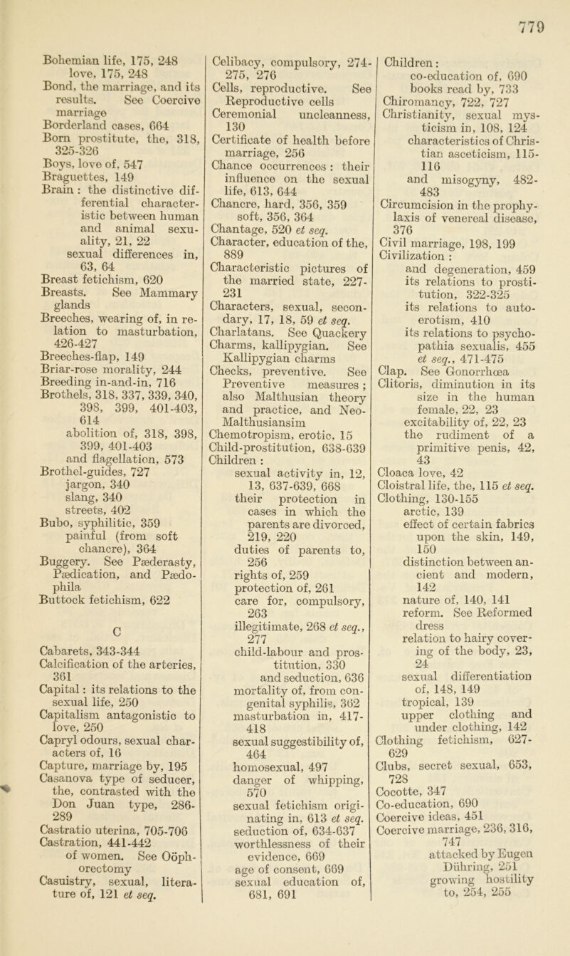 * Bohemian life, 175, 248 love, 175, 248 Bond, the marriage, and its results. See Coercive marriage Borderland cases, 664 Born prostitute, the, 318, 325-326 Boys, love of, 54-7 Braguettes, 149 Brain : the distinctive dif- ferential character- istic between human and animal sexu- ality, 21, 22 sexual differences in, 63, 64 Breast fetichism, 620 Breasts. See Mammary glands Breeches, wearing of, in re- lation to masturbation, 426-427 Breeches-flap, 149 Briar-rose morality, 244 Breeding in-and-in, 716 Brothels, 318, 337, 339, 340, 398, 399, 401-403, 614 abolition of, 318, 398, 399, 401-403 and flagellation, 573 Brothel-guides, 727 jargon, 340 slang, 340 streets, 402 Bubo, syphilitic, 359 painful (from soft chancre), 364 Buggery. See Psederasty, Psedication, and Psedo- phila Buttock fetichism, 622 C Cabarets, 343-344 Calcification of the arteries, 361 Capital: its relations to the sexual life, 250 Capitalism antagonistic to love, 250 Capryl odours, sexual char- acters of, 16 Capture, marriage by, 195 Casanova type of seducer, the, contrasted with the Don Juan type, 286- 289 Castratio uterina, 705-706 Castration, 441-442 of women. See Oöph- orectomy Casuistry, sexual, litera- ture of, 121 et seq. Celibacy, compulsory, 274- 275, 276 Cells, reproductive. See Reproductive cells Ceremonial uncleanness, 130 Certificate of health before marriage, 256 Chance occurrences : their influence on the sexual life, 613, 644 Chancre, hard, 356, 359 soft, 356, 364 Chantage, 520 et seq. Character, education of the, 889 Characteristic pictures of the married state, 227- 231 Characters, sexual, secon- dary, 17, 18, 59 et seq. Charlatans. See Quackery Charms, kallipygian. See Kallipygian charms Checks, preventive. See Preventive measures; also Malthusian theory and practice, and Neo- Malthusiansim Chemotropism, erotic, 15 Child-prostitution, 638-639 Children : sexual activity in, 12, 13, 637-639, 668 their protection in cases in which the parents are divorced, 219, 220 duties of parents to, 256 rights of, 259 protection of, 261 care for, compulsory, 263 iilegitimate, 268 et seq., 277 child-labour and Pros- titution, 330 and seduction, 636 mortality of, from con- genital syphilis, 362 masturbation in, 417- 418 sexual suggestibility of, 464 homosexual, 497 danger of whipping, 570 sexual fetichism origi- nating in, 613 et seq. seduction of, 634-637 worthlessness of their evidence, 669 age of consent, 669 sexual education of, 681, 691 Children: co-oducation of, 690 books read by, 733 Chiromancy, 722, 727 Christianity, sexual mys- ticism in, 108, 124 characteristics of Chris- tian asceticism, 115- 116 and misogyny, 482- 483 Circumcision in the prophy- laxis of venereal disease, 376 Civil marriage, 198, 199 Civilization : and degeneration, 459 its relations to Prosti- tution, 322-325 its relations to auto- erotism, 410 its relations to psycho- pathia sexualis, 455 et seq., 471-475 Clap. See Gonorrhoea Clitoris, diminution in its size in the human female, 22, 23 excitability of, 22, 23 the rudiment of a primitive penis, 42, 43 Cloaca love, 42 Cloistral life, the, 115 et seq. Clothing, 130-155 arctic, 139 effect of certain fabrics upon the skin, 149, 150 distinction between an- cient and modern, 142 nature of, 140, 141 reform. See Reformed dress relation to hairy cover- ing of the body, 23, 24 sexual differentiation of, 148, 149 tropical, 139 upper clotliing and under clothing, 142 Clothing fetichism, 627- 629 Clubs, secret sexual, 653, 728 Cocotte, 347 Co-education, 690 Coercive ideas, 451 Coercive marriage, 236, 316, 747 attacked by Eugen Dühring, 251 growing hostility to, 254, 255