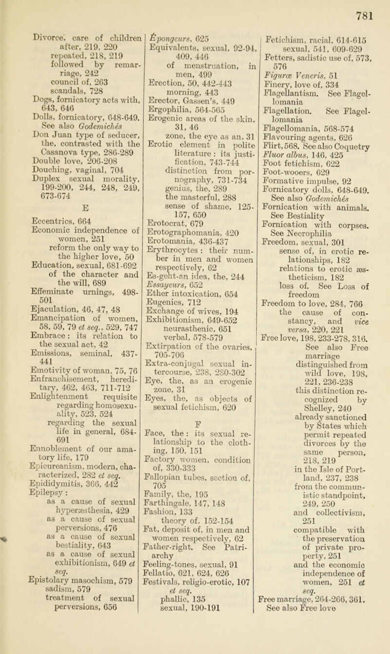 Divorce, care of children after, 219, 220 repeated, 218, 219 followed by remar- riage, 242 council of, 263 scandals, 728 Dogs, fornicatory acts witli, 643, 646 Dolls, fornicatory, 648-649. See also Godemiches Don Juan type of seducer, the, contrasted with the Casanova type, 286-289 Double love, 206-208 Douching, vaginal, 704 Duplex sexual morality, 199-200, 244, 248, 249, 673-674 E Eccentrics, 664 Economic independence of women, 251 reform the only way to the higher love, 50 Education, sexual, 681-692 of the character and the will, 689 Effeminate urnings, 498- 501 Ejaculation, 46, 47, 48 Emancipation of women, 58, 59, 79 et seq., 529, 747 Embrace : its relation to the sexual act, 42 Emissions, seminal, 437- 441 Emotivity of woman, 75, 76 Enfranchisement, heredi- tary, 462, 463, 711-712 Enlightenment requisite regarding homosexu- ality, 523, 524 regarding the sexual life in general, 684- 691 Ennoblement of our ama- tory life, 179 Epicureanism, modern, cha- racterized, 282 et seq. Epididymitis, 366, 442 Epilepsy : as a cause of sexual hypersesthesia, 429 a3 a cause of sexual perversions, 476 as a cause of sexual bestiality, 643 as a cause of sexual exhibitionism, 649 et seq. Epistolary masochism, 579 sadism, 579 treatment of sexual perversions, 656 £pongeurs, 625 E qui valent s, sexual, 92-94, 409, 446 of menstruation, in men, 499 Erection, 50, 442-443 morning, 443 Erector, Gassen’s, 449 Ergophilia, 564-565 Erogenic areas of the skin, 31, 46 zone, the eye as an, 31 Erotic eiement in polite literature : its justi- fication, 743-744 distinction from por- nography, 731-734 genius, the, 289 the masterful, 288 sense of shame, 125- 157, 650 Erotocrat, 679 Erotographomania, 420 Erotomania, 436-437 Erythrocytes : their num- ber in men and women respectively, 62 Es-geht-an idea, the, 244 Essayeurs, 652 Ether intoxication, 654 Eugenics, 712 Exchange of wives, 194 Exhibitionism, 649-652 neurasthenic, 651 verbal, 578-579 Extirpation of the ovaries, 705-706 Extra-conjugal sexual in- tercourse, 238, 280-302 Eye, the, as an erogenic zone, 31 Eyes, the, as objects of sexual fetichism, 620 F Face, the : its sexual re- lationship to the cloth- ing, 150, 151 Factory women, condition of, 330-333 Fallopian tubes, soction of, 705 Family, the, 195 Farthingale, 147, 148 Fashion, 133 theory of, 152-154 Fat, cleposit of, in men and women respectively, 62 Father-right. See Patri- archy Feeling-tones, sexual, 91 Fellatio, 621, 624, 626 Festivals, religio-erotic, 107 et seq. phallic, 135 sexual, 190-191 Fetichism, racial, 614-615 sexual, 541, 609-629 Fetters, sadistic use of, 573, 576 Figurce Veneris, 51 Finery, love of, 334 Flagellantism. See Flagel- lomania Flagellation. See Flagel- lomania Flagellomania, 568-574 Flavouring agents, 626 Flirt, 568. See also Coquetry Fluor albus, 146, 425 Foot fetichism, 622 Foot-wooers, 629 Formative impulse, 92 Fornicatory dolls, 648-649. See also Godemiches Fornication with animals. See Bestiality Fornication with corpses. See Necropliilia Freedom, sexual, 301 sense of, in erotic re- lationships, 182 relations to erotic ses- theticism, 182 loss of. See Löss of freedom Freedom to love, 284, 766 the cause of con- stancy, and vice versa, 220, 221 Free love, 198, 233-278, 316. See also Free marriage distinguished from wild love, 198, 221, 236-238 this distinction re- cognized by Shelley, 240 already sanctioned by States which permit repeated divorces by the same person, 218, 219 in the Isle of Port- land, 237, 238 from the commun- istic standpoint, 249, 250 and collectivism, 251 compatible with the preservation of private pro- perty, 251 and the economic independence of women, 251 et seq. Free marriage, 264-266,361. See also Free love